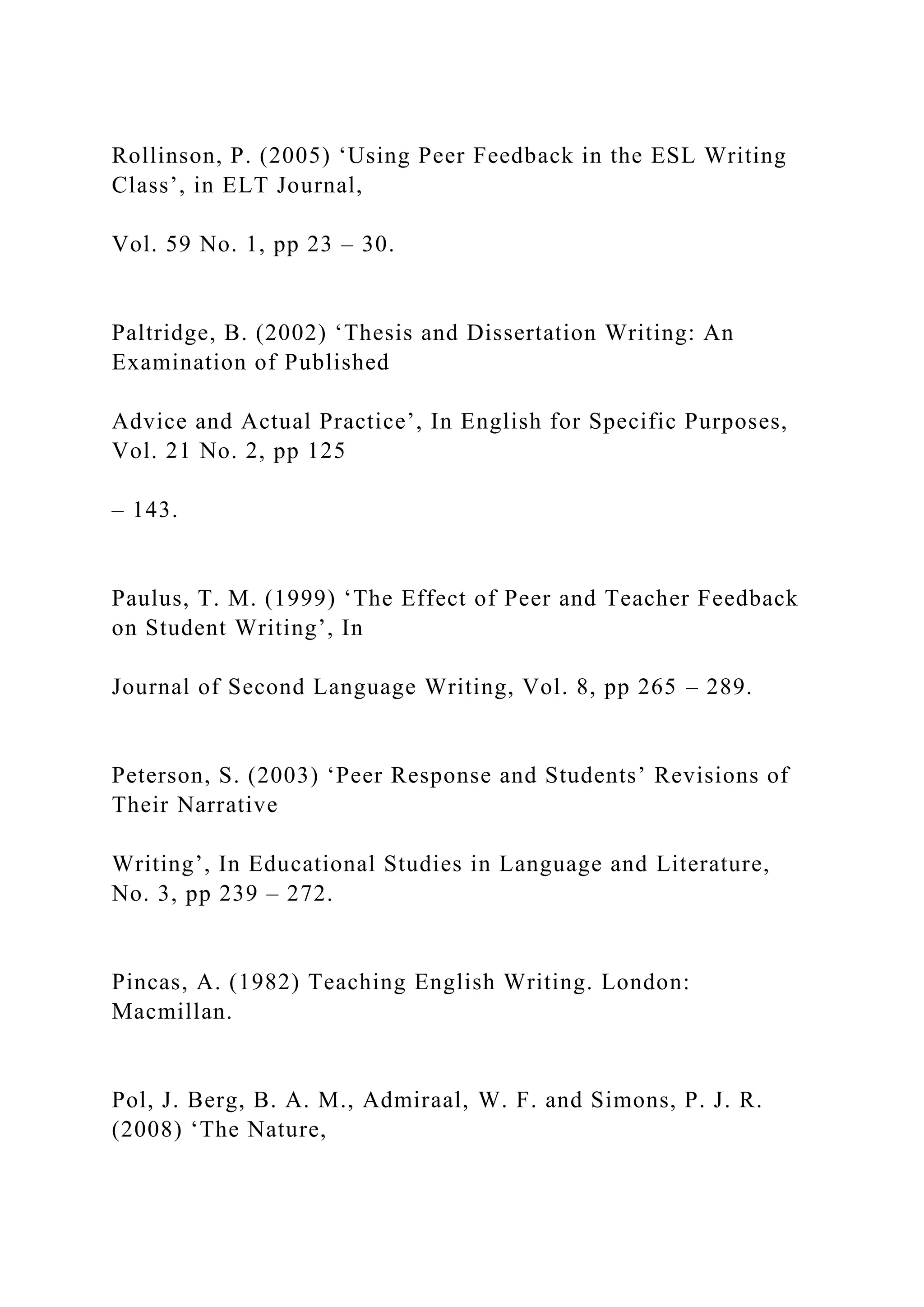 Rollinson, P. (2005) ‘Using Peer Feedback in the ESL Writing
Class’, in ELT Journal,
Vol. 59 No. 1, pp 23 – 30.
Paltridge, B. (2002) ‘Thesis and Dissertation Writing: An
Examination of Published
Advice and Actual Practice’, In English for Specific Purposes,
Vol. 21 No. 2, pp 125
– 143.
Paulus, T. M. (1999) ‘The Effect of Peer and Teacher Feedback
on Student Writing’, In
Journal of Second Language Writing, Vol. 8, pp 265 – 289.
Peterson, S. (2003) ‘Peer Response and Students’ Revisions of
Their Narrative
Writing’, In Educational Studies in Language and Literature,
No. 3, pp 239 – 272.
Pincas, A. (1982) Teaching English Writing. London:
Macmillan.
Pol, J. Berg, B. A. M., Admiraal, W. F. and Simons, P. J. R.
(2008) ‘The Nature,
 