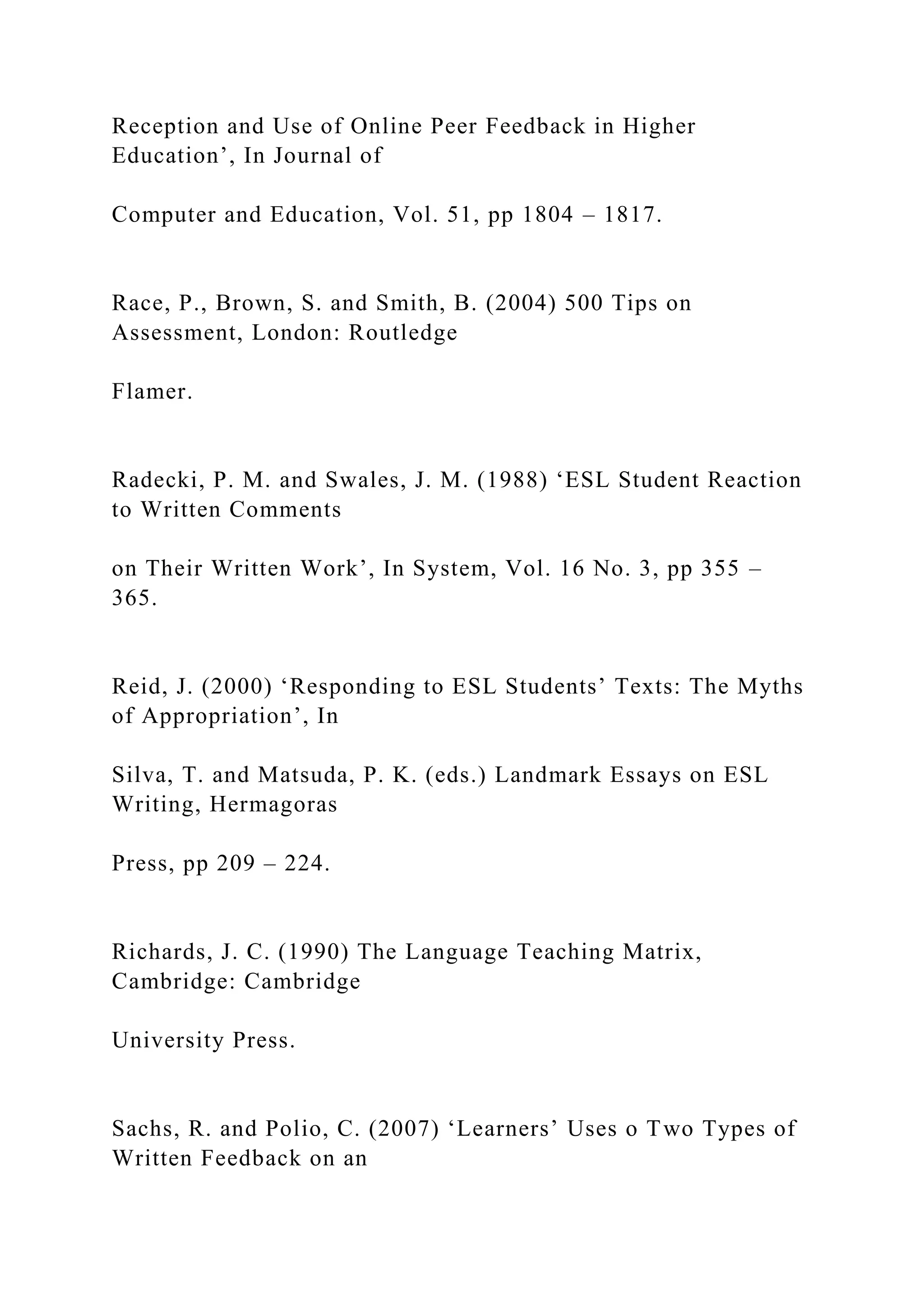 Reception and Use of Online Peer Feedback in Higher
Education’, In Journal of
Computer and Education, Vol. 51, pp 1804 – 1817.
Race, P., Brown, S. and Smith, B. (2004) 500 Tips on
Assessment, London: Routledge
Flamer.
Radecki, P. M. and Swales, J. M. (1988) ‘ESL Student Reaction
to Written Comments
on Their Written Work’, In System, Vol. 16 No. 3, pp 355 –
365.
Reid, J. (2000) ‘Responding to ESL Students’ Texts: The Myths
of Appropriation’, In
Silva, T. and Matsuda, P. K. (eds.) Landmark Essays on ESL
Writing, Hermagoras
Press, pp 209 – 224.
Richards, J. C. (1990) The Language Teaching Matrix,
Cambridge: Cambridge
University Press.
Sachs, R. and Polio, C. (2007) ‘Learners’ Uses o Two Types of
Written Feedback on an
 