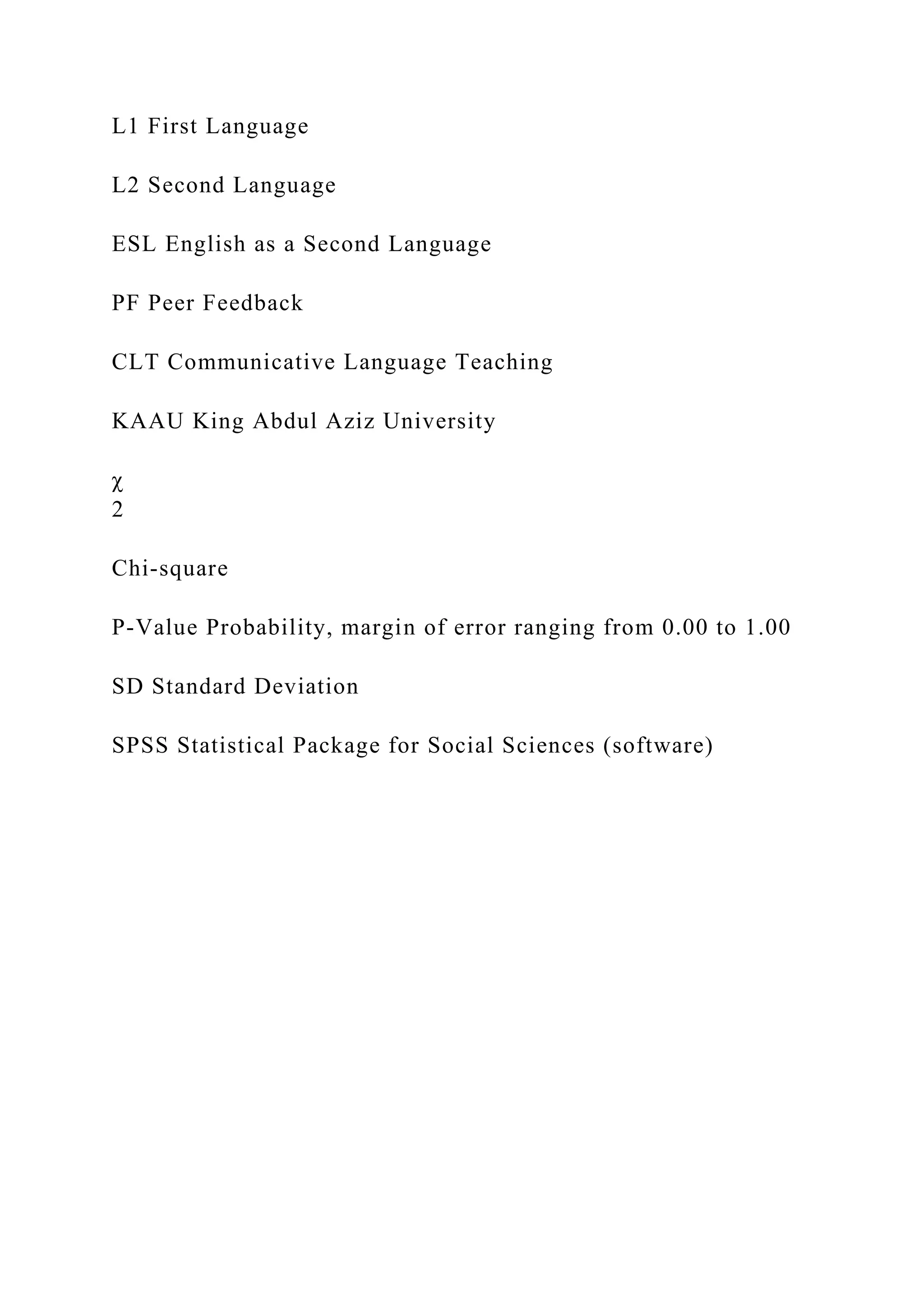 L1 First Language
L2 Second Language
ESL English as a Second Language
PF Peer Feedback
CLT Communicative Language Teaching
KAAU King Abdul Aziz University
χ
2
Chi-square
P-Value Probability, margin of error ranging from 0.00 to 1.00
SD Standard Deviation
SPSS Statistical Package for Social Sciences (software)
 