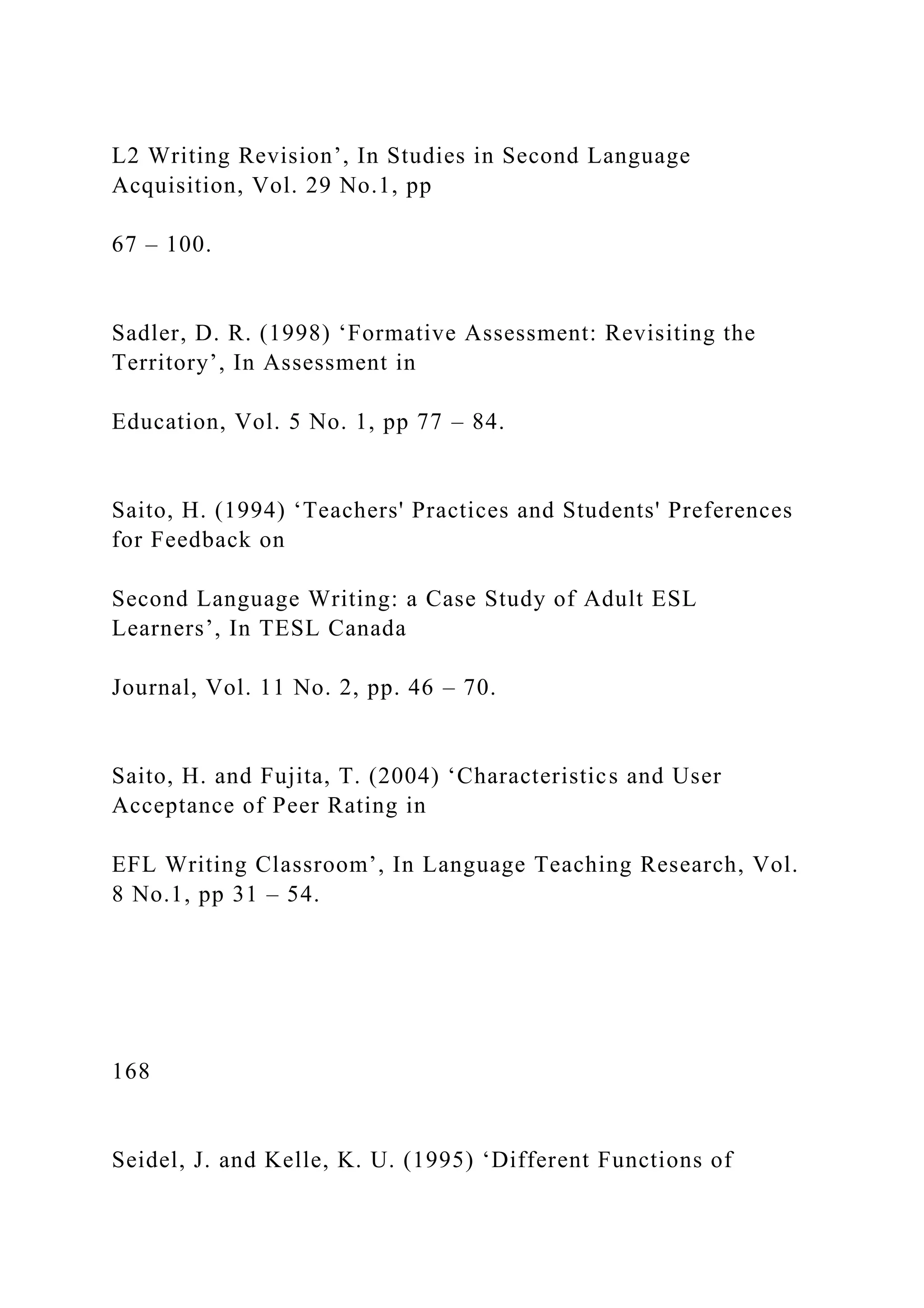 L2 Writing Revision’, In Studies in Second Language
Acquisition, Vol. 29 No.1, pp
67 – 100.
Sadler, D. R. (1998) ‘Formative Assessment: Revisiting the
Territory’, In Assessment in
Education, Vol. 5 No. 1, pp 77 – 84.
Saito, H. (1994) ‘Teachers' Practices and Students' Preferences
for Feedback on
Second Language Writing: a Case Study of Adult ESL
Learners’, In TESL Canada
Journal, Vol. 11 No. 2, pp. 46 – 70.
Saito, H. and Fujita, T. (2004) ‘Characteristics and User
Acceptance of Peer Rating in
EFL Writing Classroom’, In Language Teaching Research, Vol.
8 No.1, pp 31 – 54.
168
Seidel, J. and Kelle, K. U. (1995) ‘Different Functions of
 