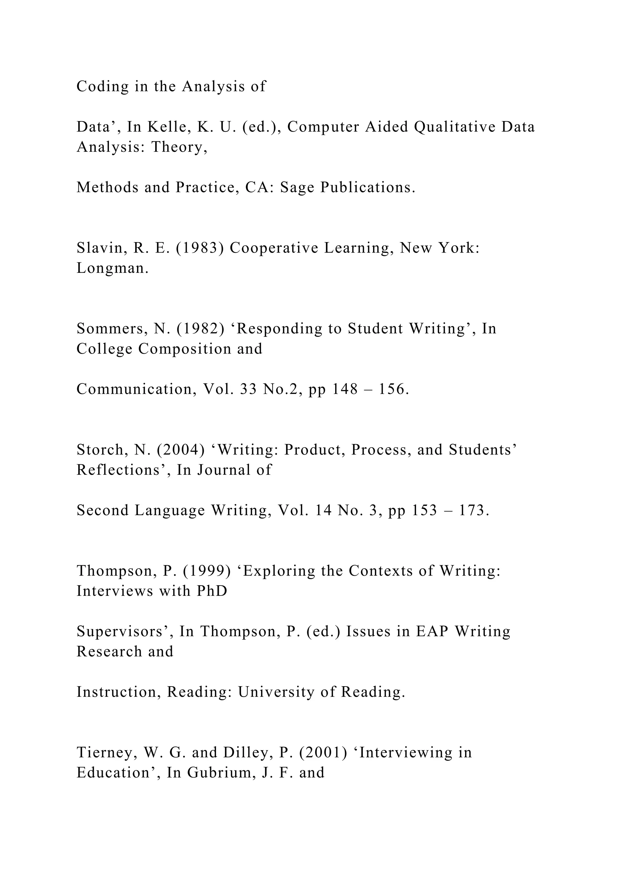 Coding in the Analysis of
Data’, In Kelle, K. U. (ed.), Computer Aided Qualitative Data
Analysis: Theory,
Methods and Practice, CA: Sage Publications.
Slavin, R. E. (1983) Cooperative Learning, New York:
Longman.
Sommers, N. (1982) ‘Responding to Student Writing’, In
College Composition and
Communication, Vol. 33 No.2, pp 148 – 156.
Storch, N. (2004) ‘Writing: Product, Process, and Students’
Reflections’, In Journal of
Second Language Writing, Vol. 14 No. 3, pp 153 – 173.
Thompson, P. (1999) ‘Exploring the Contexts of Writing:
Interviews with PhD
Supervisors’, In Thompson, P. (ed.) Issues in EAP Writing
Research and
Instruction, Reading: University of Reading.
Tierney, W. G. and Dilley, P. (2001) ‘Interviewing in
Education’, In Gubrium, J. F. and
 