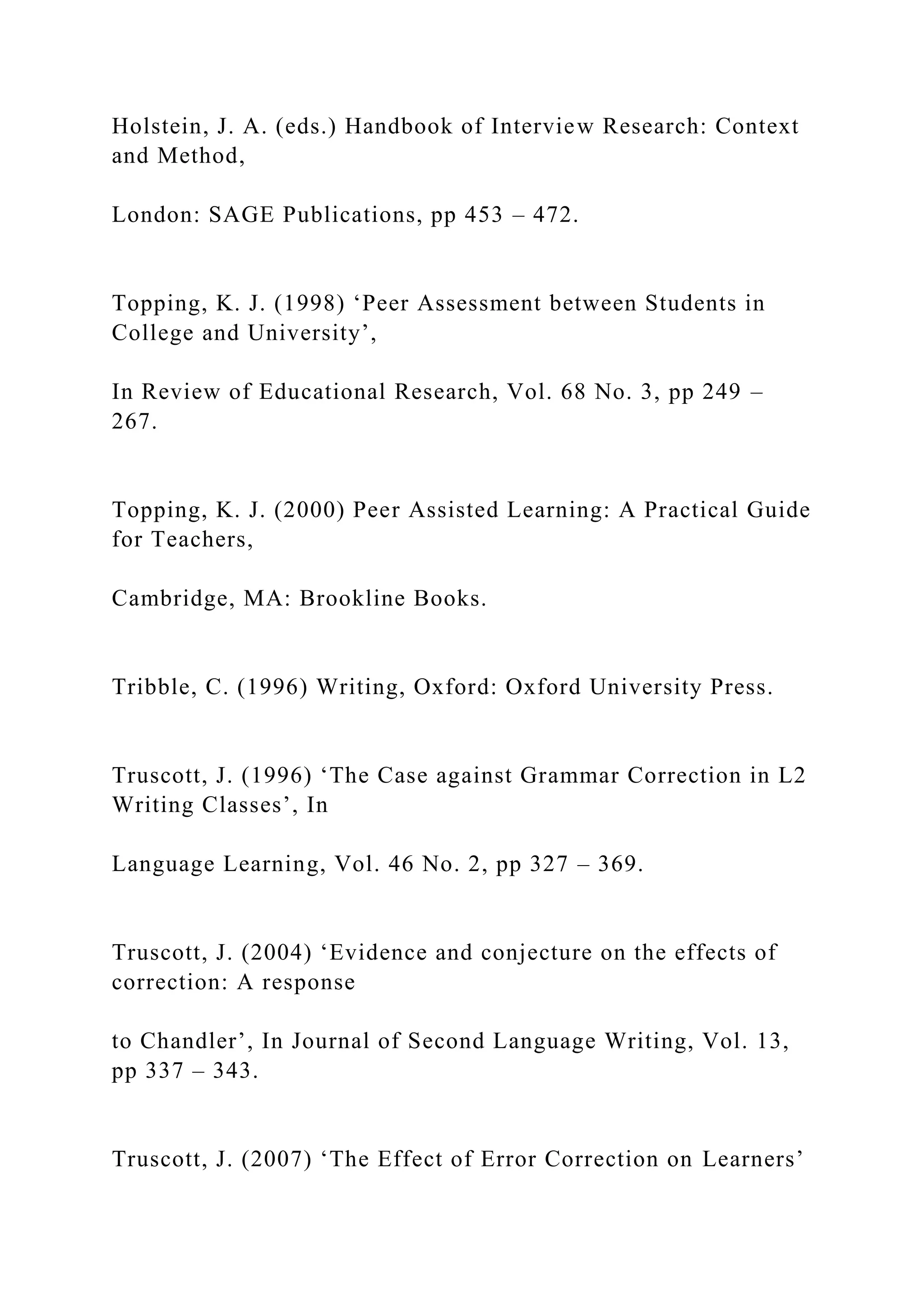 Holstein, J. A. (eds.) Handbook of Interview Research: Context
and Method,
London: SAGE Publications, pp 453 – 472.
Topping, K. J. (1998) ‘Peer Assessment between Students in
College and University’,
In Review of Educational Research, Vol. 68 No. 3, pp 249 –
267.
Topping, K. J. (2000) Peer Assisted Learning: A Practical Guide
for Teachers,
Cambridge, MA: Brookline Books.
Tribble, C. (1996) Writing, Oxford: Oxford University Press.
Truscott, J. (1996) ‘The Case against Grammar Correction in L2
Writing Classes’, In
Language Learning, Vol. 46 No. 2, pp 327 – 369.
Truscott, J. (2004) ‘Evidence and conjecture on the effects of
correction: A response
to Chandler’, In Journal of Second Language Writing, Vol. 13,
pp 337 – 343.
Truscott, J. (2007) ‘The Effect of Error Correction on Learners’
 