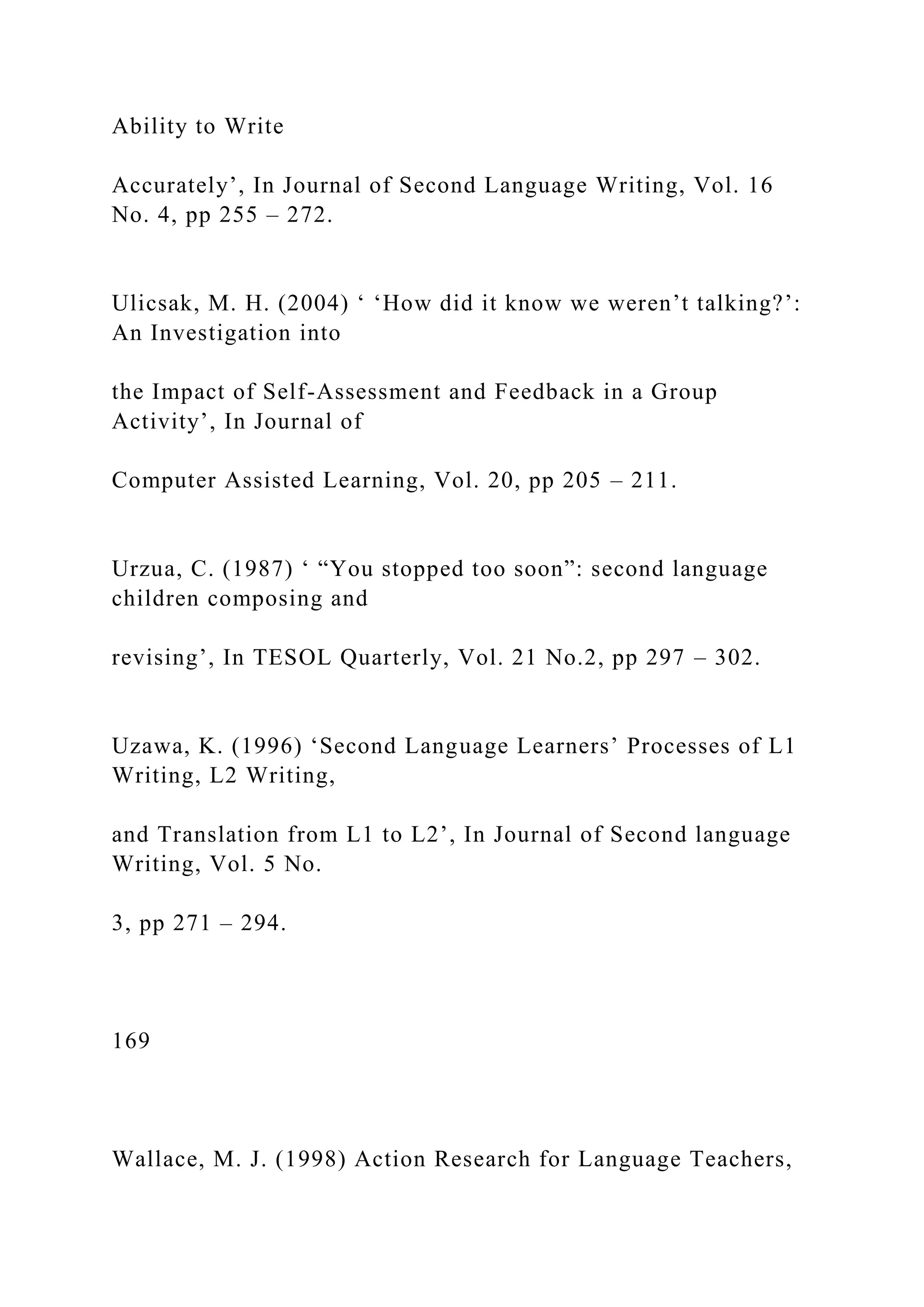 Ability to Write
Accurately’, In Journal of Second Language Writing, Vol. 16
No. 4, pp 255 – 272.
Ulicsak, M. H. (2004) ‘ ‘How did it know we weren’t talking?’:
An Investigation into
the Impact of Self-Assessment and Feedback in a Group
Activity’, In Journal of
Computer Assisted Learning, Vol. 20, pp 205 – 211.
Urzua, C. (1987) ‘ “You stopped too soon”: second language
children composing and
revising’, In TESOL Quarterly, Vol. 21 No.2, pp 297 – 302.
Uzawa, K. (1996) ‘Second Language Learners’ Processes of L1
Writing, L2 Writing,
and Translation from L1 to L2’, In Journal of Second language
Writing, Vol. 5 No.
3, pp 271 – 294.
169
Wallace, M. J. (1998) Action Research for Language Teachers,
 
