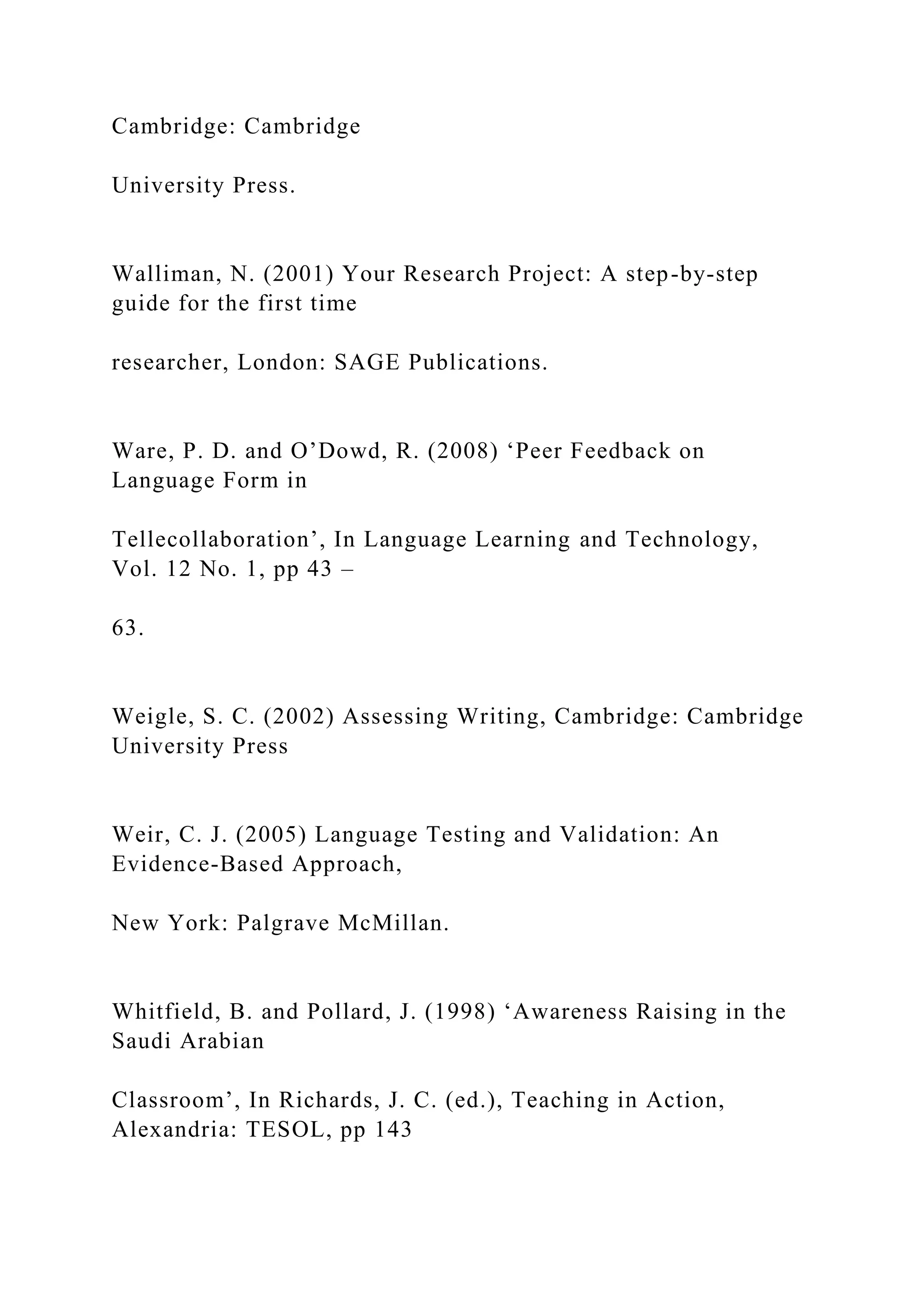 Cambridge: Cambridge
University Press.
Walliman, N. (2001) Your Research Project: A step-by-step
guide for the first time
researcher, London: SAGE Publications.
Ware, P. D. and O’Dowd, R. (2008) ‘Peer Feedback on
Language Form in
Tellecollaboration’, In Language Learning and Technology,
Vol. 12 No. 1, pp 43 –
63.
Weigle, S. C. (2002) Assessing Writing, Cambridge: Cambridge
University Press
Weir, C. J. (2005) Language Testing and Validation: An
Evidence-Based Approach,
New York: Palgrave McMillan.
Whitfield, B. and Pollard, J. (1998) ‘Awareness Raising in the
Saudi Arabian
Classroom’, In Richards, J. C. (ed.), Teaching in Action,
Alexandria: TESOL, pp 143
 