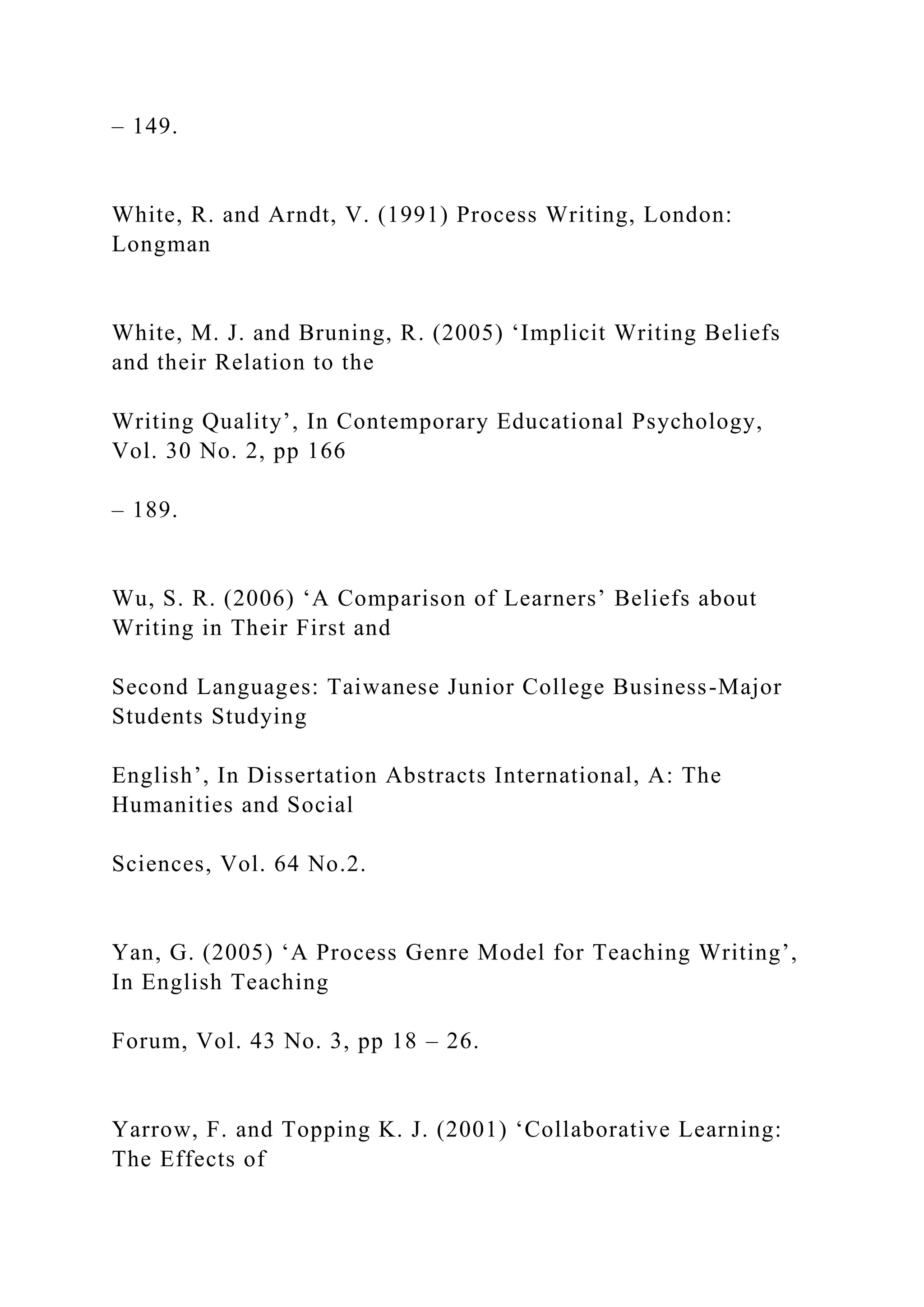 – 149.
White, R. and Arndt, V. (1991) Process Writing, London:
Longman
White, M. J. and Bruning, R. (2005) ‘Implicit Writing Beliefs
and their Relation to the
Writing Quality’, In Contemporary Educational Psychology,
Vol. 30 No. 2, pp 166
– 189.
Wu, S. R. (2006) ‘A Comparison of Learners’ Beliefs about
Writing in Their First and
Second Languages: Taiwanese Junior College Business-Major
Students Studying
English’, In Dissertation Abstracts International, A: The
Humanities and Social
Sciences, Vol. 64 No.2.
Yan, G. (2005) ‘A Process Genre Model for Teaching Writing’,
In English Teaching
Forum, Vol. 43 No. 3, pp 18 – 26.
Yarrow, F. and Topping K. J. (2001) ‘Collaborative Learning:
The Effects of
 