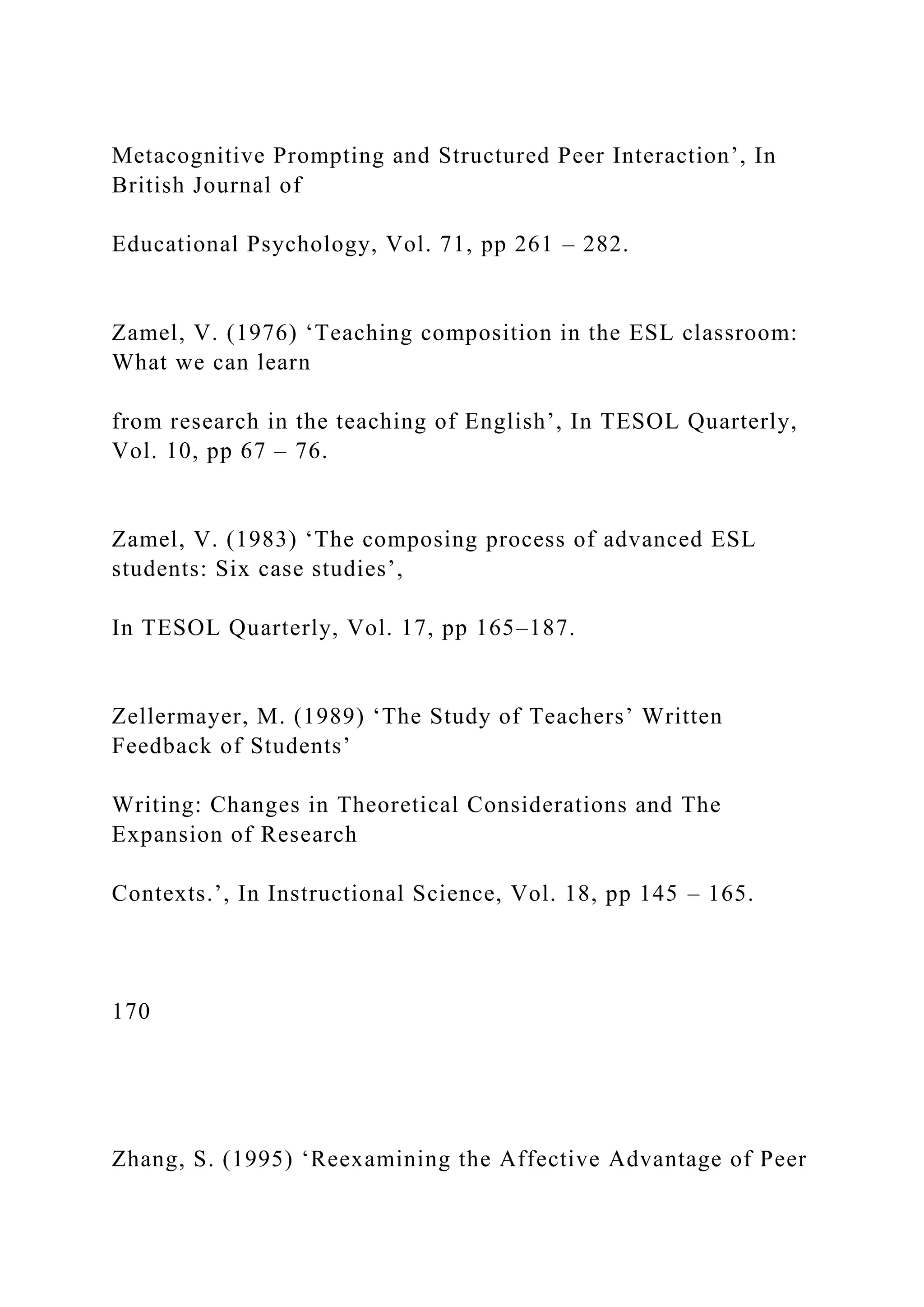 Metacognitive Prompting and Structured Peer Interaction’, In
British Journal of
Educational Psychology, Vol. 71, pp 261 – 282.
Zamel, V. (1976) ‘Teaching composition in the ESL classroom:
What we can learn
from research in the teaching of English’, In TESOL Quarterly,
Vol. 10, pp 67 – 76.
Zamel, V. (1983) ‘The composing process of advanced ESL
students: Six case studies’,
In TESOL Quarterly, Vol. 17, pp 165–187.
Zellermayer, M. (1989) ‘The Study of Teachers’ Written
Feedback of Students’
Writing: Changes in Theoretical Considerations and The
Expansion of Research
Contexts.’, In Instructional Science, Vol. 18, pp 145 – 165.
170
Zhang, S. (1995) ‘Reexamining the Affective Advantage of Peer
 