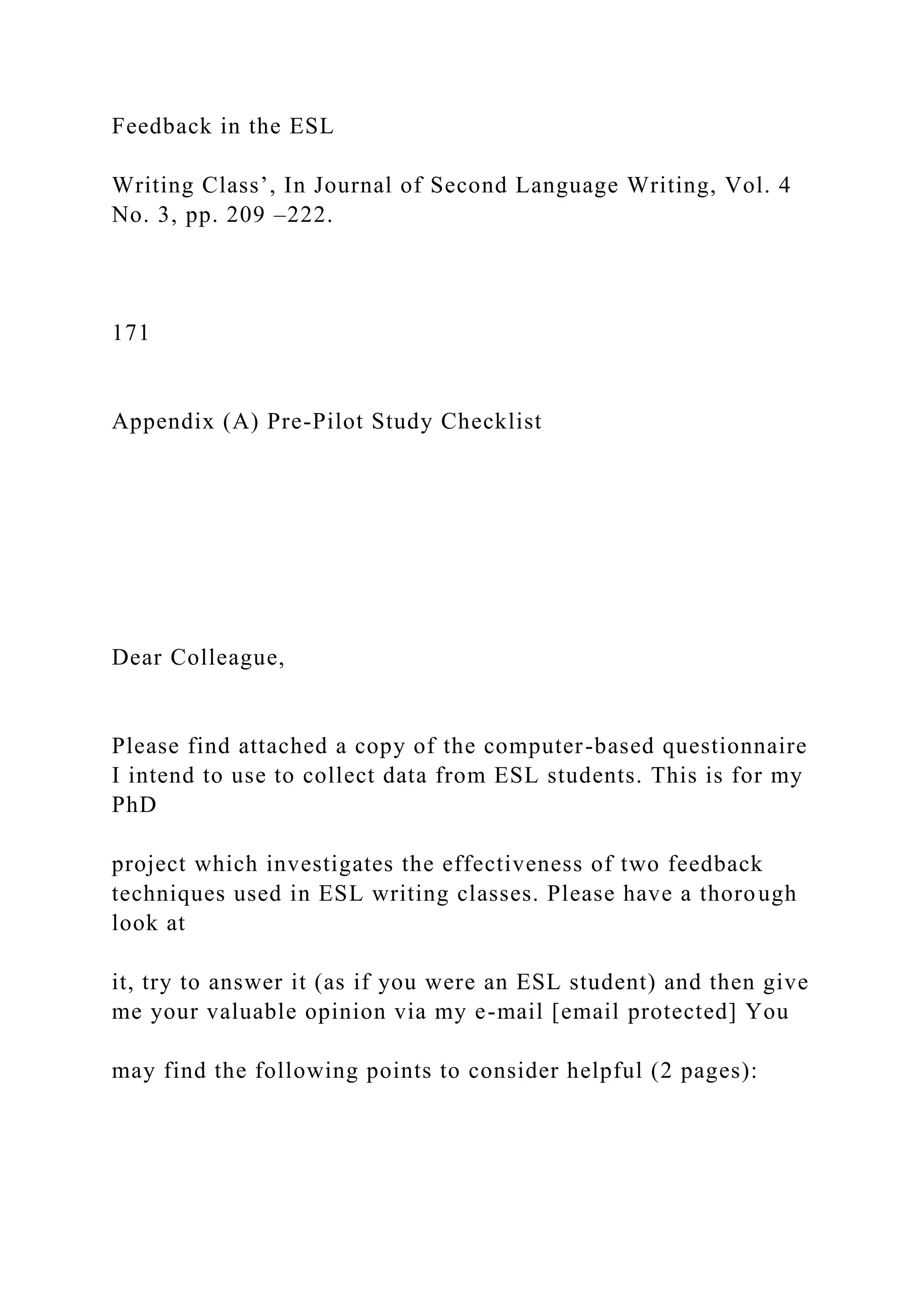 Feedback in the ESL
Writing Class’, In Journal of Second Language Writing, Vol. 4
No. 3, pp. 209 –222.
171
Appendix (A) Pre-Pilot Study Checklist
Dear Colleague,
Please find attached a copy of the computer-based questionnaire
I intend to use to collect data from ESL students. This is for my
PhD
project which investigates the effectiveness of two feedback
techniques used in ESL writing classes. Please have a thorough
look at
it, try to answer it (as if you were an ESL student) and then give
me your valuable opinion via my e-mail [email protected] You
may find the following points to consider helpful (2 pages):
 