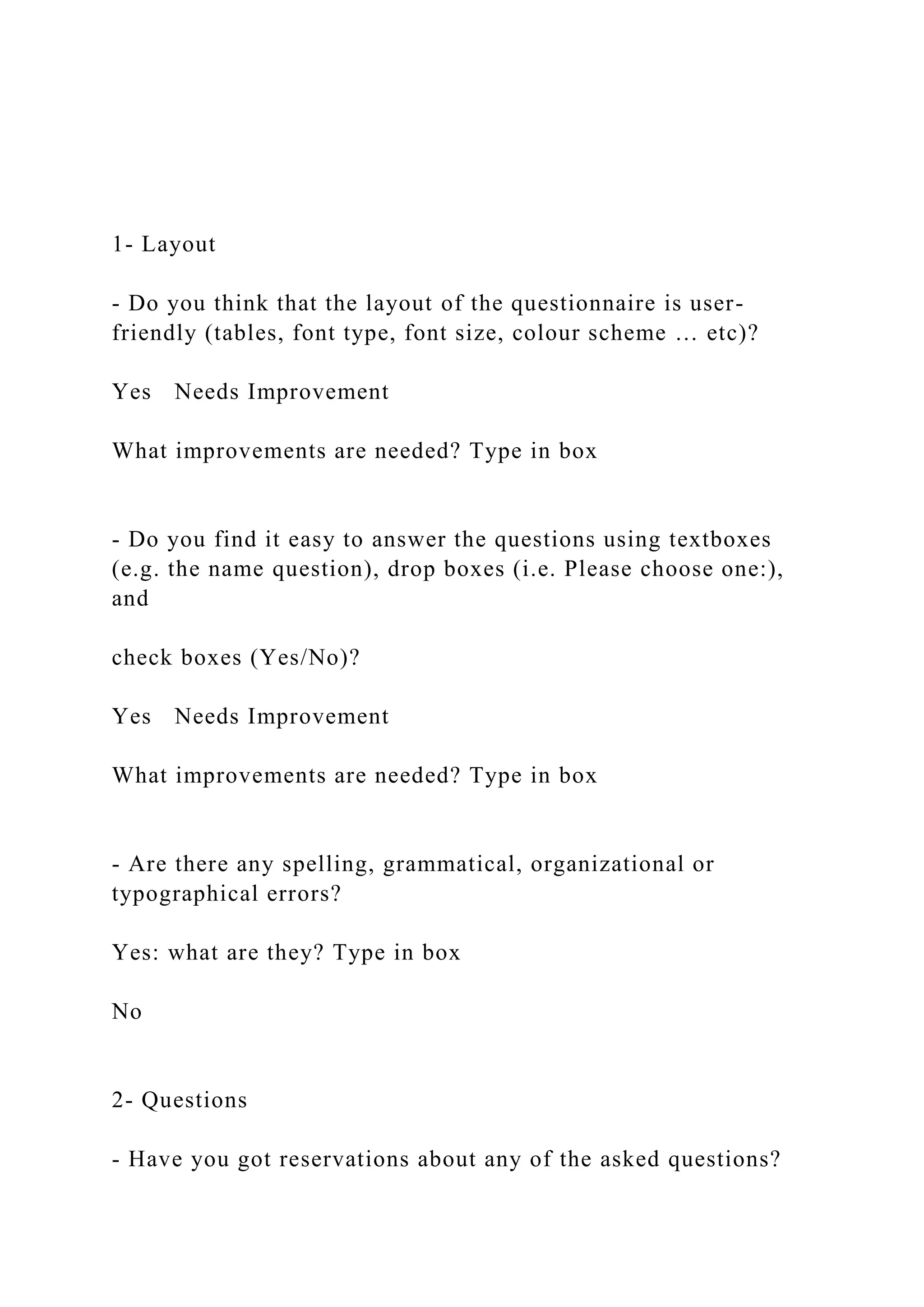 1- Layout
- Do you think that the layout of the questionnaire is user-
friendly (tables, font type, font size, colour scheme … etc)?
Yes Needs Improvement
What improvements are needed? Type in box
- Do you find it easy to answer the questions using textboxes
(e.g. the name question), drop boxes (i.e. Please choose one:),
and
check boxes (Yes/No)?
Yes Needs Improvement
What improvements are needed? Type in box
- Are there any spelling, grammatical, organizational or
typographical errors?
Yes: what are they? Type in box
No
2- Questions
- Have you got reservations about any of the asked questions?
 