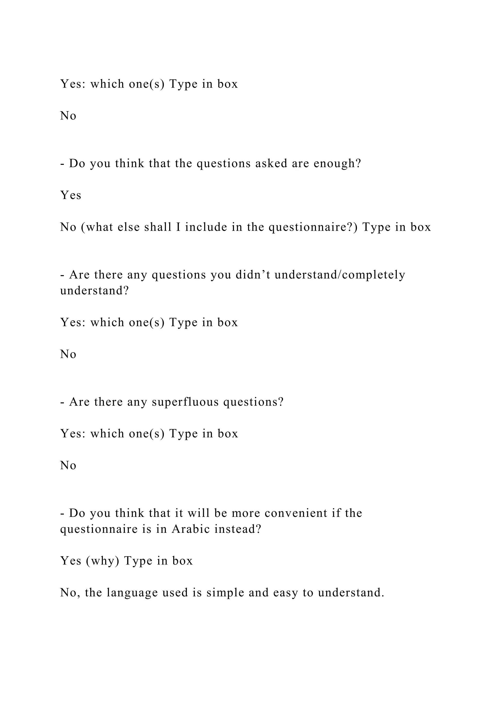Yes: which one(s) Type in box
No
- Do you think that the questions asked are enough?
Yes
No (what else shall I include in the questionnaire?) Type in box
- Are there any questions you didn’t understand/completely
understand?
Yes: which one(s) Type in box
No
- Are there any superfluous questions?
Yes: which one(s) Type in box
No
- Do you think that it will be more convenient if the
questionnaire is in Arabic instead?
Yes (why) Type in box
No, the language used is simple and easy to understand.
 