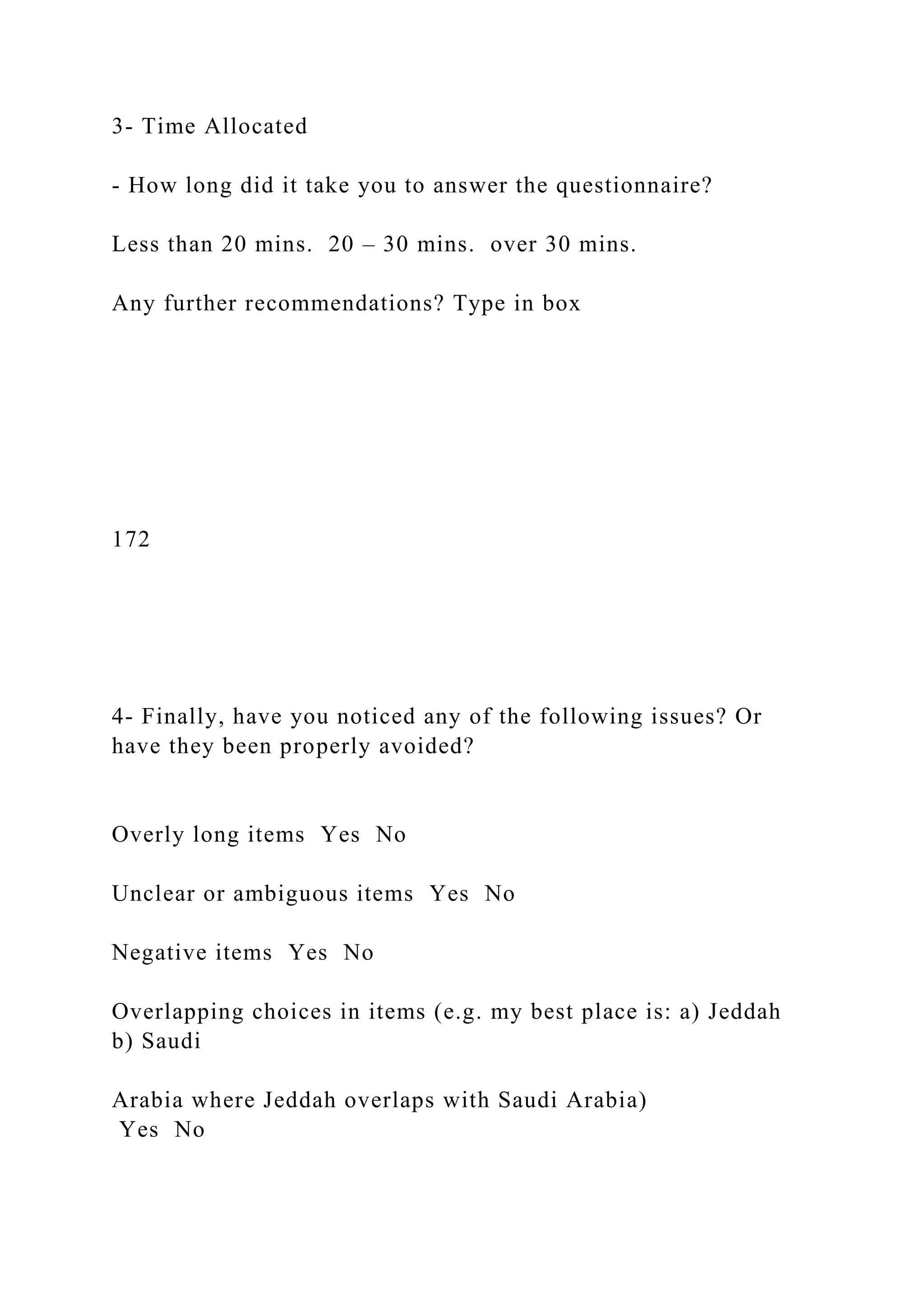 3- Time Allocated
- How long did it take you to answer the questionnaire?
Less than 20 mins. 20 – 30 mins. over 30 mins.
Any further recommendations? Type in box
172
4- Finally, have you noticed any of the following issues? Or
have they been properly avoided?
Overly long items Yes No
Unclear or ambiguous items Yes No
Negative items Yes No
Overlapping choices in items (e.g. my best place is: a) Jeddah
b) Saudi
Arabia where Jeddah overlaps with Saudi Arabia)
Yes No
 