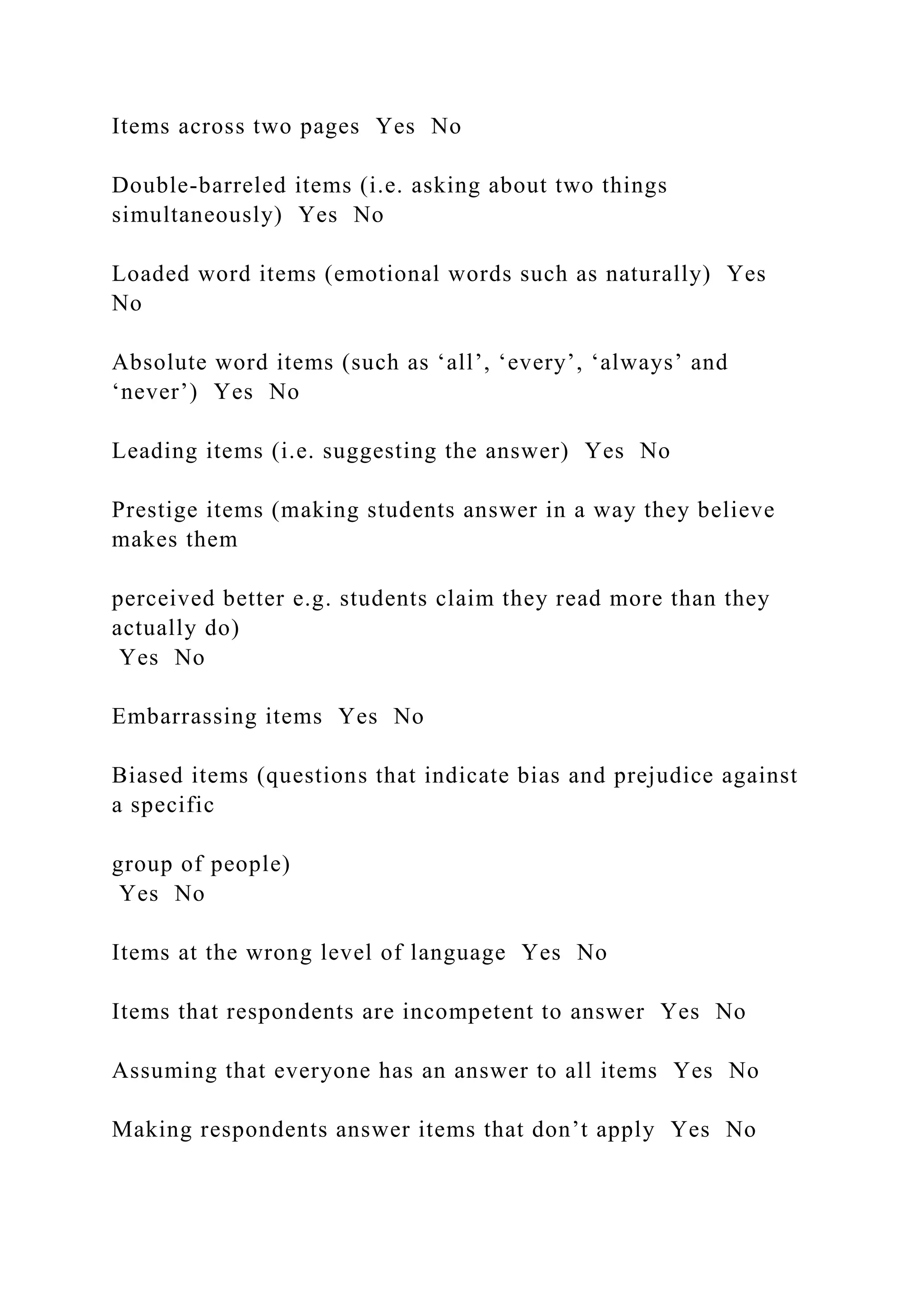 Items across two pages Yes No
Double-barreled items (i.e. asking about two things
simultaneously) Yes No
Loaded word items (emotional words such as naturally) Yes
No
Absolute word items (such as ‘all’, ‘every’, ‘always’ and
‘never’) Yes No
Leading items (i.e. suggesting the answer) Yes No
Prestige items (making students answer in a way they believe
makes them
perceived better e.g. students claim they read more than they
actually do)
Yes No
Embarrassing items Yes No
Biased items (questions that indicate bias and prejudice against
a specific
group of people)
Yes No
Items at the wrong level of language Yes No
Items that respondents are incompetent to answer Yes No
Assuming that everyone has an answer to all items Yes No
Making respondents answer items that don’t apply Yes No
 