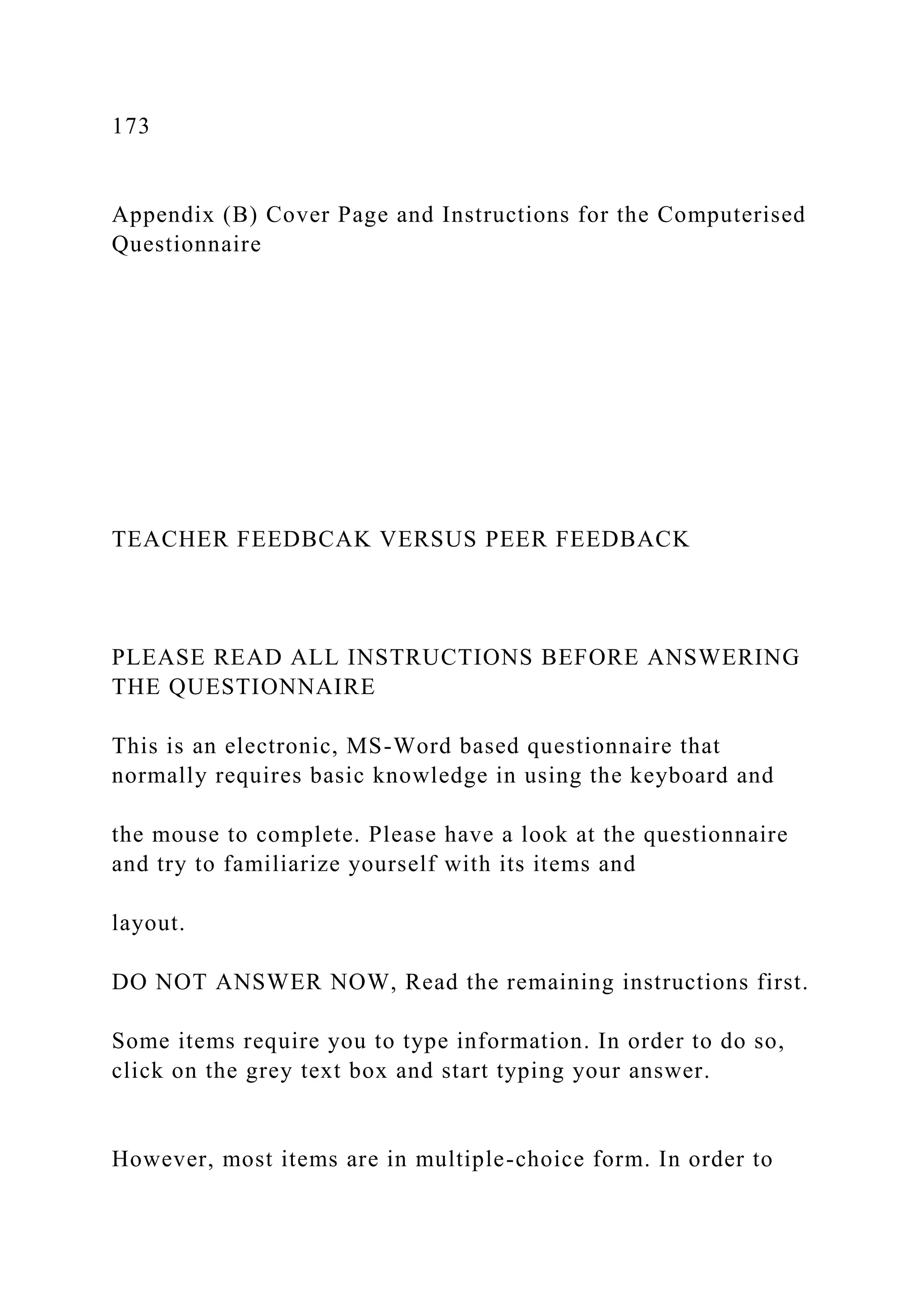 173
Appendix (B) Cover Page and Instructions for the Computerised
Questionnaire
TEACHER FEEDBCAK VERSUS PEER FEEDBACK
PLEASE READ ALL INSTRUCTIONS BEFORE ANSWERING
THE QUESTIONNAIRE
This is an electronic, MS-Word based questionnaire that
normally requires basic knowledge in using the keyboard and
the mouse to complete. Please have a look at the questionnaire
and try to familiarize yourself with its items and
layout.
DO NOT ANSWER NOW, Read the remaining instructions first.
Some items require you to type information. In order to do so,
click on the grey text box and start typing your answer.
However, most items are in multiple-choice form. In order to
 