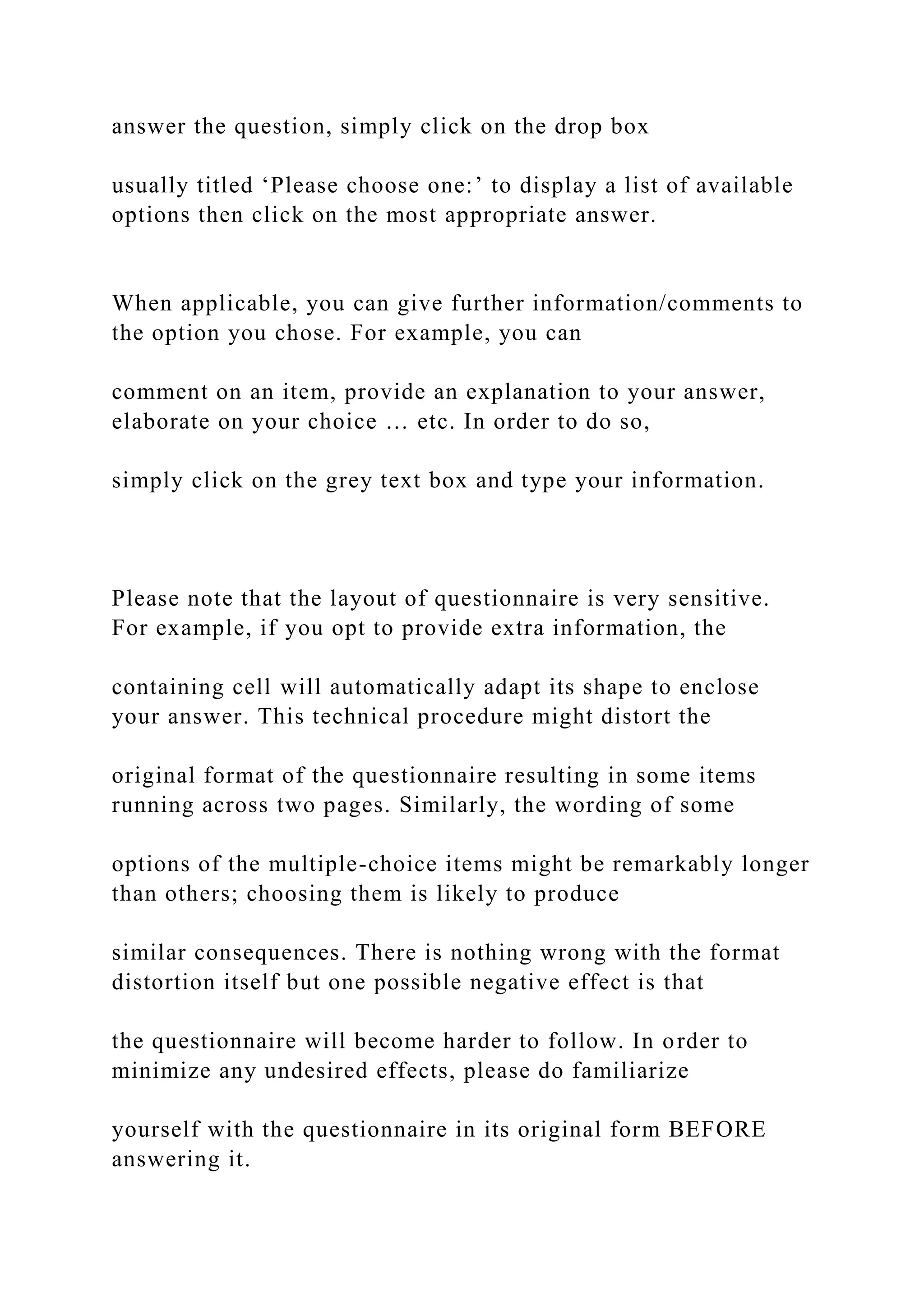 answer the question, simply click on the drop box
usually titled ‘Please choose one:’ to display a list of available
options then click on the most appropriate answer.
When applicable, you can give further information/comments to
the option you chose. For example, you can
comment on an item, provide an explanation to your answer,
elaborate on your choice … etc. In order to do so,
simply click on the grey text box and type your information.
Please note that the layout of questionnaire is very sensitive.
For example, if you opt to provide extra information, the
containing cell will automatically adapt its shape to enclose
your answer. This technical procedure might distort the
original format of the questionnaire resulting in some items
running across two pages. Similarly, the wording of some
options of the multiple-choice items might be remarkably longer
than others; choosing them is likely to produce
similar consequences. There is nothing wrong with the format
distortion itself but one possible negative effect is that
the questionnaire will become harder to follow. In order to
minimize any undesired effects, please do familiarize
yourself with the questionnaire in its original form BEFORE
answering it.
 