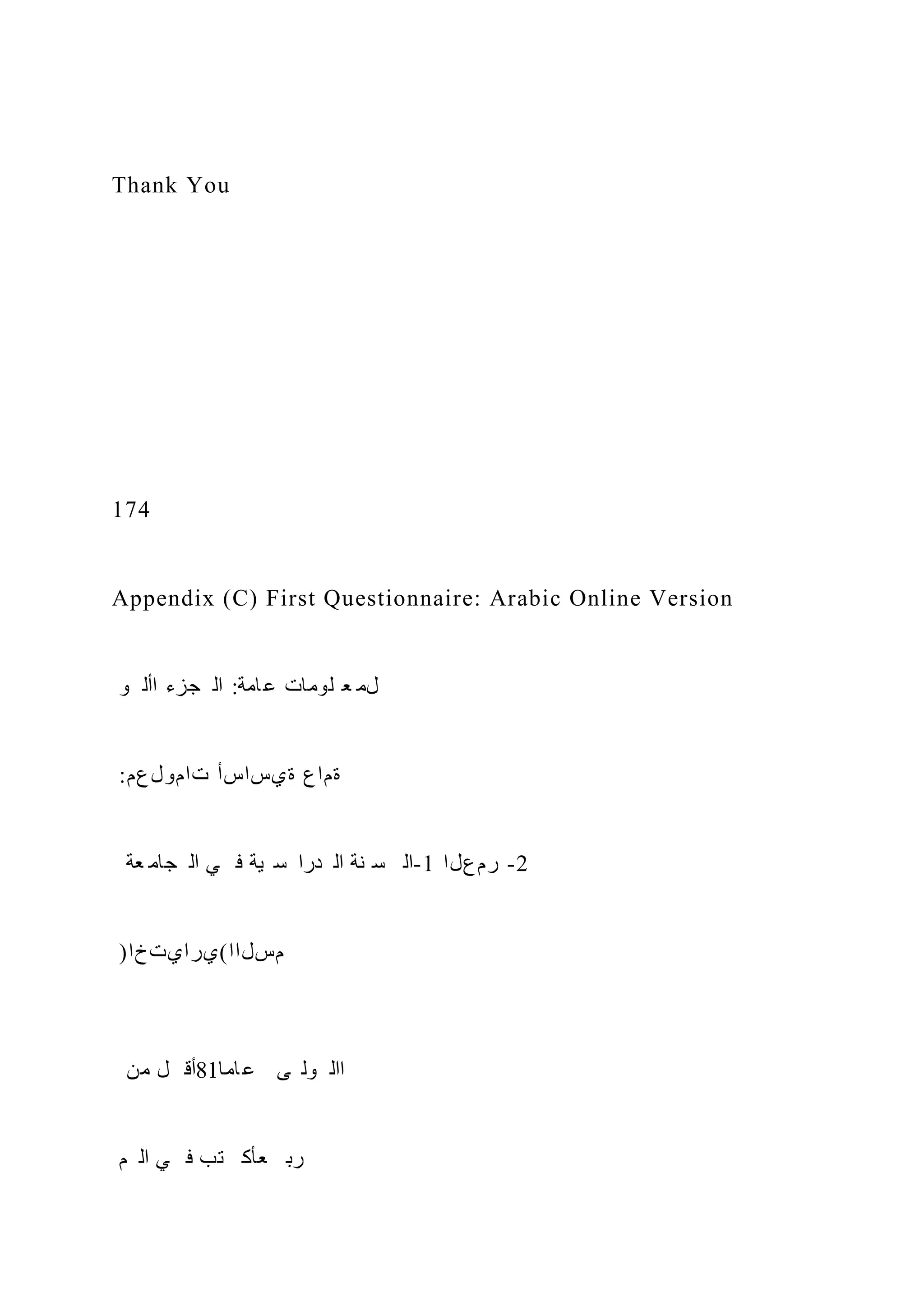 Thank You
174
Appendix (C) First Questionnaire: Arabic Online Version
‫و‬ ‫األ‬ ‫جزء‬ ‫ال‬ :‫امة‬‫ع‬ ‫لومات‬ ‫ع‬ ‫لم‬
:‫تامولعم‬ ‫ةيساسأ‬ ‫ةماع‬
‫عة‬ ‫جام‬ ‫ال‬ ‫ي‬ ‫ف‬ ‫ية‬ ‫س‬ ‫درا‬ ‫ال‬ ‫نة‬ ‫س‬ ‫ال‬-1 ‫رمعلا‬ -2
)‫مسلاا(يرايتخا‬
‫من‬ ‫ل‬ ‫أق‬81‫اما‬‫ع‬ ‫ى‬ ‫ول‬ ‫اال‬
‫م‬ ‫ال‬ ‫ي‬ ‫ف‬ ‫تب‬ ‫عأك‬ ‫رب‬
 