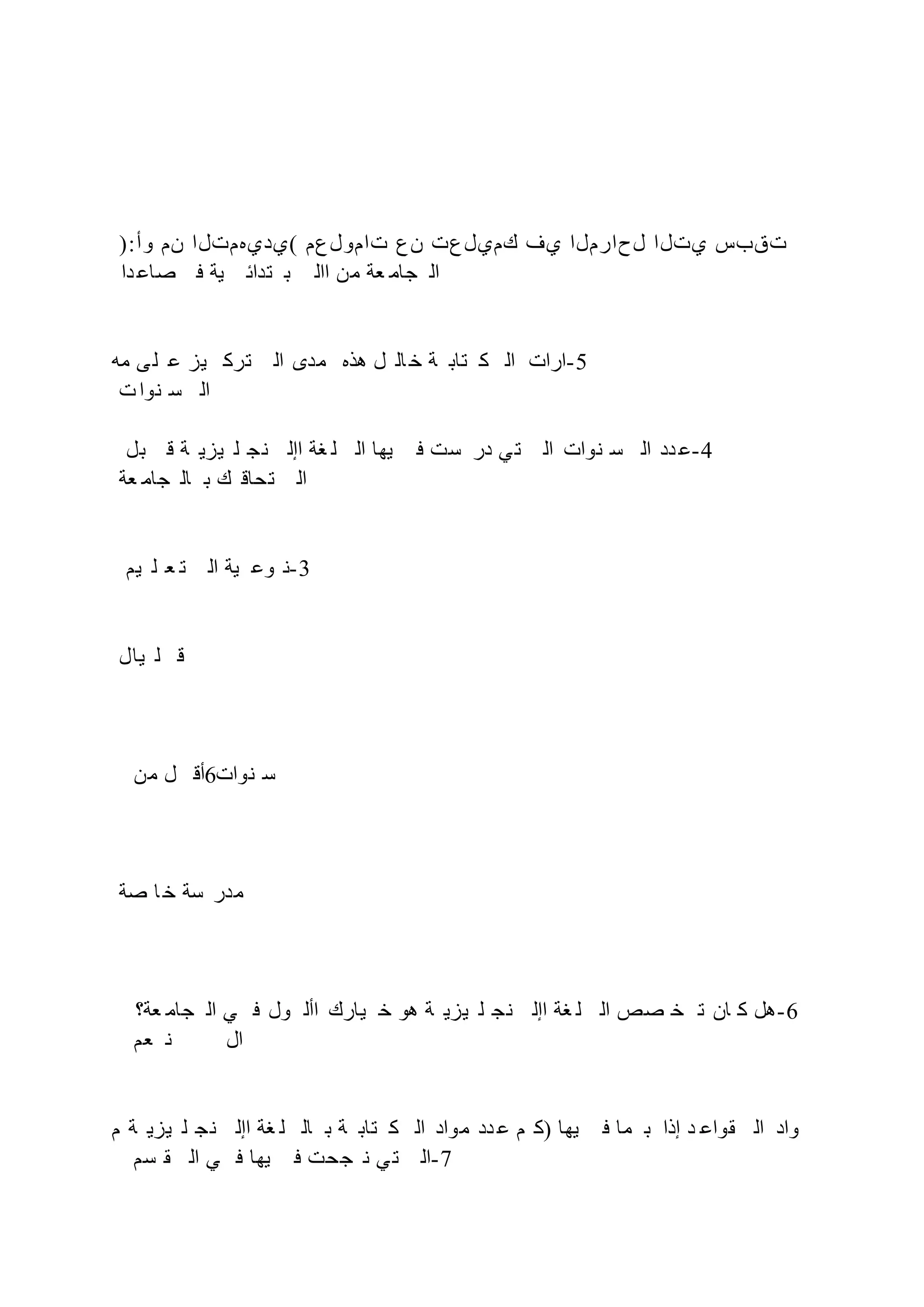 ):‫وأ‬ ‫نم‬ ‫(يديهمتلا‬ ‫تامولعم‬ ‫نع‬ ‫كميلعت‬ ‫يف‬ ‫لحارملا‬ ‫يتلا‬ ‫تقبس‬
‫دا‬ ‫صاع‬ ‫ف‬ ‫ية‬ ‫تدائ‬ ‫ب‬ ‫اال‬ ‫من‬ ‫عة‬ ‫جام‬ ‫ال‬
‫مه‬ ‫ى‬‫ل‬ ‫ع‬ ‫يز‬ ‫ترك‬ ‫ال‬ ‫مدى‬ ‫هذه‬ ‫ل‬ ‫ال‬ ‫خ‬ ‫ة‬ ‫تاب‬ ‫ك‬ ‫ال‬ ‫ارات‬-5
‫ت‬‫نوا‬ ‫س‬ ‫ال‬
‫بل‬ ‫ق‬ ‫ة‬ ‫يزي‬ ‫ل‬ ‫ج‬‫ن‬ ‫اإل‬ ‫غة‬ ‫ل‬ ‫ال‬ ‫يها‬ ‫ف‬ ‫ست‬ ‫در‬ ‫ي‬‫ت‬ ‫ال‬ ‫نوات‬ ‫س‬ ‫ال‬ ‫دد‬ ‫ع‬-4
‫عة‬ ‫جام‬ ‫ال‬ ‫ب‬ ‫ك‬ ‫تحاق‬ ‫ال‬
‫يم‬ ‫ل‬ ‫ع‬ ‫ت‬ ‫ال‬ ‫ية‬ ‫وع‬ ‫ن‬-3
‫يال‬ ‫ل‬ ‫ق‬
‫من‬ ‫ل‬ ‫أق‬6‫نوات‬ ‫س‬
‫صة‬ ‫ا‬ ‫خ‬ ‫سة‬ ‫مدر‬
‫عة؟‬ ‫جام‬ ‫ال‬ ‫ي‬ ‫ف‬ ‫ول‬ ‫األ‬ ‫يارك‬ ‫خ‬ ‫هو‬ ‫ة‬ ‫يزي‬ ‫ل‬ ‫نج‬ ‫اإل‬ ‫غة‬ ‫ل‬ ‫ال‬ ‫صص‬ ‫خ‬ ‫ت‬ ‫ان‬ ‫ك‬ ‫هل‬-6
‫عم‬ ‫ن‬ ‫ال‬
‫م‬ ‫ة‬ ‫يزي‬ ‫ل‬ ‫نج‬ ‫اإل‬ ‫غة‬ ‫ل‬ ‫ال‬ ‫ب‬ ‫ة‬ ‫تاب‬ ‫ك‬ ‫ال‬ ‫مواد‬ ‫دد‬ ‫ع‬ ‫م‬ ‫)ك‬ ‫يها‬ ‫ف‬ ‫ما‬ ‫ب‬ ‫إذا‬ ‫د‬ ‫قواع‬ ‫ال‬ ‫واد‬
‫سم‬ ‫ق‬ ‫ال‬ ‫ي‬ ‫ف‬ ‫يها‬ ‫ف‬ ‫جحت‬ ‫ن‬ ‫ي‬‫ت‬ ‫ال‬-7
 