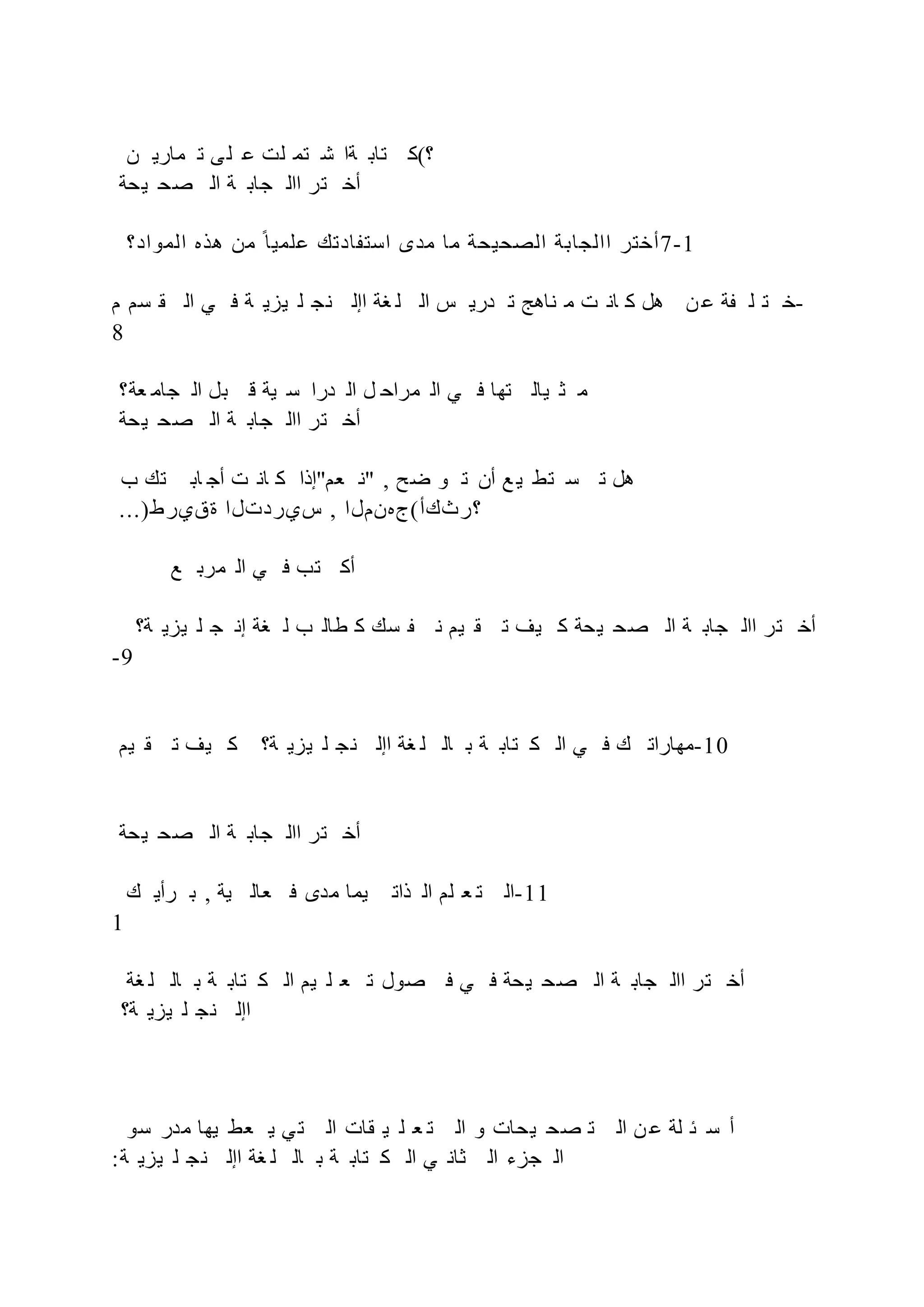 ‫ن‬ ‫ماري‬ ‫ت‬ ‫ى‬‫ل‬ ‫ع‬ ‫لت‬ ‫تم‬ ‫ش‬ ‫ةا‬ ‫تاب‬ ‫؟(ك‬
‫يحة‬ ‫صح‬ ‫ال‬ ‫ة‬ ‫جاب‬ ‫اال‬ ‫تر‬ ‫أخ‬
‫المواد؟‬ ‫هذه‬ ‫من‬ ‫ح‬‫علميا‬ ‫ادتك‬ ‫است‬ ‫مدى‬ ‫ما‬ ‫الصحيحة‬ ‫االجابة‬ ‫أختر‬7-1
‫م‬ ‫سم‬ ‫ق‬ ‫ال‬ ‫ي‬ ‫ف‬ ‫ة‬ ‫يزي‬ ‫ل‬ ‫نج‬ ‫اإل‬ ‫غة‬ ‫ل‬ ‫ال‬ ‫س‬ ‫دري‬ ‫ت‬ ‫ناهج‬ ‫م‬ ‫ت‬ ‫ان‬ ‫ك‬ ‫هل‬ ‫ن‬ ‫ع‬ ‫ة‬ ‫ل‬ ‫ت‬ ‫خ‬-
8
‫عة؟‬ ‫جام‬ ‫ال‬ ‫بل‬ ‫ق‬ ‫ية‬ ‫س‬ ‫درا‬ ‫ال‬ ‫ل‬ ‫مراح‬ ‫ال‬ ‫ي‬ ‫ف‬ ‫تها‬ ‫يال‬ ‫ث‬ ‫م‬
‫يحة‬ ‫صح‬ ‫ال‬ ‫ة‬ ‫جاب‬ ‫اال‬ ‫تر‬ ‫أخ‬
‫ب‬ ‫تك‬ ‫اب‬ ‫أج‬ ‫ت‬ ‫ان‬ ‫ك‬ ‫عم"إذا‬ ‫"ن‬ , ‫ضح‬ ‫و‬ ‫ت‬ ‫أن‬ ‫ع‬ ‫ي‬ ‫تط‬ ‫س‬ ‫ت‬ ‫هل‬
...)‫ةقيرط‬ ‫سيردتلا‬ , ‫؟رثكأ(جهنملا‬
‫ع‬ ‫مرب‬ ‫ال‬ ‫ي‬ ‫ف‬ ‫تب‬ ‫أك‬
‫ة؟‬ ‫يزي‬ ‫ل‬ ‫ج‬ ‫إن‬ ‫غة‬ ‫ل‬ ‫ب‬ ‫طال‬ ‫ك‬ ‫سك‬ ‫ن‬ ‫يم‬ ‫ق‬ ‫ت‬ ‫يف‬ ‫ك‬ ‫يحة‬ ‫صح‬ ‫ال‬ ‫ة‬ ‫جاب‬ ‫اال‬ ‫تر‬ ‫أخ‬
-9
‫يم‬ ‫ق‬ ‫ت‬ ‫يف‬ ‫ك‬ ‫ة؟‬ ‫يزي‬ ‫ل‬ ‫ج‬‫ن‬ ‫اإل‬ ‫غة‬ ‫ل‬ ‫ال‬ ‫ب‬ ‫ة‬ ‫تاب‬ ‫ك‬ ‫ال‬ ‫ي‬ ‫ف‬ ‫ك‬ ‫مهارات‬-10
‫يحة‬ ‫صح‬ ‫ال‬ ‫ة‬ ‫جاب‬ ‫اال‬ ‫تر‬ ‫أخ‬
‫ك‬ ‫رأي‬ ‫ب‬ , ‫ية‬ ‫عال‬ ‫ف‬ ‫مدى‬ ‫يما‬ ‫ذات‬ ‫ال‬ ‫لم‬ ‫ع‬ ‫ت‬ ‫ال‬-11
1
‫غة‬ ‫ل‬ ‫ال‬ ‫ب‬ ‫ة‬ ‫تاب‬ ‫ك‬ ‫ال‬ ‫يم‬ ‫ل‬ ‫ع‬ ‫ت‬ ‫صول‬ ‫ف‬ ‫ي‬ ‫ف‬ ‫يحة‬ ‫صح‬ ‫ال‬ ‫ة‬ ‫جاب‬ ‫اال‬ ‫تر‬ ‫أخ‬
‫ة؟‬ ‫يزي‬ ‫ل‬ ‫نج‬ ‫اإل‬
‫سو‬ ‫مدر‬ ‫يها‬ ‫عط‬ ‫ي‬ ‫ي‬‫ت‬ ‫ال‬ ‫قات‬ ‫ي‬ ‫ل‬ ‫ع‬ ‫ت‬ ‫ال‬ ‫و‬ ‫يحات‬ ‫صح‬ ‫ت‬ ‫ال‬ ‫ن‬ ‫ع‬ ‫لة‬ ‫ئ‬ ‫س‬ ‫أ‬
:‫ة‬ ‫يزي‬ ‫ل‬ ‫نج‬ ‫اإل‬ ‫غة‬ ‫ل‬ ‫ال‬ ‫ب‬ ‫ة‬ ‫تاب‬ ‫ك‬ ‫ال‬ ‫ي‬ ‫ثان‬ ‫ال‬ ‫جزء‬ ‫ال‬
 