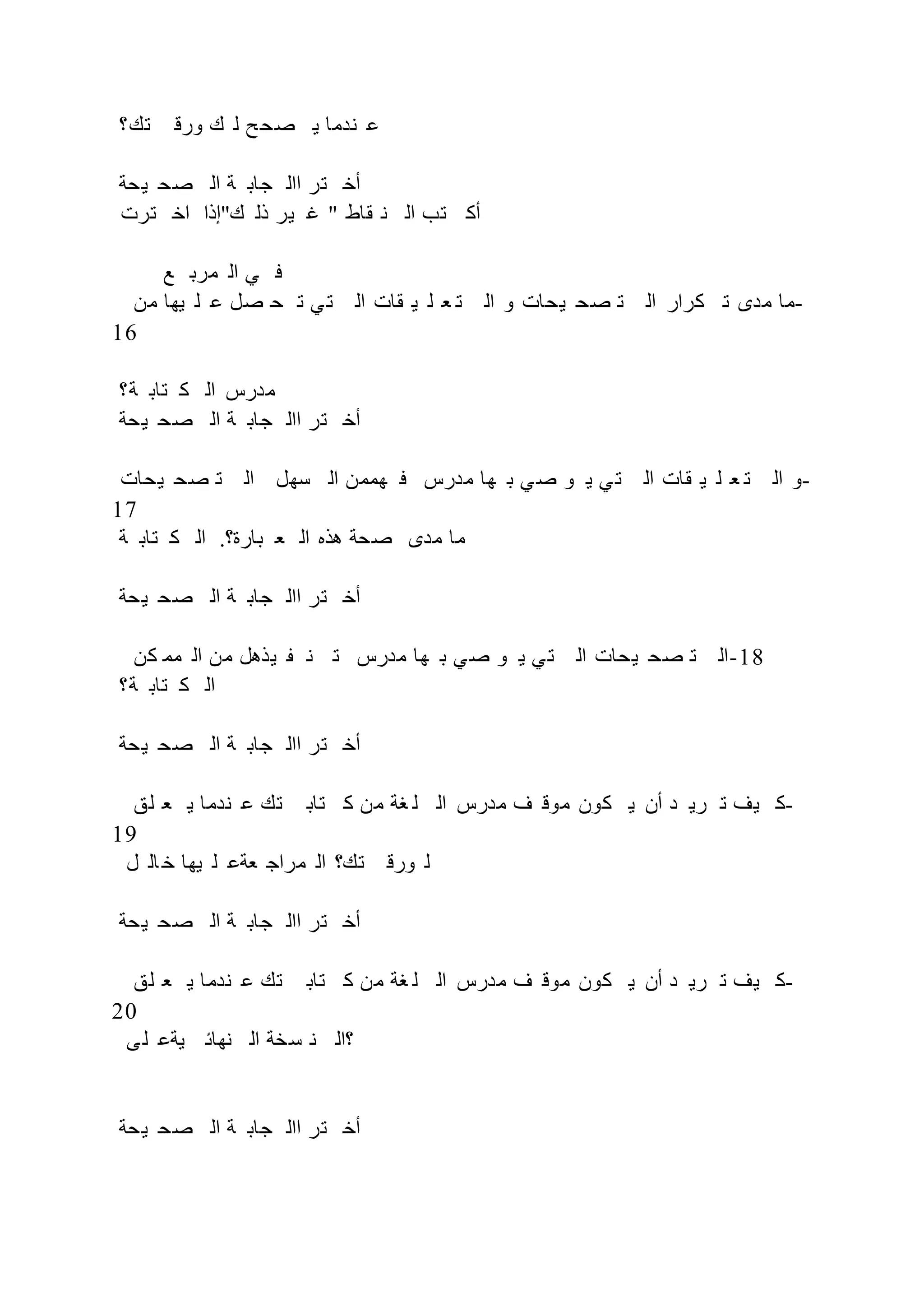 ‫تك؟‬ ‫ورق‬ ‫ك‬ ‫ل‬ ‫ح‬‫صح‬ ‫ي‬ ‫ندما‬ ‫ع‬
‫يحة‬ ‫صح‬ ‫ال‬ ‫ة‬ ‫جاب‬ ‫اال‬ ‫تر‬ ‫أخ‬
‫ترت‬ ‫اخ‬ ‫ك"إذا‬ ‫ذل‬ ‫ير‬ ‫غ‬ " ‫قاط‬ ‫ن‬ ‫ال‬ ‫تب‬ ‫أك‬
‫ع‬ ‫مرب‬ ‫ال‬ ‫ي‬ ‫ف‬
‫من‬ ‫يها‬ ‫ل‬ ‫ع‬ ‫صل‬ ‫ح‬ ‫ت‬ ‫ي‬‫ت‬ ‫ال‬ ‫قات‬ ‫ي‬ ‫ل‬ ‫ع‬ ‫ت‬ ‫ال‬ ‫و‬ ‫يحات‬ ‫صح‬ ‫ت‬ ‫ال‬ ‫كرار‬ ‫ت‬ ‫مدى‬ ‫ما‬-
16
‫ة؟‬ ‫تاب‬ ‫ك‬ ‫ال‬ ‫مدرس‬
‫يحة‬ ‫صح‬ ‫ال‬ ‫ة‬ ‫جاب‬ ‫اال‬ ‫تر‬ ‫أخ‬
‫يحات‬ ‫صح‬ ‫ت‬ ‫ال‬ ‫سهل‬ ‫ال‬ ‫هممن‬ ‫ف‬ ‫مدرس‬ ‫ها‬ ‫ب‬ ‫ي‬‫ص‬ ‫و‬ ‫ي‬ ‫ي‬‫ت‬ ‫ال‬ ‫قات‬ ‫ي‬ ‫ل‬ ‫ع‬ ‫ت‬ ‫ال‬ ‫و‬-
17
‫ة‬ ‫تاب‬ ‫ك‬ ‫ال‬ .‫بارة؟‬ ‫ع‬ ‫ال‬ ‫هذه‬ ‫صحة‬ ‫مدى‬ ‫ما‬
‫يحة‬ ‫صح‬ ‫ال‬ ‫ة‬ ‫جاب‬ ‫اال‬ ‫تر‬ ‫أخ‬
‫كن‬ ‫مم‬ ‫ال‬ ‫من‬ ‫يذهل‬ ‫ن‬ ‫ت‬ ‫مدرس‬ ‫ها‬ ‫ب‬ ‫ي‬‫ص‬ ‫و‬ ‫ي‬ ‫ي‬‫ت‬ ‫ال‬ ‫يحات‬ ‫صح‬ ‫ت‬ ‫ال‬-18
‫ة؟‬ ‫تاب‬ ‫ك‬ ‫ال‬
‫يحة‬ ‫صح‬ ‫ال‬ ‫ة‬ ‫جاب‬ ‫اال‬ ‫تر‬ ‫أخ‬
‫لق‬ ‫ع‬ ‫ي‬ ‫ندما‬ ‫ع‬ ‫تك‬ ‫تاب‬ ‫ك‬ ‫من‬ ‫غة‬ ‫ل‬ ‫ال‬ ‫مدرس‬ ‫ف‬ ‫موق‬ ‫كون‬ ‫ي‬ ‫أن‬ ‫د‬ ‫ري‬ ‫ت‬ ‫يف‬ ‫ك‬-
19
‫ل‬ ‫ال‬ ‫خ‬ ‫يها‬ ‫ل‬ ‫عةع‬ ‫مراج‬ ‫ال‬ ‫تك؟‬ ‫ورق‬ ‫ل‬
‫يحة‬ ‫صح‬ ‫ال‬ ‫ة‬ ‫جاب‬ ‫اال‬ ‫تر‬ ‫أخ‬
‫لق‬ ‫ع‬ ‫ي‬ ‫ندما‬ ‫ع‬ ‫تك‬ ‫تاب‬ ‫ك‬ ‫من‬ ‫غة‬ ‫ل‬ ‫ال‬ ‫مدرس‬ ‫ف‬ ‫موق‬ ‫كون‬ ‫ي‬ ‫أن‬ ‫د‬ ‫ري‬ ‫ت‬ ‫يف‬ ‫ك‬-
20
‫ى‬‫ل‬ ‫يةع‬ ‫نهائ‬ ‫ال‬ ‫سخة‬ ‫ن‬ ‫؟ال‬
‫يحة‬ ‫صح‬ ‫ال‬ ‫ة‬ ‫جاب‬ ‫اال‬ ‫تر‬ ‫أخ‬
 