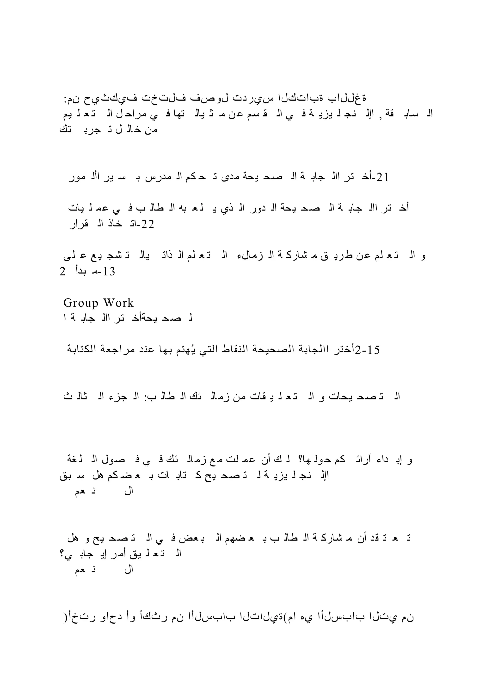 :‫نم‬ ‫فيكثيح‬ ‫فلتخت‬ ‫لوصف‬ ‫سيردت‬ ‫ةباتكلا‬ ‫ةغللاب‬
‫يم‬ ‫ل‬ ‫ع‬ ‫ت‬ ‫ال‬ ‫ل‬ ‫مراح‬ ‫ي‬ ‫ف‬ ‫تها‬ ‫يال‬ ‫ث‬ ‫م‬ ‫ن‬ ‫ع‬ ‫سم‬ ‫ق‬ ‫ال‬ ‫ي‬ ‫ف‬ ‫ة‬ ‫يزي‬ ‫ل‬ ‫نج‬ ‫اإل‬ , ‫قة‬ ‫ساب‬ ‫ال‬
‫تك‬ ‫جرب‬ ‫ت‬ ‫ل‬ ‫ال‬ ‫خ‬ ‫من‬
‫مور‬ ‫األ‬ ‫ير‬ ‫س‬ ‫ب‬ ‫مدرس‬ ‫ال‬ ‫كم‬ ‫ح‬ ‫ت‬ ‫مدى‬ ‫يحة‬ ‫صح‬ ‫ال‬ ‫ة‬ ‫جاب‬ ‫اال‬ ‫تر‬ ‫أخ‬-21
‫يات‬ ‫ل‬ ‫م‬‫ع‬ ‫ي‬ ‫ف‬ ‫ب‬ ‫طال‬ ‫ال‬ ‫به‬ ‫ع‬ ‫ل‬ ‫ي‬ ‫ذي‬ ‫ال‬ ‫دور‬ ‫ال‬ ‫يحة‬ ‫صح‬ ‫ال‬ ‫ة‬ ‫جاب‬ ‫اال‬ ‫تر‬ ‫أخ‬
‫قرار‬ ‫ال‬ ‫خاذ‬ ‫ات‬-22
‫ى‬‫ل‬ ‫ع‬ ‫ع‬ ‫ي‬ ‫شج‬ ‫ت‬ ‫يال‬ ‫ذات‬ ‫ال‬ ‫لم‬ ‫ع‬ ‫ت‬ ‫ال‬ ‫زمالء‬ ‫ال‬ ‫ة‬ ‫شارك‬ ‫م‬ ‫ق‬ ‫ري‬‫ط‬ ‫ن‬ ‫ع‬ ‫لم‬ ‫ع‬ ‫ت‬ ‫ال‬ ‫و‬
2 ‫بدأ‬ ‫م‬-13
Group Work
‫ا‬ ‫ة‬ ‫جاب‬ ‫اال‬ ‫تر‬ ‫يحةأخ‬ ‫صح‬ ‫ل‬
‫الكتابة‬ ‫مراجعة‬ ‫عند‬ ‫بها‬ ‫هتم‬‫ي‬ ‫التي‬ ‫النقاط‬ ‫الصحيحة‬ ‫االجابة‬ ‫أختر‬2-15
‫ث‬ ‫ثال‬ ‫ال‬ ‫جزء‬ ‫ال‬ :‫ب‬ ‫طال‬ ‫ال‬ ‫ئك‬ ‫ال‬‫زم‬ ‫من‬ ‫قات‬ ‫ي‬ ‫ل‬ ‫ع‬ ‫ت‬ ‫ال‬ ‫و‬ ‫يحات‬ ‫صح‬ ‫ت‬ ‫ال‬
‫غة‬ ‫ل‬ ‫ال‬ ‫صول‬ ‫ف‬ ‫ي‬ ‫ف‬ ‫ئك‬ ‫ال‬‫زم‬ ‫ع‬ ‫م‬ ‫لت‬ ‫م‬‫ع‬ ‫أن‬ ‫ك‬ ‫ل‬ ‫ها؟‬ ‫ول‬ ‫ح‬ ‫كم‬ ‫آرائ‬ ‫داء‬ ‫إب‬ ‫و‬
‫بق‬ ‫س‬ ‫هل‬ ‫كم‬ ‫ض‬ ‫ع‬ ‫ب‬ ‫ات‬ ‫تاب‬ ‫ك‬ ‫يح‬ ‫صح‬ ‫ت‬ ‫ل‬ ‫ة‬ ‫يزي‬ ‫ل‬ ‫نج‬ ‫اإل‬
‫عم‬ ‫ن‬ ‫ال‬
‫هل‬ ‫و‬ ‫يح‬ ‫صح‬ ‫ت‬ ‫ال‬ ‫ي‬ ‫ف‬ ‫عض‬ ‫ب‬ ‫ال‬ ‫ضهم‬ ‫ع‬ ‫ب‬ ‫ب‬ ‫طال‬ ‫ال‬ ‫ة‬ ‫شارك‬ ‫م‬ ‫أن‬ ‫قد‬ ‫ت‬ ‫ع‬ ‫ت‬
‫ي؟‬ ‫جاب‬ ‫إي‬ ‫ر‬ ‫أم‬ ‫يق‬ ‫ل‬ ‫ع‬ ‫ت‬ ‫ال‬
‫عم‬ ‫ن‬ ‫ال‬
)‫رتخأ‬ ‫دحاو‬ ‫وأ‬ ‫رثكأ‬ ‫نم‬ ‫بابسلأا‬ ‫ام(ةيلاتلا‬ ‫يه‬ ‫بابسلأا‬ ‫يتلا‬ ‫نم‬
 