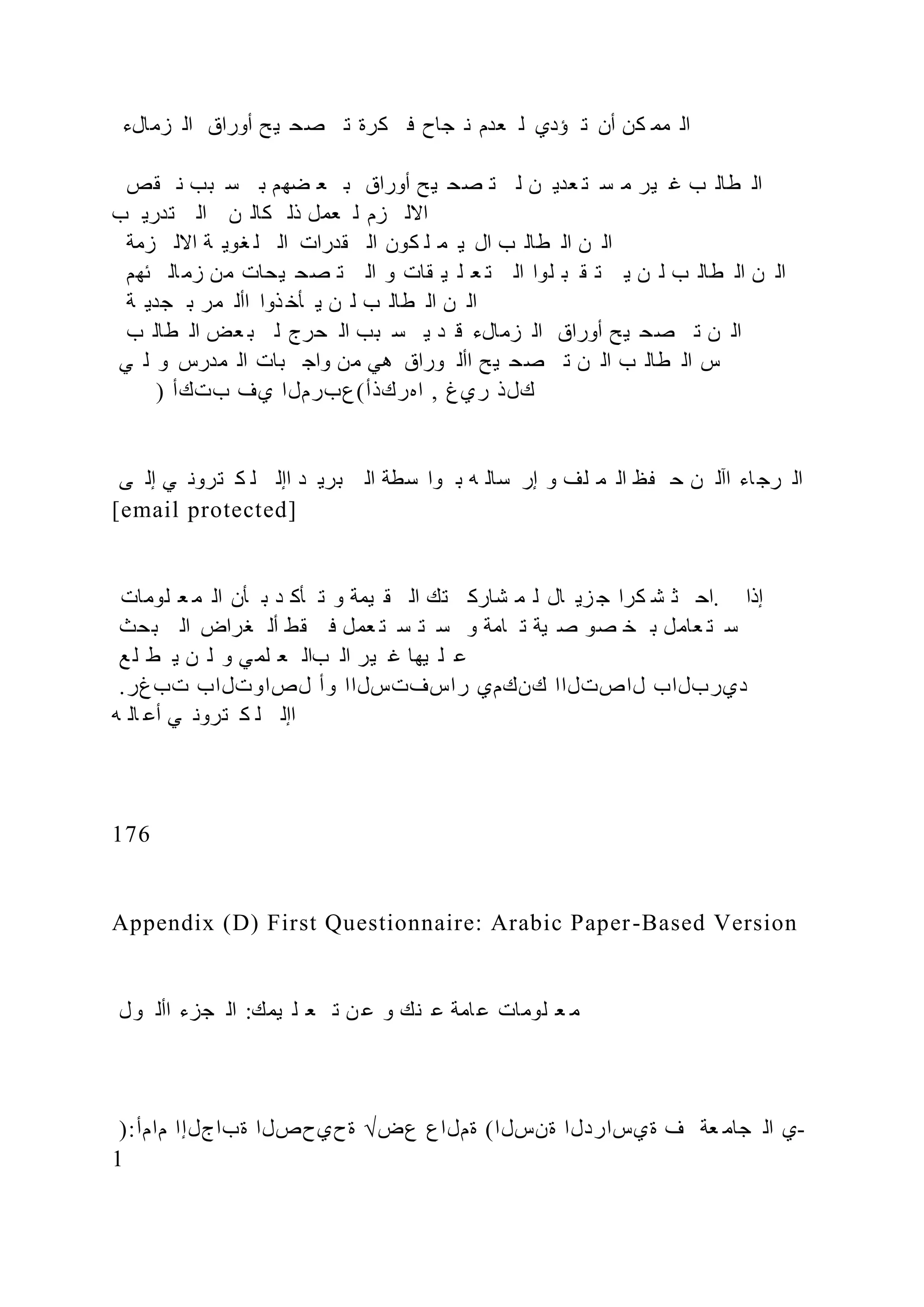 ‫زمالء‬ ‫ال‬ ‫أوراق‬ ‫ح‬‫ي‬ ‫صح‬ ‫ت‬ ‫كرة‬ ‫ف‬ ‫جاح‬ ‫ن‬ ‫عدم‬ ‫ل‬ ‫ؤدي‬ ‫ت‬ ‫أن‬ ‫كن‬ ‫مم‬ ‫ال‬
‫قص‬ ‫ن‬ ‫بب‬ ‫س‬ ‫ب‬ ‫ضهم‬ ‫ع‬ ‫ب‬ ‫أوراق‬ ‫ح‬‫ي‬ ‫صح‬ ‫ت‬ ‫ل‬ ‫ن‬ ‫عدي‬ ‫ت‬ ‫س‬ ‫م‬ ‫ير‬ ‫غ‬ ‫ب‬ ‫طال‬ ‫ال‬
‫ب‬ ‫تدري‬ ‫ال‬ ‫ن‬ ‫كال‬ ‫ذل‬ ‫عمل‬ ‫ل‬ ‫زم‬ ‫االل‬
‫زمة‬ ‫االل‬ ‫ة‬ ‫غوي‬ ‫ل‬ ‫ال‬ ‫قدرات‬ ‫ال‬ ‫كون‬ ‫ل‬ ‫م‬ ‫ي‬ ‫ال‬ ‫ب‬ ‫طال‬ ‫ال‬ ‫ن‬ ‫ال‬
‫ئهم‬ ‫ال‬‫زم‬ ‫من‬ ‫يحات‬ ‫صح‬ ‫ت‬ ‫ال‬ ‫و‬ ‫قات‬ ‫ي‬ ‫ل‬ ‫ع‬ ‫ت‬ ‫ال‬ ‫لوا‬ ‫ب‬ ‫ق‬ ‫ت‬ ‫ي‬ ‫ن‬ ‫ل‬ ‫ب‬ ‫طال‬ ‫ال‬ ‫ن‬ ‫ال‬
‫ة‬ ‫جدي‬ ‫ب‬ ‫مر‬ ‫األ‬ ‫ذوا‬ ‫أخ‬ ‫ي‬ ‫ن‬ ‫ل‬ ‫ب‬ ‫طال‬ ‫ال‬ ‫ن‬ ‫ال‬
‫ب‬ ‫طال‬ ‫ال‬ ‫عض‬ ‫ب‬ ‫ل‬ ‫حرج‬ ‫ال‬ ‫بب‬ ‫س‬ ‫ي‬ ‫د‬ ‫ق‬ ‫زمالء‬ ‫ال‬ ‫أوراق‬ ‫يح‬ ‫صح‬ ‫ت‬ ‫ن‬ ‫ال‬
‫ي‬ ‫ل‬ ‫و‬ ‫مدرس‬ ‫ال‬ ‫بات‬ ‫واج‬ ‫من‬ ‫هي‬ ‫وراق‬ ‫األ‬ ‫يح‬ ‫صح‬ ‫ت‬ ‫ن‬ ‫ال‬ ‫ب‬ ‫طال‬ ‫ال‬ ‫س‬
) ‫بتكأ‬ ‫يف‬ ‫اهركذأ(عبرملا‬ , ‫ريغ‬ ‫كلذ‬
‫ى‬ ‫إل‬ ‫ي‬ ‫ترون‬ ‫ك‬ ‫ل‬ ‫اإل‬ ‫د‬ ‫بري‬ ‫ال‬ ‫سطة‬ ‫وا‬ ‫ب‬ ‫ه‬ ‫سال‬ ‫إر‬ ‫و‬ ‫لف‬ ‫م‬ ‫ال‬ ‫ظ‬ ‫ح‬ ‫ن‬ ‫اآل‬ ‫اء‬‫رج‬ ‫ال‬
[email protected]
‫لومات‬ ‫ع‬ ‫م‬ ‫ال‬ ‫أن‬ ‫ب‬ ‫د‬ ‫أك‬ ‫ت‬ ‫و‬ ‫يمة‬ ‫ق‬ ‫ال‬ ‫تك‬ ‫شارك‬ ‫م‬ ‫ل‬ ‫ال‬ ‫زي‬ ‫ج‬ ‫كرا‬ ‫ش‬ ‫ث‬ ‫اح‬. ‫إذا‬
‫بحث‬ ‫ال‬ ‫غراض‬ ‫أل‬ ‫قط‬ ‫ف‬ ‫عمل‬ ‫ت‬ ‫س‬ ‫ت‬ ‫س‬ ‫و‬ ‫امة‬ ‫ت‬ ‫ية‬ ‫ص‬ ‫صو‬ ‫خ‬ ‫ب‬ ‫عامل‬ ‫ت‬ ‫س‬
‫ع‬ ‫ل‬ ‫ط‬ ‫ي‬ ‫ن‬ ‫ل‬ ‫و‬ ‫ي‬‫لم‬ ‫ع‬ ‫بال‬ ‫ال‬ ‫ير‬ ‫غ‬ ‫يها‬ ‫ل‬ ‫ع‬
.‫تبغر‬ ‫لصاوتلاب‬ ‫وأ‬ ‫راسفتسلاا‬ ‫كنكمي‬ ‫لاصتلاا‬ ‫ديربلاب‬
‫ه‬ ‫ال‬ ‫أع‬ ‫ي‬ ‫ترون‬ ‫ك‬ ‫ل‬ ‫اإل‬
176
Appendix (D) First Questionnaire: Arabic Paper-Based Version
‫ول‬ ‫األ‬ ‫جزء‬ ‫ال‬ :‫يمك‬ ‫ل‬ ‫ع‬ ‫ت‬ ‫ن‬ ‫ع‬ ‫و‬ ‫نك‬ ‫ع‬ ‫امة‬‫ع‬ ‫لومات‬ ‫ع‬ ‫م‬
):‫مامأ‬ ‫ةباجلإا‬ ‫ةحيحصلا‬ √‫عض‬ ‫ةملاع‬ (‫ةنسلا‬ ‫ةيساردلا‬ ‫ف‬ ‫عة‬ ‫جام‬ ‫ال‬ ‫ي‬-
1
 