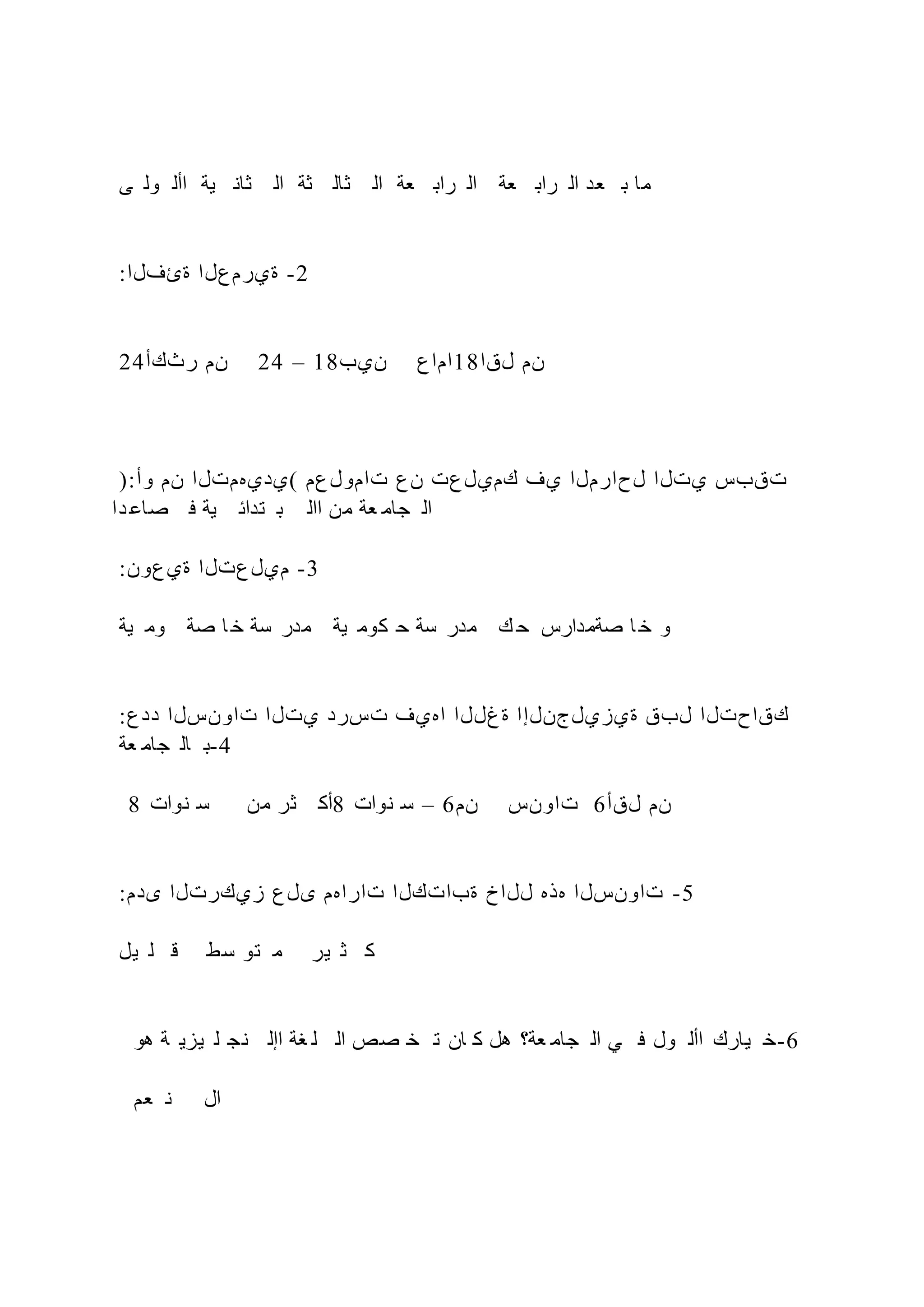 ‫ى‬ ‫ول‬ ‫األ‬ ‫ية‬ ‫ثان‬ ‫ال‬ ‫ثة‬ ‫ثال‬ ‫ال‬ ‫عة‬ ‫راب‬ ‫ال‬ ‫عة‬ ‫راب‬ ‫ال‬ ‫عد‬ ‫ب‬ ‫ما‬
:‫ةئفلا‬ ‫ةيرمعلا‬ -2
24‫رثكأ‬ ‫نم‬ 24 – 18‫نيب‬ ‫اماع‬18‫لقا‬ ‫نم‬
):‫وأ‬ ‫نم‬ ‫(يديهمتلا‬ ‫تامولعم‬ ‫نع‬ ‫كميلعت‬ ‫يف‬ ‫لحارملا‬ ‫يتلا‬ ‫تقبس‬
‫دا‬ ‫صاع‬ ‫ف‬ ‫ية‬ ‫تدائ‬ ‫ب‬ ‫اال‬ ‫من‬ ‫عة‬ ‫جام‬ ‫ال‬
:‫ةيعون‬ ‫ميلعتلا‬ -3
‫ية‬ ‫وم‬ ‫صة‬ ‫ا‬ ‫خ‬ ‫سة‬ ‫مدر‬ ‫ية‬ ‫كوم‬ ‫ح‬ ‫سة‬ ‫مدر‬ ‫ك‬ ‫ح‬ ‫صةمدارس‬ ‫ا‬ ‫خ‬ ‫و‬
:‫ددع‬ ‫تاونسلا‬ ‫يتلا‬ ‫تسرد‬ ‫اهيف‬ ‫ةغللا‬ ‫ةيزيلجنلإا‬ ‫لبق‬ ‫كقاحتلا‬
‫عة‬ ‫جام‬ ‫ال‬ ‫ب‬-4
8 ‫نوات‬ ‫س‬ ‫من‬ ‫ثر‬ ‫أك‬8 ‫نوات‬ ‫س‬ – 6‫نم‬ ‫تاونس‬ 6‫لقأ‬ ‫نم‬
:‫ىدم‬ ‫زيكرتلا‬ ‫ىلع‬ ‫تاراهم‬ ‫ةباتكلا‬ ‫للاخ‬ ‫هذه‬ ‫تاونسلا‬ -5
‫يل‬ ‫ل‬ ‫ق‬ ‫سط‬ ‫تو‬ ‫م‬ ‫ير‬ ‫ث‬ ‫ك‬
‫هو‬ ‫ة‬ ‫يزي‬ ‫ل‬ ‫نج‬ ‫اإل‬ ‫غة‬ ‫ل‬ ‫ال‬ ‫صص‬ ‫خ‬ ‫ت‬ ‫ان‬ ‫ك‬ ‫هل‬ ‫عة؟‬ ‫جام‬ ‫ال‬ ‫ي‬ ‫ف‬ ‫ول‬ ‫األ‬ ‫يارك‬ ‫خ‬-6
‫عم‬ ‫ن‬ ‫ال‬
 