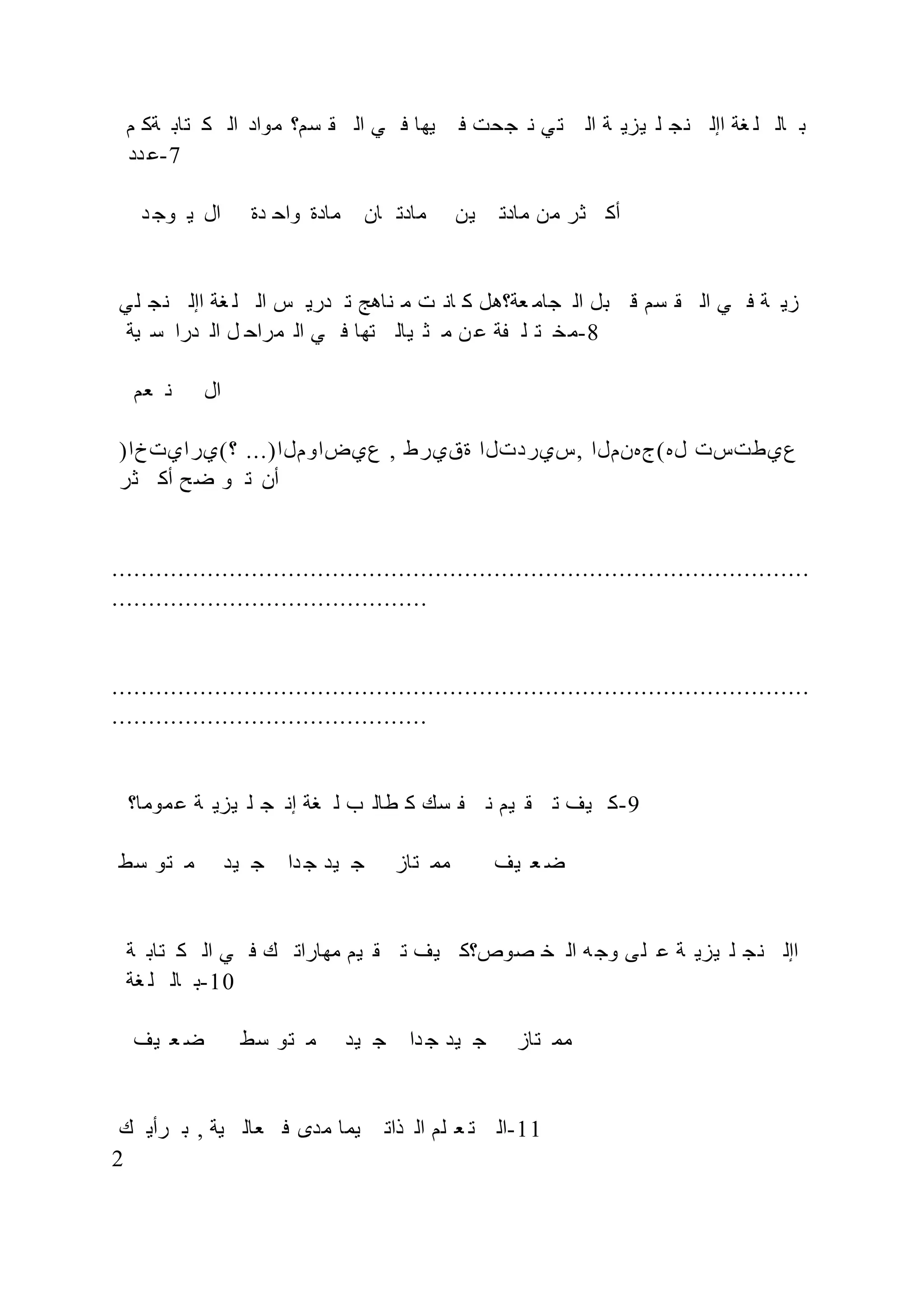 ‫م‬ ‫ةك‬ ‫تاب‬ ‫ك‬ ‫ال‬ ‫مواد‬ ‫سم؟‬ ‫ق‬ ‫ال‬ ‫ي‬ ‫ف‬ ‫يها‬ ‫ف‬ ‫جحت‬ ‫ن‬ ‫ي‬‫ت‬ ‫ال‬ ‫ة‬ ‫يزي‬ ‫ل‬ ‫نج‬ ‫اإل‬ ‫غة‬ ‫ل‬ ‫ال‬ ‫ب‬
‫دد‬ ‫ع‬-7
‫د‬ ‫وج‬ ‫ي‬ ‫ال‬ ‫دة‬ ‫واح‬ ‫مادة‬ ‫ان‬ ‫مادت‬ ‫ين‬ ‫مادت‬ ‫من‬ ‫ثر‬ ‫أك‬
‫ي‬‫ل‬ ‫نج‬ ‫اإل‬ ‫غة‬ ‫ل‬ ‫ال‬ ‫س‬ ‫دري‬ ‫ت‬ ‫ناهج‬ ‫م‬ ‫ت‬ ‫ان‬ ‫ك‬ ‫عة؟هل‬ ‫جام‬ ‫ال‬ ‫بل‬ ‫ق‬ ‫سم‬ ‫ق‬ ‫ال‬ ‫ي‬ ‫ف‬ ‫ة‬ ‫زي‬
‫ية‬ ‫س‬ ‫درا‬ ‫ال‬ ‫ل‬ ‫مراح‬ ‫ال‬ ‫ي‬ ‫ف‬ ‫تها‬ ‫يال‬ ‫ث‬ ‫م‬ ‫ن‬ ‫ع‬ ‫ة‬ ‫ل‬ ‫ت‬ ‫خ‬‫م‬-8
‫عم‬ ‫ن‬ ‫ال‬
)‫؟(يرايتخا‬ ...)‫عيضاوملا‬ , ‫ةقيرط‬ ‫سيردتلا‬, ‫له(جهنملا‬ ‫عيطتست‬
‫ثر‬ ‫أك‬ ‫ح‬‫ض‬ ‫و‬ ‫ت‬ ‫أن‬
...............................................................................................
...........................................
...............................................................................................
...........................................
‫موما؟‬‫ع‬ ‫ة‬ ‫يزي‬ ‫ل‬ ‫ج‬ ‫إن‬ ‫غة‬ ‫ل‬ ‫ب‬ ‫طال‬ ‫ك‬ ‫سك‬ ‫ن‬ ‫يم‬ ‫ق‬ ‫ت‬ ‫يف‬ ‫ك‬-9
‫سط‬ ‫تو‬ ‫م‬ ‫يد‬ ‫ج‬ ‫دا‬ ‫ج‬ ‫يد‬ ‫ج‬ ‫تاز‬ ‫مم‬ ‫يف‬ ‫ع‬ ‫ض‬
‫ة‬ ‫تاب‬ ‫ك‬ ‫ال‬ ‫ي‬ ‫ف‬ ‫ك‬ ‫مهارات‬ ‫يم‬ ‫ق‬ ‫ت‬ ‫يف‬ ‫صوص؟ك‬ ‫خ‬ ‫ال‬ ‫ه‬‫وج‬ ‫ى‬‫ل‬ ‫ع‬ ‫ة‬ ‫يزي‬ ‫ل‬ ‫نج‬ ‫اإل‬
‫غة‬ ‫ل‬ ‫ال‬ ‫ب‬-10
‫يف‬ ‫ع‬ ‫ض‬ ‫سط‬ ‫تو‬ ‫م‬ ‫يد‬ ‫ج‬ ‫دا‬ ‫ج‬ ‫يد‬ ‫ج‬ ‫تاز‬ ‫مم‬
‫ك‬ ‫رأي‬ ‫ب‬ , ‫ية‬ ‫عال‬ ‫ف‬ ‫مدى‬ ‫يما‬ ‫ذات‬ ‫ال‬ ‫لم‬ ‫ع‬ ‫ت‬ ‫ال‬-11
2
 