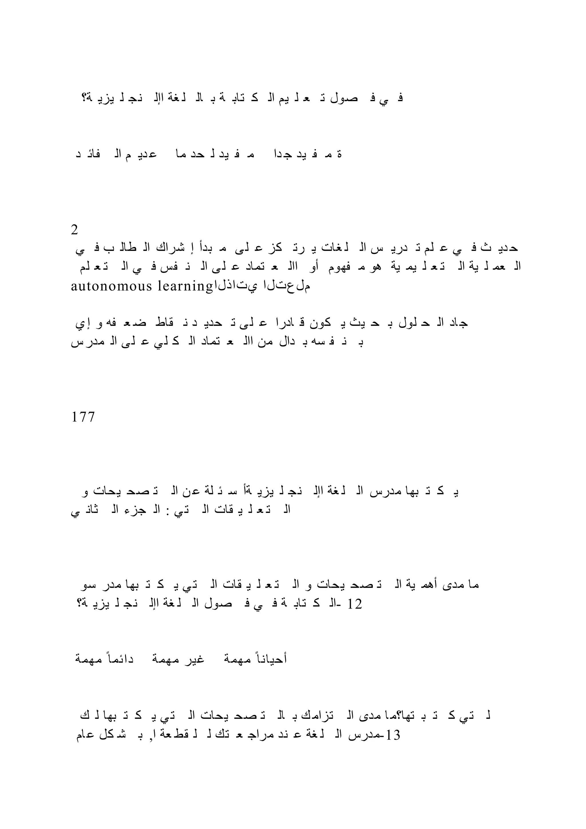 ‫ة؟‬ ‫يزي‬ ‫ل‬ ‫نج‬ ‫اإل‬ ‫غة‬ ‫ل‬ ‫ال‬ ‫ب‬ ‫ة‬ ‫تاب‬ ‫ك‬ ‫ال‬ ‫يم‬ ‫ل‬ ‫ع‬ ‫ت‬ ‫صول‬ ‫ف‬ ‫ي‬ ‫ف‬
‫د‬ ‫ائ‬ ‫ال‬ ‫م‬ ‫دي‬ ‫ع‬ ‫ما‬ ‫حد‬ ‫ل‬ ‫يد‬ ‫م‬ ‫دا‬ ‫ج‬ ‫يد‬ ‫م‬ ‫ة‬
2
‫ي‬ ‫ف‬ ‫ب‬ ‫طال‬ ‫ال‬ ‫شراك‬ ‫إ‬ ‫بدأ‬ ‫م‬ ‫ى‬‫ل‬ ‫ع‬ ‫كز‬ ‫رت‬ ‫ي‬ ‫غات‬ ‫ل‬ ‫ال‬ ‫س‬ ‫دري‬ ‫ت‬ ‫لم‬ ‫ع‬ ‫ي‬ ‫ف‬ ‫ث‬ ‫دي‬ ‫ح‬
‫لم‬ ‫ع‬ ‫ت‬ ‫ال‬ ‫ي‬ ‫ف‬ ‫س‬ ‫ن‬ ‫ال‬ ‫ى‬‫ل‬ ‫ع‬ ‫تماد‬ ‫ع‬ ‫اال‬ ‫أو‬ ‫هوم‬ ‫م‬ ‫هو‬ ‫ية‬ ‫يم‬ ‫ل‬ ‫ع‬ ‫ت‬ ‫ال‬ ‫ية‬ ‫ل‬ ‫عم‬ ‫ال‬
autonomous learning‫يتاذلا‬ ‫ملعتلا‬
‫ي‬‫إ‬ ‫و‬ ‫ه‬ ‫ع‬ ‫ض‬ ‫قاط‬ ‫ن‬ ‫د‬ ‫حدي‬ ‫ت‬ ‫ى‬‫ل‬ ‫ع‬ ‫ادرا‬ ‫ق‬ ‫كون‬ ‫ي‬ ‫يث‬ ‫ح‬ ‫ب‬ ‫لول‬ ‫ح‬ ‫ال‬ ‫اد‬‫ج‬
‫س‬‫مدر‬ ‫ال‬ ‫ى‬‫ل‬ ‫ع‬ ‫ي‬‫ل‬ ‫ك‬ ‫ال‬ ‫تماد‬ ‫ع‬ ‫اال‬ ‫من‬ ‫دال‬ ‫ب‬ ‫سه‬ ‫ن‬ ‫ب‬
177
‫و‬ ‫يحات‬ ‫صح‬ ‫ت‬ ‫ال‬ ‫ن‬ ‫ع‬ ‫لة‬ ‫ئ‬ ‫س‬ ‫ةأ‬ ‫يزي‬ ‫ل‬ ‫نج‬ ‫اإل‬ ‫غة‬ ‫ل‬ ‫ال‬ ‫مدرس‬ ‫بها‬ ‫ت‬ ‫ك‬ ‫ي‬
‫ي‬ ‫ثان‬ ‫ال‬ ‫جزء‬ ‫ال‬ : ‫ي‬‫ت‬ ‫ال‬ ‫قات‬ ‫ي‬ ‫ل‬ ‫ع‬ ‫ت‬ ‫ال‬
‫سو‬ ‫مدر‬ ‫بها‬ ‫ت‬ ‫ك‬ ‫ي‬ ‫ي‬‫ت‬ ‫ال‬ ‫قات‬ ‫ي‬ ‫ل‬ ‫ع‬ ‫ت‬ ‫ال‬ ‫و‬ ‫يحات‬ ‫صح‬ ‫ت‬ ‫ال‬ ‫ية‬ ‫أهم‬ ‫مدى‬ ‫ما‬
‫ة؟‬ ‫يزي‬ ‫ل‬ ‫ج‬‫ن‬ ‫اإل‬ ‫غة‬ ‫ل‬ ‫ال‬ ‫صول‬ ‫ف‬ ‫ي‬ ‫ف‬ ‫ة‬ ‫تاب‬ ‫ك‬ ‫ال‬- 12
‫مهمة‬ ‫ح‬‫دائما‬ ‫مهمة‬ ‫غير‬ ‫مهمة‬ ‫ح‬‫أحيانا‬
‫ك‬ ‫ل‬ ‫بها‬ ‫ت‬ ‫ك‬ ‫ي‬ ‫ي‬‫ت‬ ‫ال‬ ‫يحات‬ ‫صح‬ ‫ت‬ ‫ال‬ ‫ب‬ ‫ك‬ ‫تزام‬ ‫ال‬ ‫مدى‬ ‫ا‬‫تها؟م‬ ‫ب‬ ‫ت‬ ‫ك‬ ‫ي‬‫ت‬ ‫ل‬
‫ام‬‫ع‬ ‫كل‬ ‫ش‬ ‫ب‬ ,‫ا‬ ‫عة‬ ‫قط‬ ‫ل‬ ‫ل‬ ‫تك‬ ‫ع‬ ‫مراج‬ ‫ند‬ ‫ع‬ ‫غة‬ ‫ل‬ ‫ال‬ ‫مدرس‬-13
 