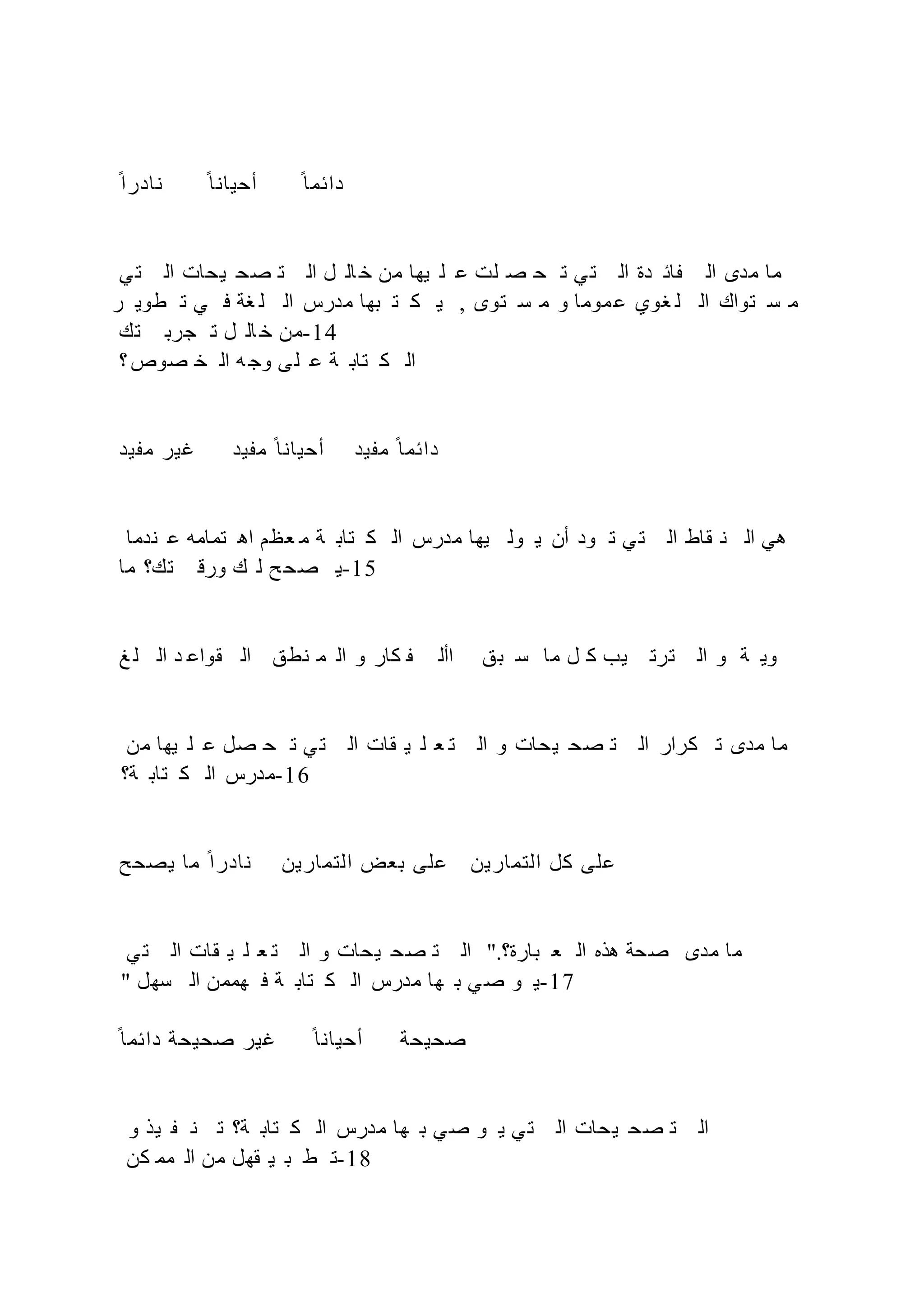 ‫ح‬‫نادرا‬ ‫ح‬‫أحيانا‬ ‫ح‬‫دائما‬
‫ي‬‫ت‬ ‫ال‬ ‫يحات‬ ‫ح‬‫ص‬ ‫ت‬ ‫ال‬ ‫ل‬ ‫ال‬ ‫خ‬ ‫من‬ ‫يها‬ ‫ل‬ ‫ع‬ ‫لت‬ ‫ص‬ ‫ح‬ ‫ت‬ ‫ي‬‫ت‬ ‫ال‬ ‫دة‬ ‫ائ‬ ‫ال‬ ‫مدى‬ ‫ما‬
‫ر‬ ‫طوي‬ ‫ت‬ ‫ي‬ ‫ف‬ ‫غة‬ ‫ل‬ ‫ال‬ ‫مدرس‬ ‫بها‬ ‫ت‬ ‫ك‬ ‫ي‬ , ‫توى‬ ‫س‬ ‫م‬ ‫و‬ ‫موما‬‫ع‬ ‫غوي‬ ‫ل‬ ‫ال‬ ‫تواك‬ ‫س‬ ‫م‬
‫تك‬ ‫جرب‬ ‫ت‬ ‫ل‬ ‫ال‬ ‫خ‬ ‫من‬-14
‫؟‬‫صوص‬ ‫خ‬ ‫ال‬ ‫ه‬ ‫وج‬ ‫ى‬‫ل‬ ‫ع‬ ‫ة‬ ‫تاب‬ ‫ك‬ ‫ال‬
‫يد‬ ‫م‬ ‫غير‬ ‫يد‬ ‫م‬ ‫ح‬‫أحيانا‬ ‫يد‬ ‫م‬ ‫ح‬‫دائما‬
‫ندما‬ ‫ع‬ ‫تمامه‬ ‫اه‬ ‫عظم‬ ‫م‬ ‫ة‬ ‫تاب‬ ‫ك‬ ‫ال‬ ‫مدرس‬ ‫يها‬ ‫ول‬ ‫ي‬ ‫أن‬ ‫ود‬ ‫ت‬ ‫ي‬‫ت‬ ‫ال‬ ‫قاط‬ ‫ن‬ ‫ال‬ ‫هي‬
‫ما‬ ‫تك؟‬ ‫ورق‬ ‫ك‬ ‫ل‬ ‫ح‬‫ح‬‫ص‬ ‫ي‬-15
‫غ‬ ‫ل‬ ‫ال‬ ‫د‬ ‫قواع‬ ‫ال‬ ‫نطق‬ ‫م‬ ‫ال‬ ‫و‬ ‫كار‬ ‫األ‬ ‫بق‬ ‫س‬ ‫ما‬ ‫ل‬ ‫ك‬ ‫يب‬ ‫ترت‬ ‫ال‬ ‫و‬ ‫ة‬ ‫وي‬
‫من‬ ‫يها‬ ‫ل‬ ‫ع‬ ‫صل‬ ‫ح‬ ‫ت‬ ‫ي‬‫ت‬ ‫ال‬ ‫قات‬ ‫ي‬ ‫ل‬ ‫ع‬ ‫ت‬ ‫ال‬ ‫و‬ ‫يحات‬ ‫صح‬ ‫ت‬ ‫ال‬ ‫كرار‬ ‫ت‬ ‫مدى‬ ‫ما‬
‫ة؟‬ ‫تاب‬ ‫ك‬ ‫ال‬ ‫مدرس‬-16
‫يصحح‬ ‫ما‬ ‫ح‬‫نادرا‬ ‫التمارين‬ ‫بعض‬ ‫على‬ ‫التمارين‬ ‫كل‬ ‫على‬
‫ي‬‫ت‬ ‫ال‬ ‫قات‬ ‫ي‬ ‫ل‬ ‫ع‬ ‫ت‬ ‫ال‬ ‫و‬ ‫يحات‬ ‫صح‬ ‫ت‬ ‫ال‬ ".‫بارة؟‬ ‫ع‬ ‫ال‬ ‫هذه‬ ‫صحة‬ ‫مدى‬ ‫ما‬
" ‫سهل‬ ‫ال‬ ‫هممن‬ ‫ف‬ ‫ة‬ ‫تاب‬ ‫ك‬ ‫ال‬ ‫مدرس‬ ‫ها‬ ‫ب‬ ‫ي‬‫ص‬ ‫و‬ ‫ي‬-17
‫ح‬‫دائما‬ ‫صحيحة‬ ‫غير‬ ‫ح‬‫أحيانا‬ ‫صحيحة‬
‫و‬ ‫يذ‬ ‫ن‬ ‫ت‬ ‫ة؟‬ ‫تاب‬ ‫ك‬ ‫ال‬ ‫مدرس‬ ‫ها‬ ‫ب‬ ‫ي‬‫ص‬ ‫و‬ ‫ي‬ ‫ي‬‫ت‬ ‫ال‬ ‫يحات‬ ‫صح‬ ‫ت‬ ‫ال‬
‫كن‬ ‫مم‬ ‫ال‬ ‫من‬ ‫قهل‬ ‫ي‬ ‫ب‬ ‫ط‬ ‫ت‬-18
 