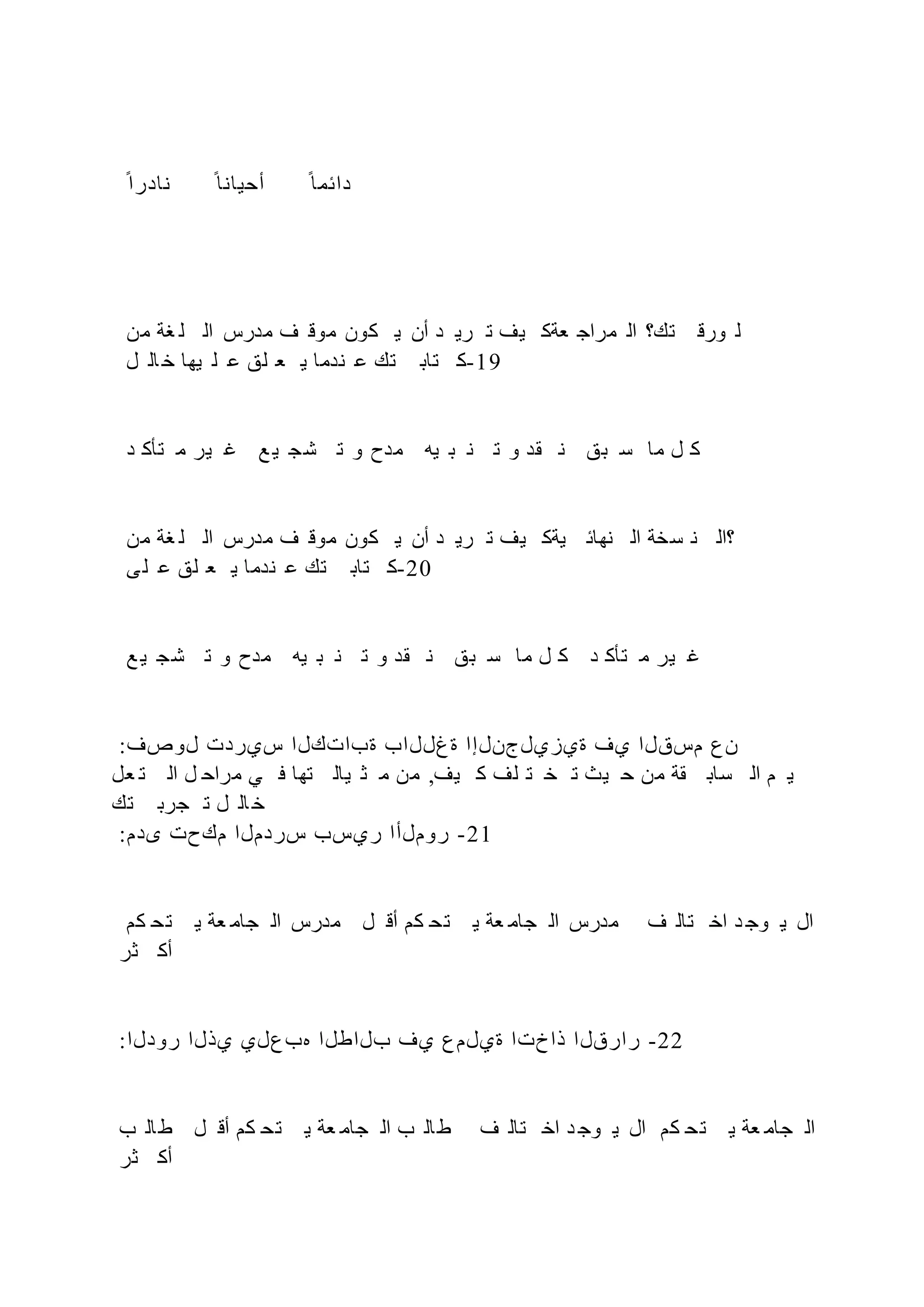 ‫ح‬‫نادرا‬ ‫ح‬‫أحيانا‬ ‫ح‬‫دائما‬
‫من‬ ‫غة‬ ‫ل‬ ‫ال‬ ‫مدرس‬ ‫ف‬ ‫موق‬ ‫كون‬ ‫ي‬ ‫أن‬ ‫د‬ ‫ري‬ ‫ت‬ ‫يف‬ ‫عةك‬ ‫مراج‬ ‫ال‬ ‫تك؟‬ ‫ورق‬ ‫ل‬
‫ل‬ ‫ال‬ ‫خ‬ ‫يها‬ ‫ل‬ ‫ع‬ ‫لق‬ ‫ع‬ ‫ي‬ ‫ندما‬ ‫ع‬ ‫تك‬ ‫تاب‬ ‫ك‬-19
‫د‬ ‫تأك‬ ‫م‬ ‫ير‬ ‫غ‬ ‫ع‬ ‫ي‬ ‫ج‬‫ش‬ ‫ت‬ ‫و‬ ‫مدح‬ ‫يه‬ ‫ب‬ ‫ن‬ ‫ت‬ ‫و‬ ‫قد‬ ‫ن‬ ‫بق‬ ‫س‬ ‫ما‬ ‫ل‬ ‫ك‬
‫من‬ ‫غة‬ ‫ل‬ ‫ال‬ ‫مدرس‬ ‫ف‬ ‫موق‬ ‫كون‬ ‫ي‬ ‫أن‬ ‫د‬ ‫ري‬ ‫ت‬ ‫يف‬ ‫يةك‬ ‫نهائ‬ ‫ال‬ ‫سخة‬ ‫ن‬ ‫؟ال‬
‫ى‬‫ل‬ ‫ع‬ ‫لق‬ ‫ع‬ ‫ي‬ ‫ندما‬ ‫ع‬ ‫تك‬ ‫تاب‬ ‫ك‬-20
‫ع‬ ‫ي‬ ‫شج‬ ‫ت‬ ‫و‬ ‫مدح‬ ‫يه‬ ‫ب‬ ‫ن‬ ‫ت‬ ‫و‬ ‫قد‬ ‫ن‬ ‫بق‬ ‫س‬ ‫ما‬ ‫ل‬ ‫ك‬ ‫د‬ ‫تأك‬ ‫م‬ ‫ير‬ ‫غ‬
:‫لوصف‬ ‫سيردت‬ ‫ةباتكلا‬ ‫ةغللاب‬ ‫ةيزيلجنلإا‬ ‫يف‬ ‫مسقلا‬ ‫نع‬
‫عل‬ ‫ت‬ ‫ال‬ ‫ل‬ ‫مراح‬ ‫ي‬ ‫ف‬ ‫تها‬ ‫يال‬ ‫ث‬ ‫م‬ ‫من‬ ,‫يف‬ ‫ك‬ ‫لف‬ ‫ت‬ ‫خ‬ ‫ت‬ ‫يث‬ ‫ح‬ ‫من‬ ‫قة‬ ‫ساب‬ ‫ال‬ ‫م‬ ‫ي‬
‫تك‬ ‫جرب‬ ‫ت‬ ‫ل‬ ‫ال‬ ‫خ‬
:‫ىدم‬ ‫مكحت‬ ‫سردملا‬ ‫ريسب‬ ‫روملأا‬ -21
‫كم‬ ‫ح‬‫ت‬ ‫ي‬ ‫عة‬ ‫جام‬ ‫ال‬ ‫مدرس‬ ‫ل‬ ‫أق‬ ‫كم‬ ‫تح‬ ‫ي‬ ‫عة‬ ‫جام‬ ‫ال‬ ‫مدرس‬ ‫ف‬ ‫تال‬ ‫اخ‬ ‫د‬ ‫وج‬ ‫ي‬ ‫ال‬
‫ثر‬ ‫أك‬
:‫رودلا‬ ‫يذلا‬ ‫هبعلي‬ ‫بلاطلا‬ ‫يف‬ ‫ةيلمع‬ ‫ذاختا‬ ‫رارقلا‬ -22
‫ب‬ ‫ال‬‫ط‬ ‫ل‬ ‫أق‬ ‫كم‬ ‫تح‬ ‫ي‬ ‫عة‬ ‫جام‬ ‫ال‬ ‫ب‬ ‫ال‬‫ط‬ ‫ف‬ ‫تال‬ ‫اخ‬ ‫د‬ ‫وج‬ ‫ي‬ ‫ال‬ ‫كم‬ ‫تح‬ ‫ي‬ ‫عة‬ ‫جام‬ ‫ال‬
‫ثر‬ ‫أك‬
 