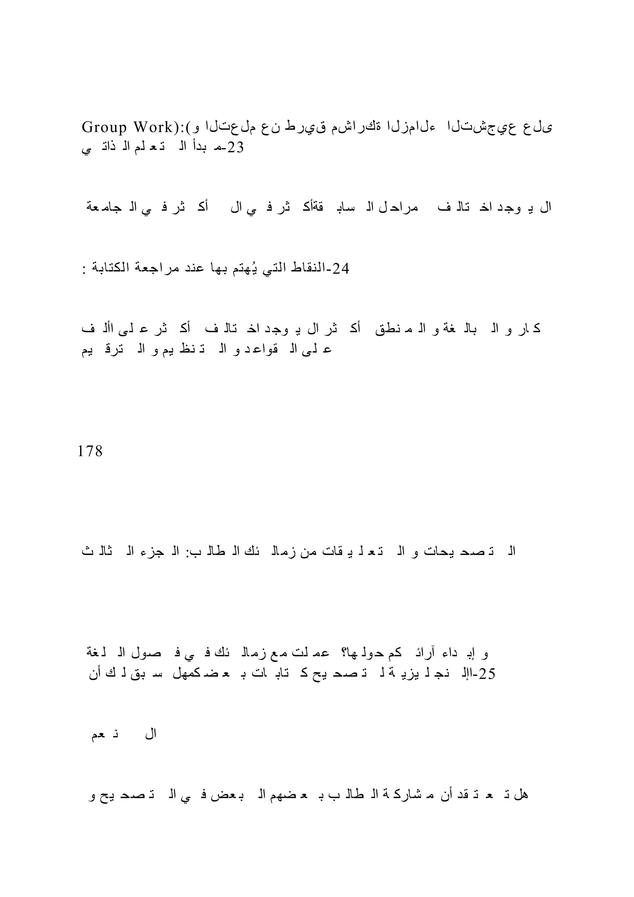 Group Work):(‫و‬ ‫ملعتلا‬ ‫نع‬ ‫قيرط‬ ‫ةكراشم‬ ‫ءلامزلا‬ ‫عيجشتلا‬ ‫ىلع‬
‫ي‬ ‫ذات‬ ‫ال‬ ‫لم‬ ‫ع‬ ‫ت‬ ‫ال‬ ‫بدأ‬ ‫م‬-23
‫عة‬ ‫جام‬ ‫ال‬ ‫ي‬ ‫ف‬ ‫ثر‬ ‫أك‬ ‫ال‬ ‫ي‬ ‫ف‬ ‫ثر‬ ‫قةأك‬ ‫ساب‬ ‫ال‬ ‫ل‬ ‫مراح‬ ‫ف‬ ‫تال‬ ‫اخ‬ ‫د‬ ‫وج‬ ‫ي‬ ‫ال‬
: ‫الكتابة‬ ‫مراجعة‬ ‫عند‬ ‫بها‬ ‫هتم‬‫ي‬ ‫التي‬ ‫النقاط‬-24
‫ف‬ ‫األ‬ ‫ى‬‫ل‬ ‫ع‬ ‫ثر‬ ‫أك‬ ‫ف‬ ‫تال‬ ‫اخ‬ ‫د‬ ‫وج‬ ‫ي‬ ‫ال‬ ‫ثر‬ ‫أك‬ ‫نطق‬ ‫م‬ ‫ال‬ ‫و‬ ‫غة‬ ‫بال‬ ‫ال‬ ‫و‬ ‫ار‬ ‫ك‬
‫يم‬ ‫ترق‬ ‫ال‬ ‫و‬ ‫يم‬ ‫نظ‬ ‫ت‬ ‫ال‬ ‫و‬ ‫د‬ ‫قواع‬ ‫ال‬ ‫ى‬‫ل‬ ‫ع‬
178
‫ث‬ ‫ثال‬ ‫ال‬ ‫جزء‬ ‫ال‬ :‫ب‬ ‫طال‬ ‫ال‬ ‫ئك‬ ‫ال‬‫زم‬ ‫من‬ ‫قات‬ ‫ي‬ ‫ل‬ ‫ع‬ ‫ت‬ ‫ال‬ ‫و‬ ‫يحات‬ ‫صح‬ ‫ت‬ ‫ال‬
‫غة‬ ‫ل‬ ‫ال‬ ‫صول‬ ‫ف‬ ‫ي‬ ‫ف‬ ‫ئك‬ ‫ال‬‫زم‬ ‫ع‬ ‫م‬ ‫لت‬ ‫م‬‫ع‬ ‫ها؟‬ ‫ول‬ ‫ح‬ ‫كم‬ ‫آرائ‬ ‫داء‬ ‫إب‬ ‫و‬
‫أن‬ ‫ك‬ ‫ل‬ ‫بق‬ ‫س‬ ‫كمهل‬ ‫ض‬ ‫ع‬ ‫ب‬ ‫ات‬ ‫تاب‬ ‫ك‬ ‫يح‬ ‫صح‬ ‫ت‬ ‫ل‬ ‫ة‬ ‫يزي‬ ‫ل‬ ‫نج‬ ‫اإل‬-25
‫عم‬ ‫ن‬ ‫ال‬
‫و‬ ‫يح‬ ‫صح‬ ‫ت‬ ‫ال‬ ‫ي‬ ‫ف‬ ‫عض‬ ‫ب‬ ‫ال‬ ‫ضهم‬ ‫ع‬ ‫ب‬ ‫ب‬ ‫طال‬ ‫ال‬ ‫ة‬ ‫شارك‬ ‫م‬ ‫أن‬ ‫قد‬ ‫ت‬ ‫ع‬ ‫ت‬ ‫هل‬
 