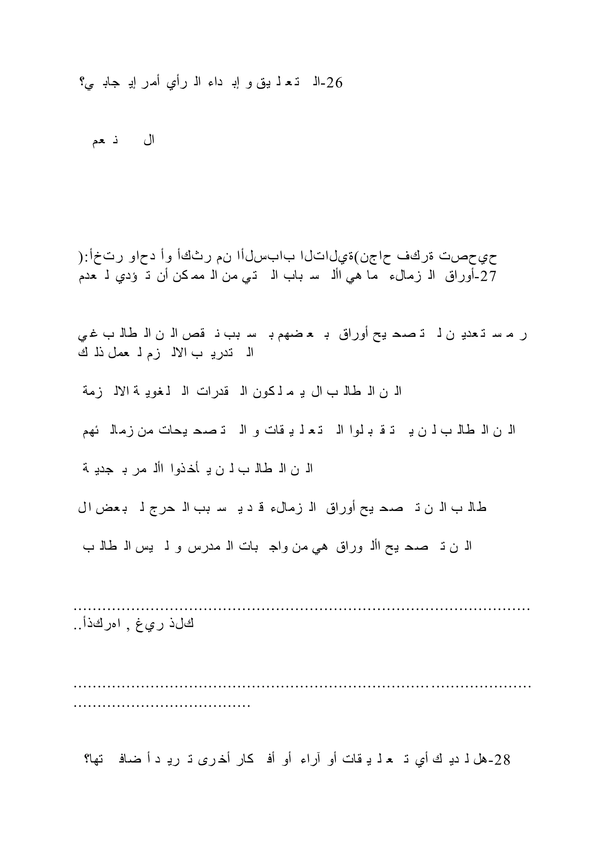 ‫ي؟‬ ‫جاب‬ ‫إي‬ ‫ر‬ ‫أم‬ ‫رأي‬ ‫ال‬ ‫داء‬ ‫إب‬ ‫و‬ ‫يق‬ ‫ل‬ ‫ع‬ ‫ت‬ ‫ال‬-26
‫عم‬ ‫ن‬ ‫ال‬
):‫رتخأ‬ ‫دحاو‬ ‫وأ‬ ‫رثكأ‬ ‫نم‬ ‫بابسلأا‬ ‫حاجن(ةيلاتلا‬ ‫ةركف‬ ‫حيحصت‬
‫عدم‬ ‫ل‬ ‫ؤدي‬ ‫ت‬ ‫أن‬ ‫كن‬ ‫مم‬ ‫ال‬ ‫من‬ ‫ي‬‫ت‬ ‫ال‬ ‫باب‬ ‫س‬ ‫األ‬ ‫هي‬ ‫ما‬ ‫زمالء‬ ‫ال‬ ‫أوراق‬-27
‫ي‬ ‫غ‬ ‫ب‬ ‫طال‬ ‫ال‬ ‫ن‬ ‫ال‬ ‫قص‬ ‫ن‬ ‫بب‬ ‫س‬ ‫ب‬ ‫ضهم‬ ‫ع‬ ‫ب‬ ‫أوراق‬ ‫يح‬ ‫صح‬ ‫ت‬ ‫ل‬ ‫ن‬ ‫عدي‬ ‫ت‬ ‫س‬ ‫م‬ ‫ر‬
‫ك‬ ‫ذل‬ ‫عمل‬ ‫ل‬ ‫زم‬ ‫االل‬ ‫ب‬ ‫تدري‬ ‫ال‬
‫زمة‬ ‫االل‬ ‫ة‬ ‫غوي‬ ‫ل‬ ‫ال‬ ‫قدرات‬ ‫ال‬ ‫كون‬ ‫ل‬ ‫م‬ ‫ي‬ ‫ال‬ ‫ب‬ ‫طال‬ ‫ال‬ ‫ن‬ ‫ال‬
‫ئهم‬ ‫ال‬‫زم‬ ‫من‬ ‫يحات‬ ‫صح‬ ‫ت‬ ‫ال‬ ‫و‬ ‫قات‬ ‫ي‬ ‫ل‬ ‫ع‬ ‫ت‬ ‫ال‬ ‫لوا‬ ‫ب‬ ‫ق‬ ‫ت‬ ‫ي‬ ‫ن‬ ‫ل‬ ‫ب‬ ‫طال‬ ‫ال‬ ‫ن‬ ‫ال‬
‫ة‬ ‫جدي‬ ‫ب‬ ‫مر‬ ‫األ‬ ‫ذوا‬ ‫أخ‬ ‫ي‬ ‫ن‬ ‫ل‬ ‫ب‬ ‫طال‬ ‫ال‬ ‫ن‬ ‫ال‬
‫ل‬‫ا‬ ‫عض‬ ‫ب‬ ‫ل‬ ‫حرج‬ ‫ال‬ ‫بب‬ ‫س‬ ‫ي‬ ‫د‬ ‫ق‬ ‫زمالء‬ ‫ال‬ ‫أوراق‬ ‫يح‬ ‫صح‬ ‫ت‬ ‫ن‬ ‫ال‬ ‫ب‬ ‫ال‬‫ط‬
‫ب‬ ‫طال‬ ‫ال‬ ‫يس‬ ‫ل‬ ‫و‬ ‫مدرس‬ ‫ال‬ ‫بات‬ ‫واج‬ ‫من‬ ‫هي‬ ‫وراق‬ ‫األ‬ ‫يح‬ ‫صح‬ ‫ت‬ ‫ن‬ ‫ال‬
...............................................................................................
..‫اهركذأ‬ , ‫ريغ‬ ‫كلذ‬
...............................................................................................
.....................................
‫تها؟‬ ‫ضاف‬ ‫أ‬ ‫د‬ ‫ري‬ ‫ت‬ ‫رى‬ ‫أخ‬ ‫كار‬ ‫أف‬ ‫أو‬ ‫آراء‬ ‫أو‬ ‫قات‬ ‫ي‬ ‫ل‬ ‫ع‬ ‫ت‬ ‫أي‬ ‫ك‬ ‫دي‬ ‫ل‬ ‫هل‬-28
 