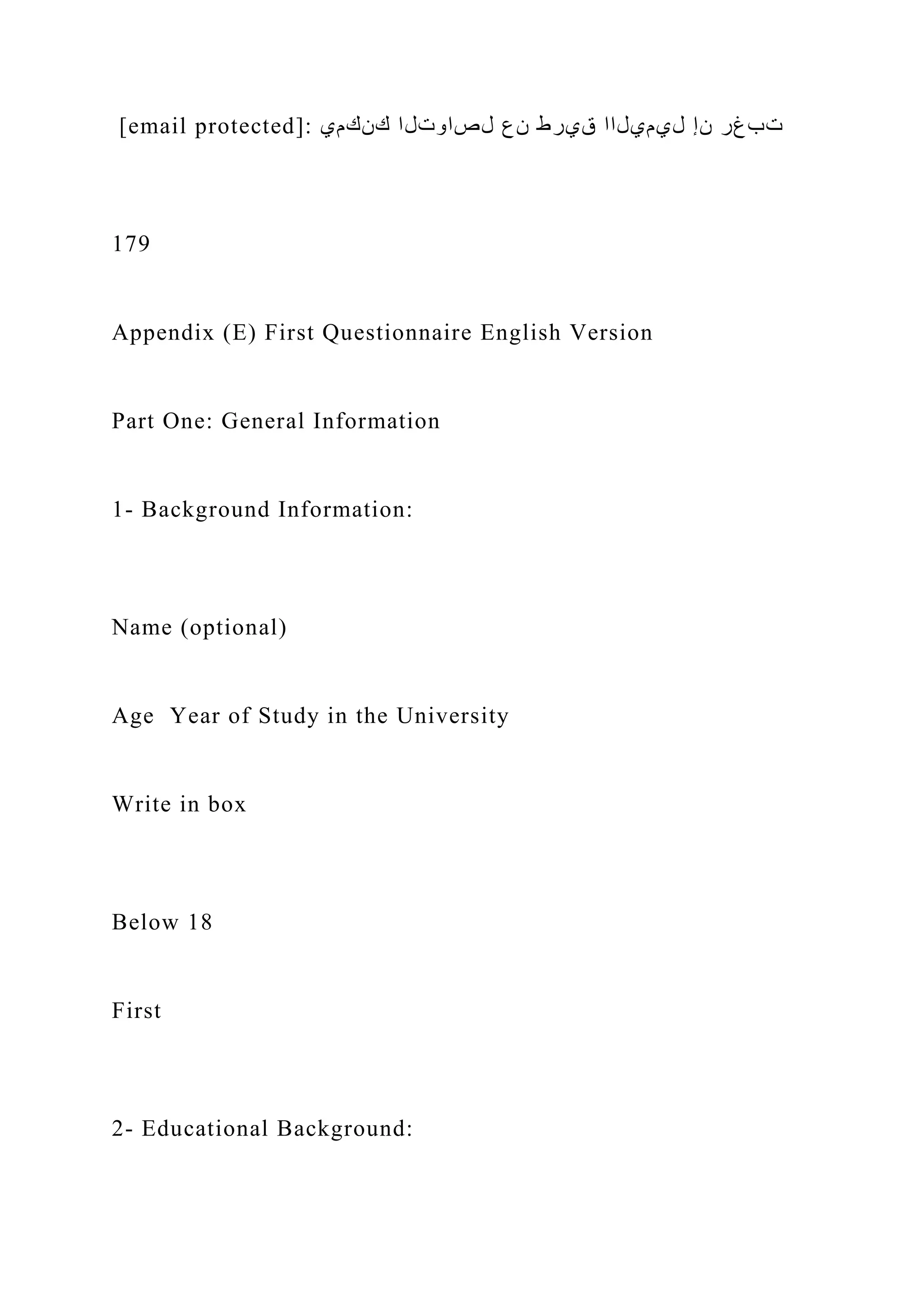 [email protected]: ‫كنكمي‬ ‫لصاوتلا‬ ‫نع‬ ‫قيرط‬ ‫ليميلاا‬ ‫نإ‬ ‫تبغر‬
179
Appendix (E) First Questionnaire English Version
Part One: General Information
1- Background Information:
Name (optional)
Age Year of Study in the University
Write in box
Below 18
First
2- Educational Background:
 