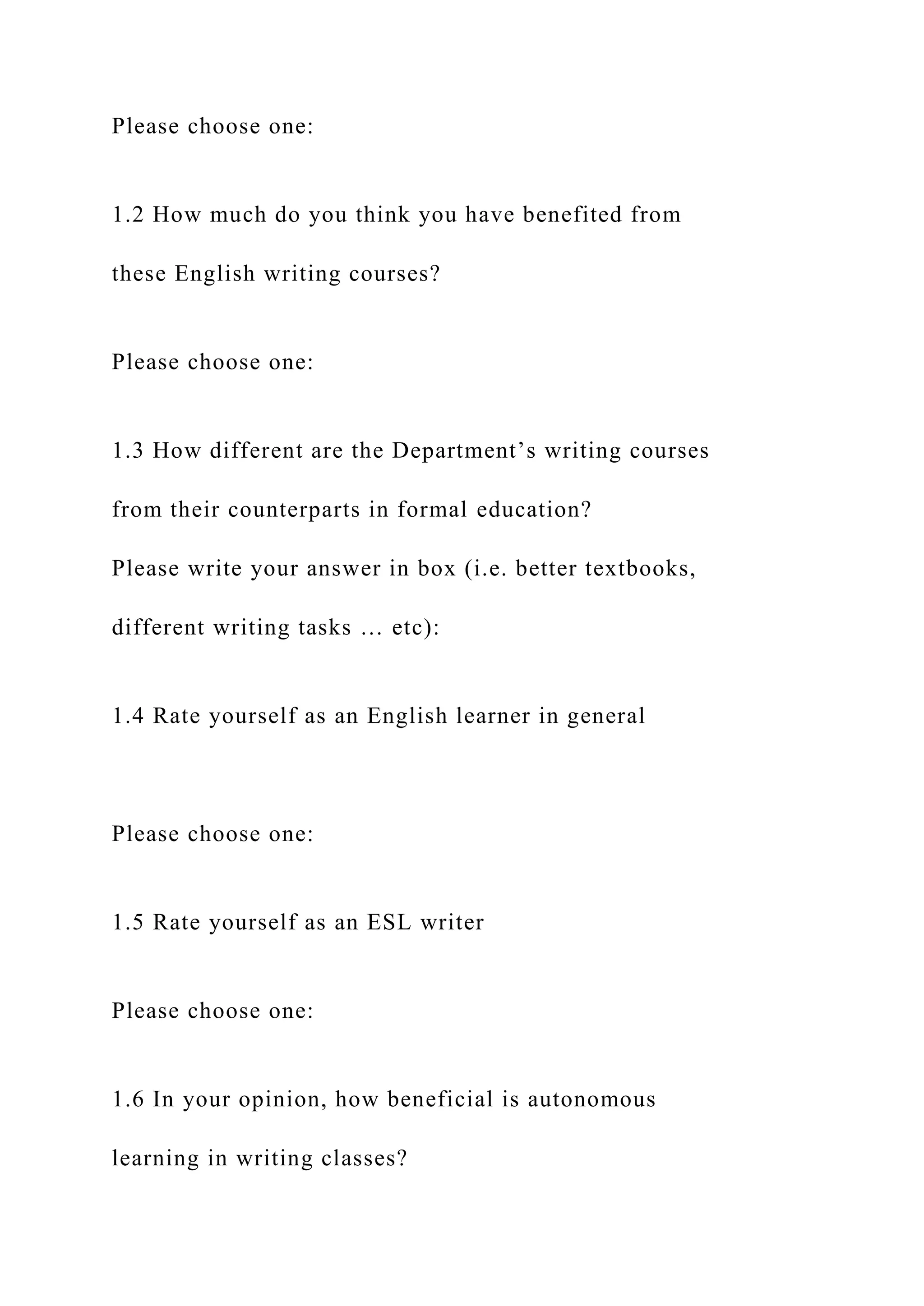 Please choose one:
1.2 How much do you think you have benefited from
these English writing courses?
Please choose one:
1.3 How different are the Department’s writing courses
from their counterparts in formal education?
Please write your answer in box (i.e. better textbooks,
different writing tasks … etc):
1.4 Rate yourself as an English learner in general
Please choose one:
1.5 Rate yourself as an ESL writer
Please choose one:
1.6 In your opinion, how beneficial is autonomous
learning in writing classes?
 