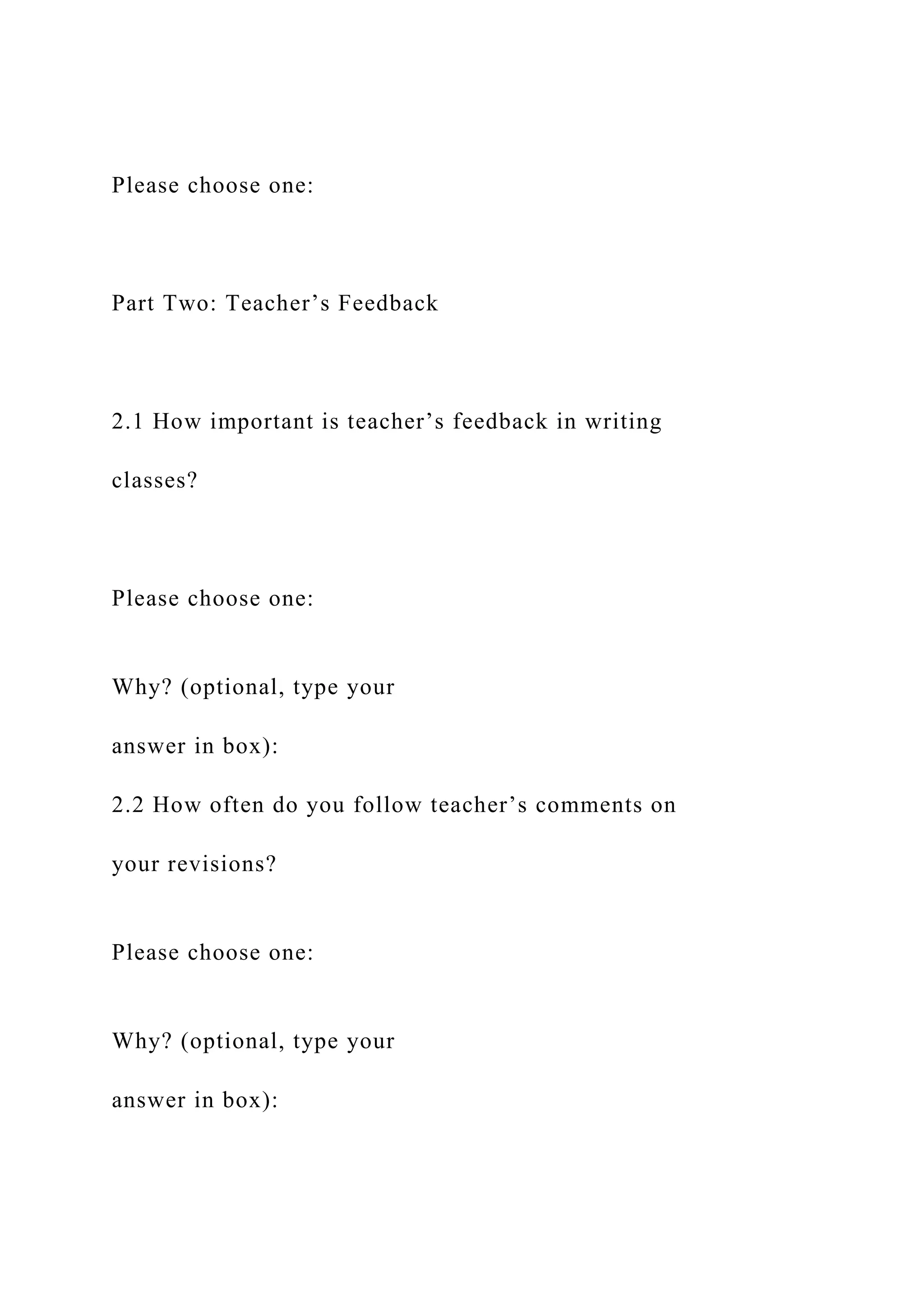 Please choose one:
Part Two: Teacher’s Feedback
2.1 How important is teacher’s feedback in writing
classes?
Please choose one:
Why? (optional, type your
answer in box):
2.2 How often do you follow teacher’s comments on
your revisions?
Please choose one:
Why? (optional, type your
answer in box):
 