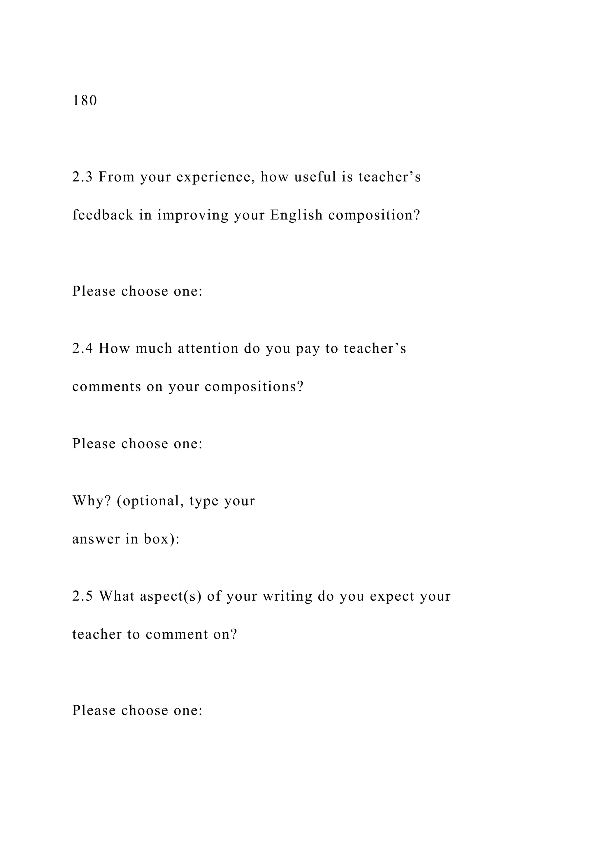 180
2.3 From your experience, how useful is teacher’s
feedback in improving your English composition?
Please choose one:
2.4 How much attention do you pay to teacher’s
comments on your compositions?
Please choose one:
Why? (optional, type your
answer in box):
2.5 What aspect(s) of your writing do you expect your
teacher to comment on?
Please choose one:
 