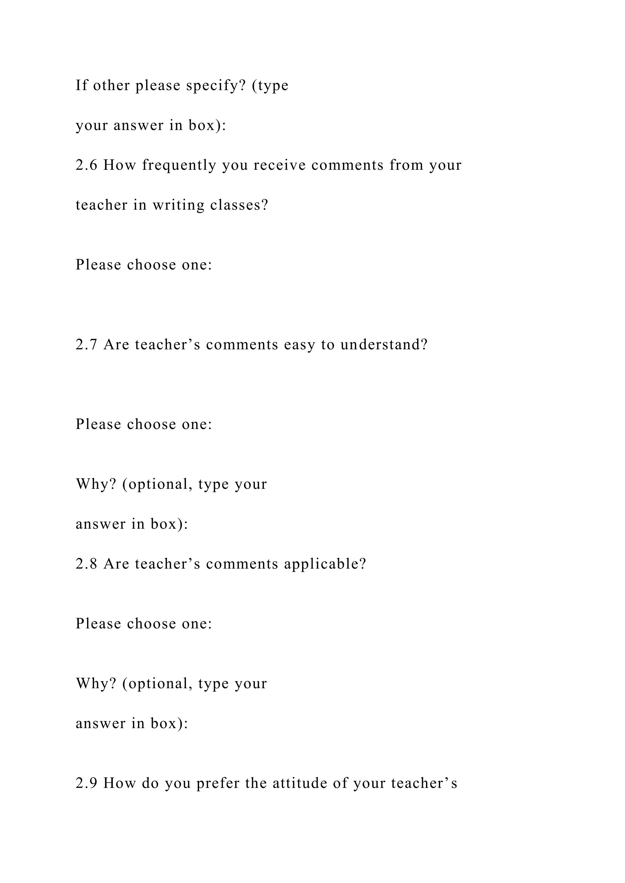 If other please specify? (type
your answer in box):
2.6 How frequently you receive comments from your
teacher in writing classes?
Please choose one:
2.7 Are teacher’s comments easy to understand?
Please choose one:
Why? (optional, type your
answer in box):
2.8 Are teacher’s comments applicable?
Please choose one:
Why? (optional, type your
answer in box):
2.9 How do you prefer the attitude of your teacher’s
 