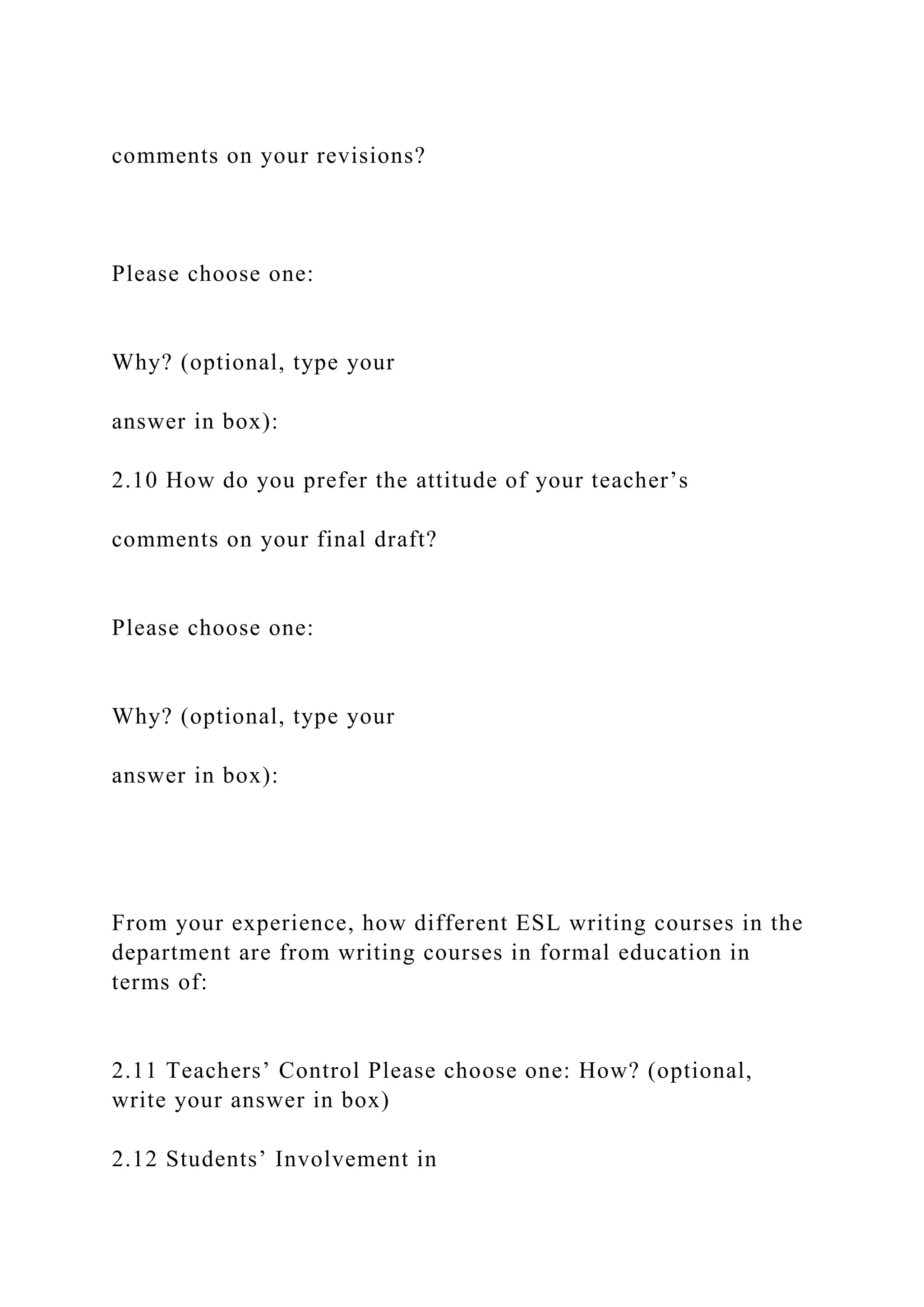 comments on your revisions?
Please choose one:
Why? (optional, type your
answer in box):
2.10 How do you prefer the attitude of your teacher’s
comments on your final draft?
Please choose one:
Why? (optional, type your
answer in box):
From your experience, how different ESL writing courses in the
department are from writing courses in formal education in
terms of:
2.11 Teachers’ Control Please choose one: How? (optional,
write your answer in box)
2.12 Students’ Involvement in
 