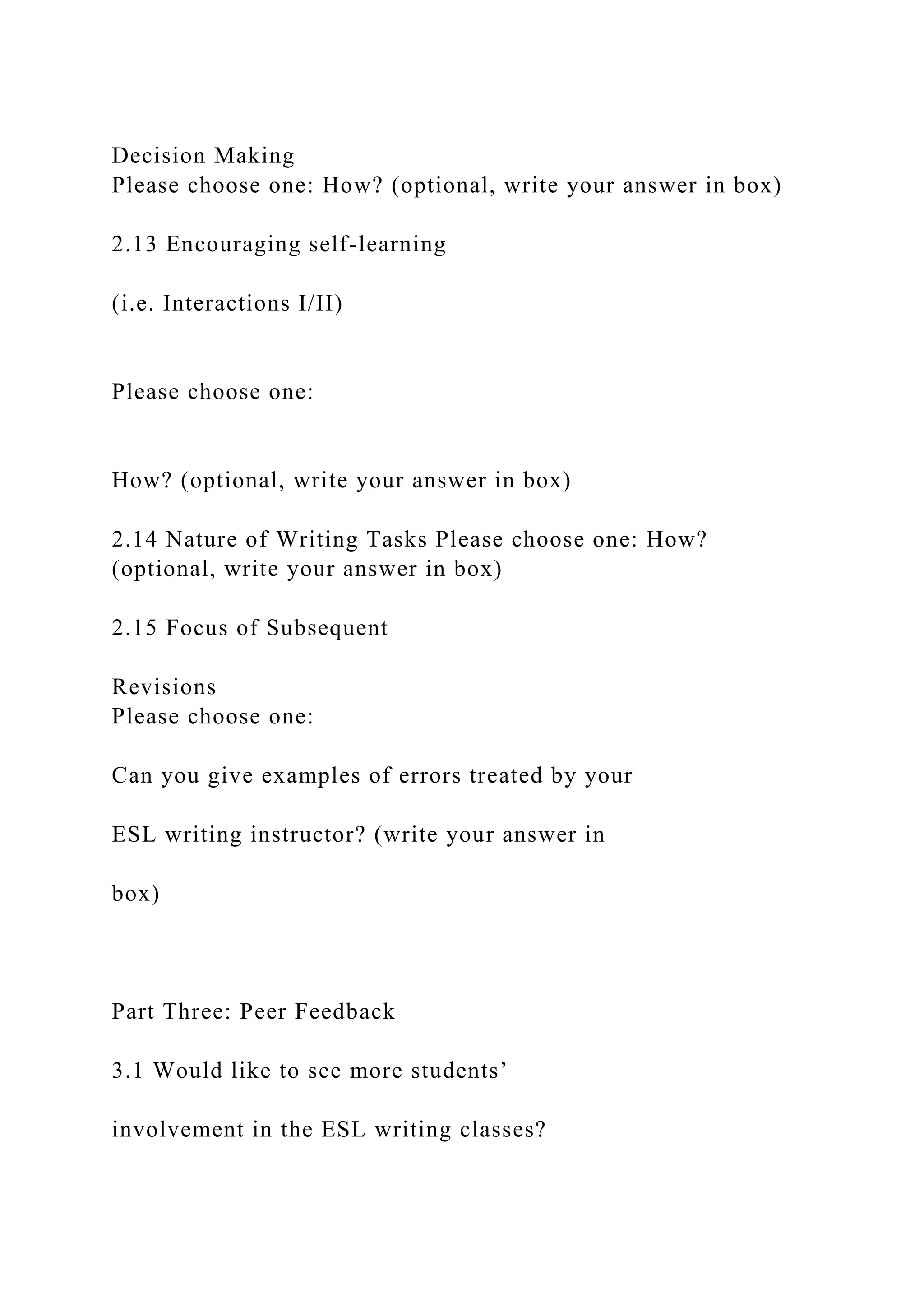 Decision Making
Please choose one: How? (optional, write your answer in box)
2.13 Encouraging self-learning
(i.e. Interactions I/II)
Please choose one:
How? (optional, write your answer in box)
2.14 Nature of Writing Tasks Please choose one: How?
(optional, write your answer in box)
2.15 Focus of Subsequent
Revisions
Please choose one:
Can you give examples of errors treated by your
ESL writing instructor? (write your answer in
box)
Part Three: Peer Feedback
3.1 Would like to see more students’
involvement in the ESL writing classes?
 