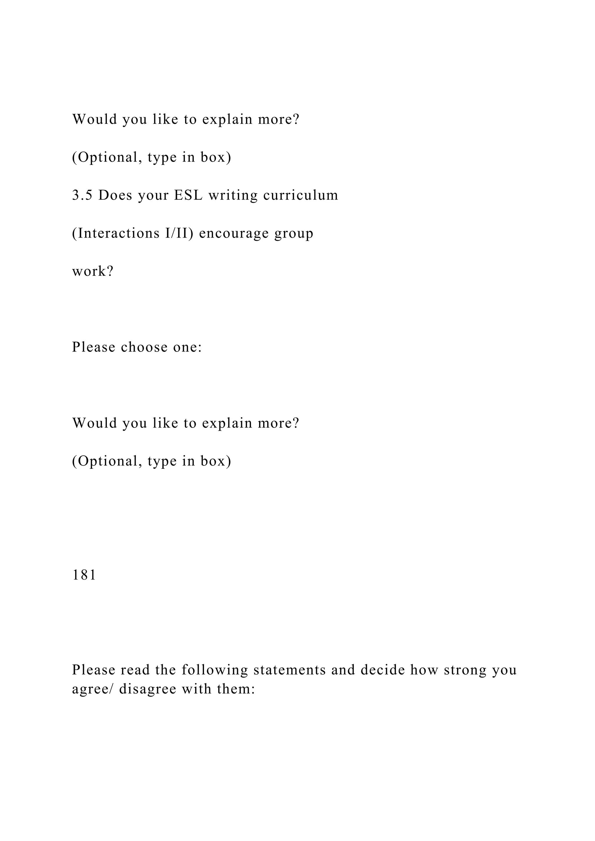 Would you like to explain more?
(Optional, type in box)
3.5 Does your ESL writing curriculum
(Interactions I/II) encourage group
work?
Please choose one:
Would you like to explain more?
(Optional, type in box)
181
Please read the following statements and decide how strong you
agree/ disagree with them:
 