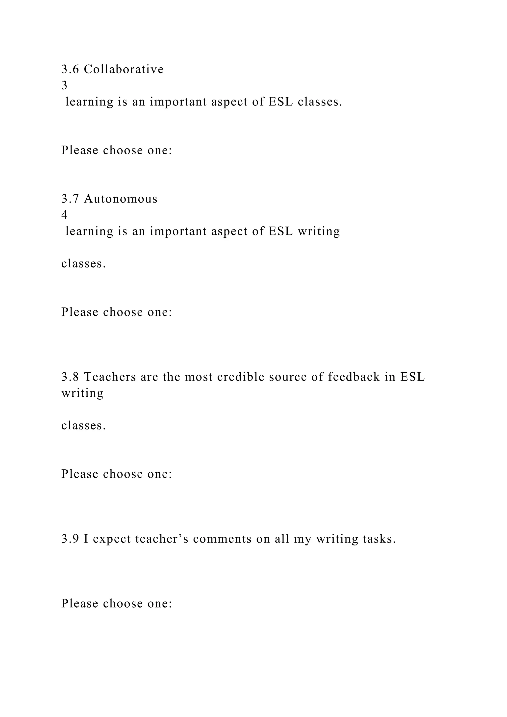 3.6 Collaborative
3
learning is an important aspect of ESL classes.
Please choose one:
3.7 Autonomous
4
learning is an important aspect of ESL writing
classes.
Please choose one:
3.8 Teachers are the most credible source of feedback in ESL
writing
classes.
Please choose one:
3.9 I expect teacher’s comments on all my writing tasks.
Please choose one:
 