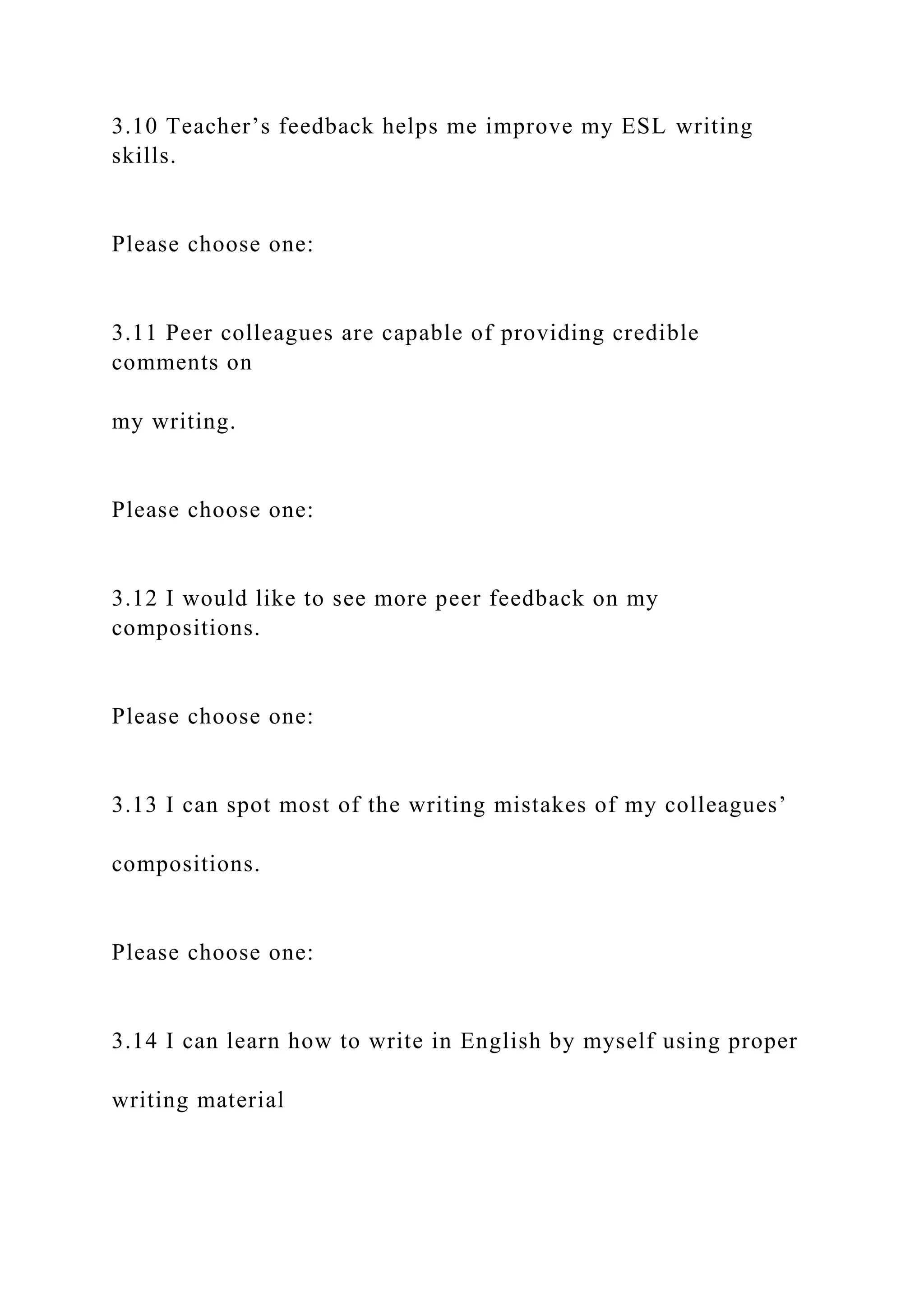 3.10 Teacher’s feedback helps me improve my ESL writing
skills.
Please choose one:
3.11 Peer colleagues are capable of providing credible
comments on
my writing.
Please choose one:
3.12 I would like to see more peer feedback on my
compositions.
Please choose one:
3.13 I can spot most of the writing mistakes of my colleagues’
compositions.
Please choose one:
3.14 I can learn how to write in English by myself using proper
writing material
 