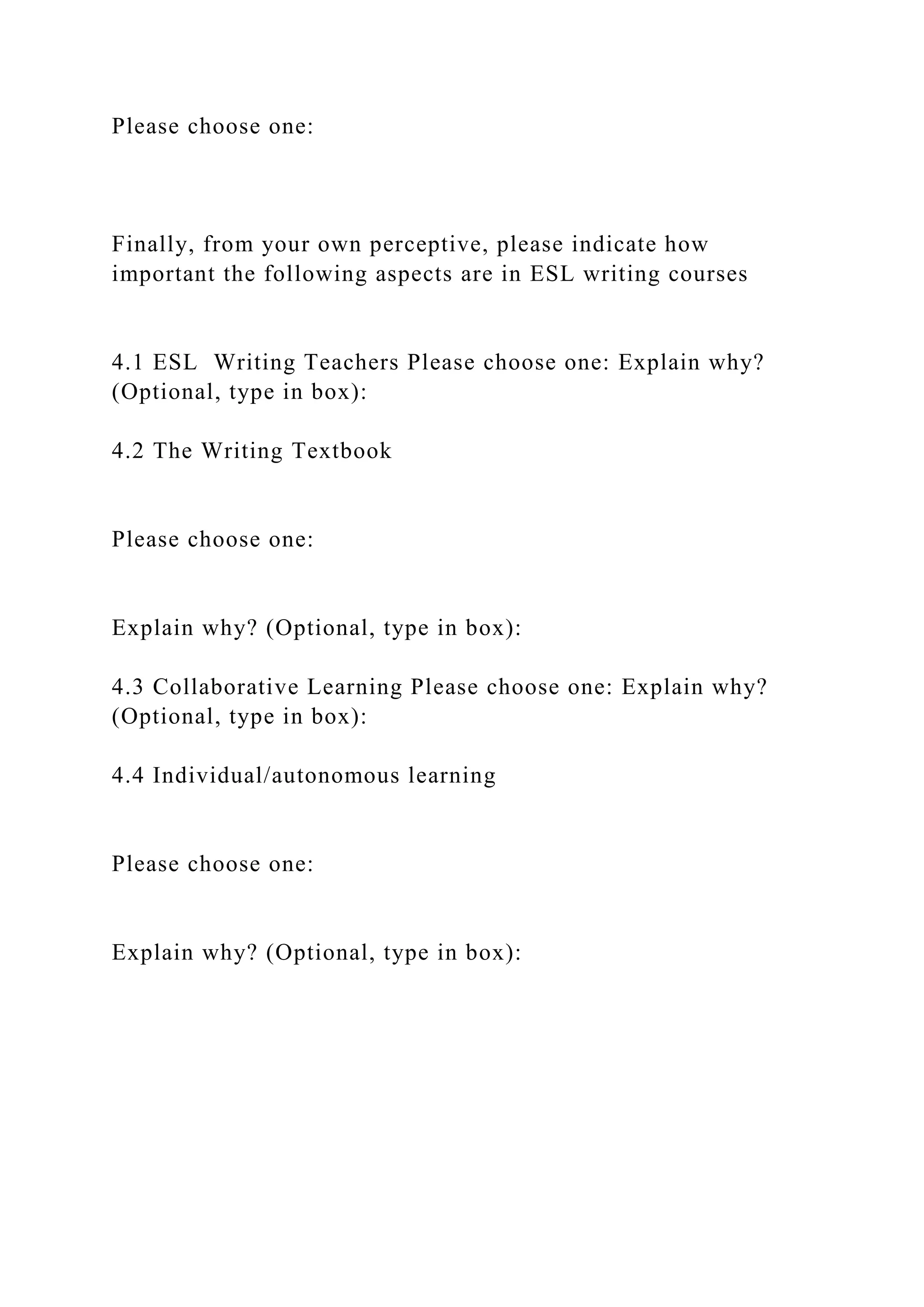 Please choose one:
Finally, from your own perceptive, please indicate how
important the following aspects are in ESL writing courses
4.1 ESL Writing Teachers Please choose one: Explain why?
(Optional, type in box):
4.2 The Writing Textbook
Please choose one:
Explain why? (Optional, type in box):
4.3 Collaborative Learning Please choose one: Explain why?
(Optional, type in box):
4.4 Individual/autonomous learning
Please choose one:
Explain why? (Optional, type in box):
 