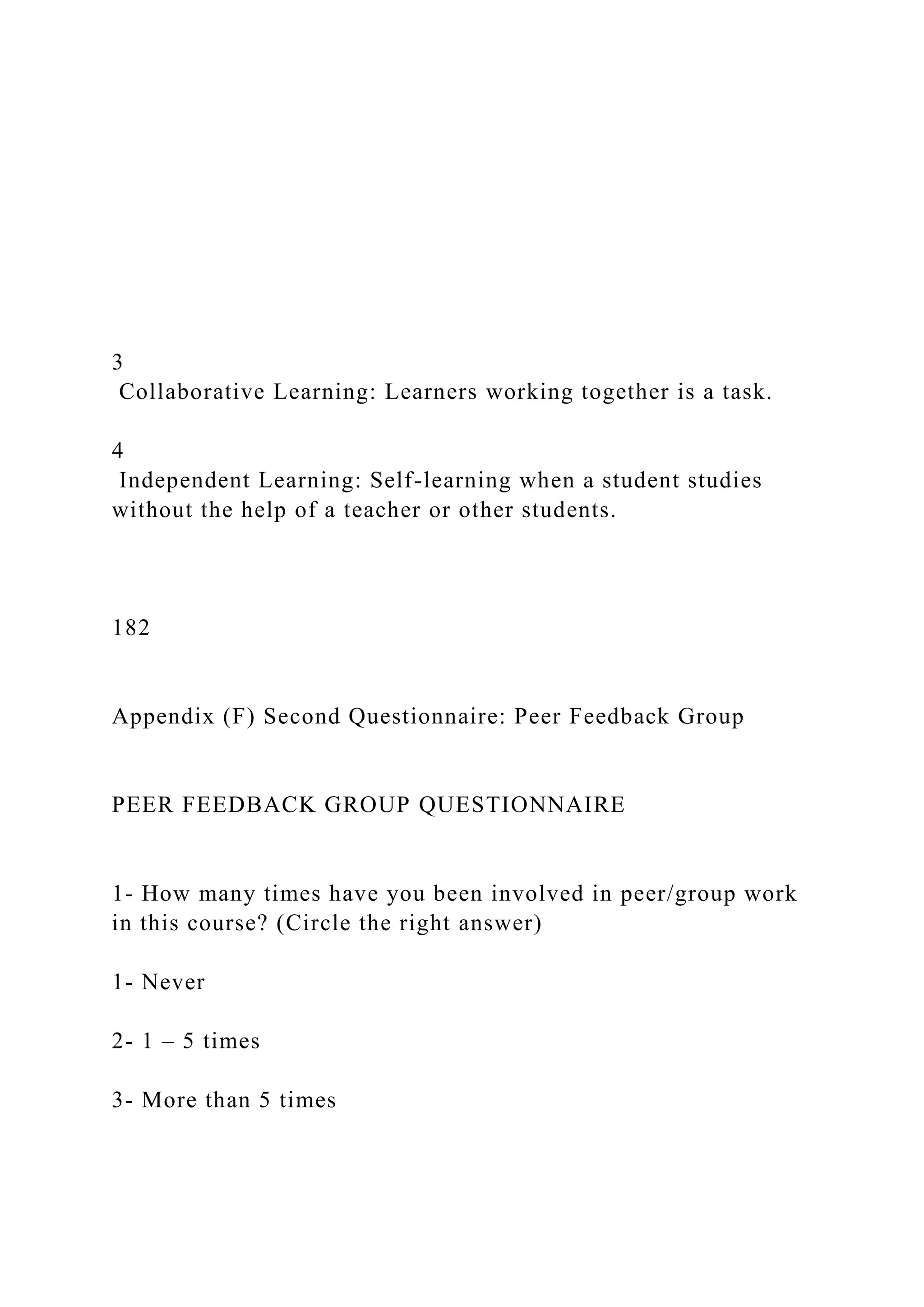 3
Collaborative Learning: Learners working together is a task.
4
Independent Learning: Self-learning when a student studies
without the help of a teacher or other students.
182
Appendix (F) Second Questionnaire: Peer Feedback Group
PEER FEEDBACK GROUP QUESTIONNAIRE
1- How many times have you been involved in peer/group work
in this course? (Circle the right answer)
1- Never
2- 1 – 5 times
3- More than 5 times
 