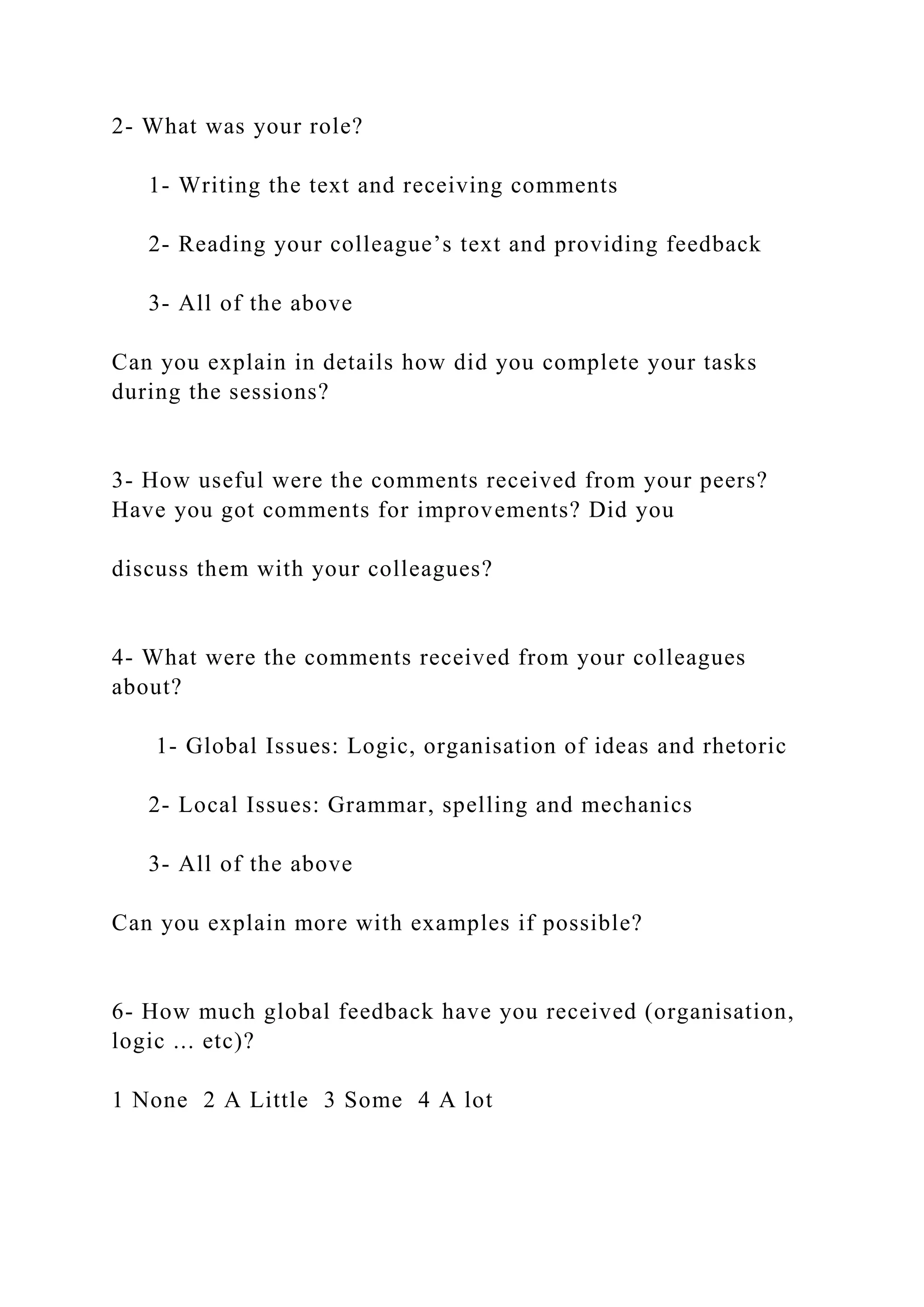 2- What was your role?
1- Writing the text and receiving comments
2- Reading your colleague’s text and providing feedback
3- All of the above
Can you explain in details how did you complete your tasks
during the sessions?
3- How useful were the comments received from your peers?
Have you got comments for improvements? Did you
discuss them with your colleagues?
4- What were the comments received from your colleagues
about?
1- Global Issues: Logic, organisation of ideas and rhetoric
2- Local Issues: Grammar, spelling and mechanics
3- All of the above
Can you explain more with examples if possible?
6- How much global feedback have you received (organisation,
logic ... etc)?
1 None 2 A Little 3 Some 4 A lot
 