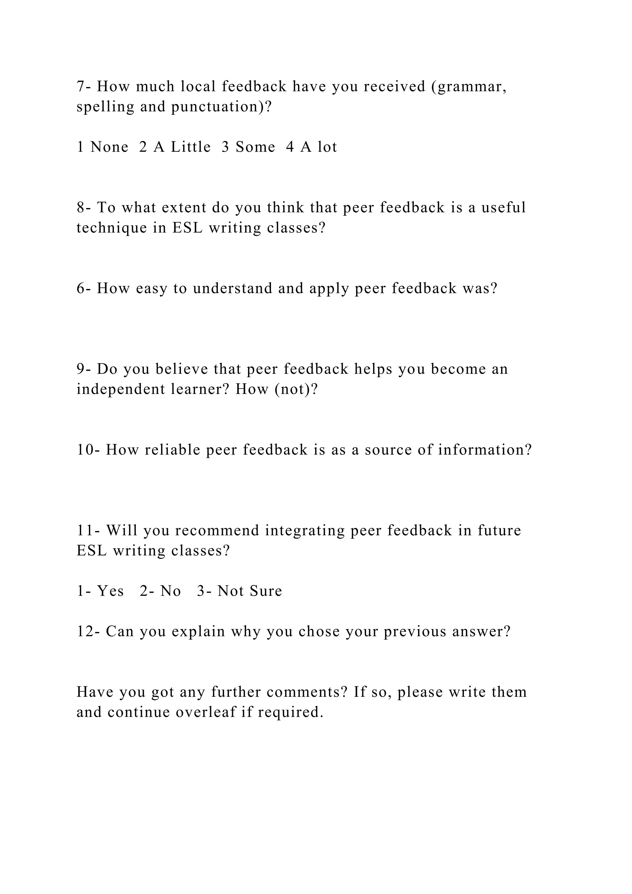 7- How much local feedback have you received (grammar,
spelling and punctuation)?
1 None 2 A Little 3 Some 4 A lot
8- To what extent do you think that peer feedback is a useful
technique in ESL writing classes?
6- How easy to understand and apply peer feedback was?
9- Do you believe that peer feedback helps you become an
independent learner? How (not)?
10- How reliable peer feedback is as a source of information?
11- Will you recommend integrating peer feedback in future
ESL writing classes?
1- Yes 2- No 3- Not Sure
12- Can you explain why you chose your previous answer?
Have you got any further comments? If so, please write them
and continue overleaf if required.
 