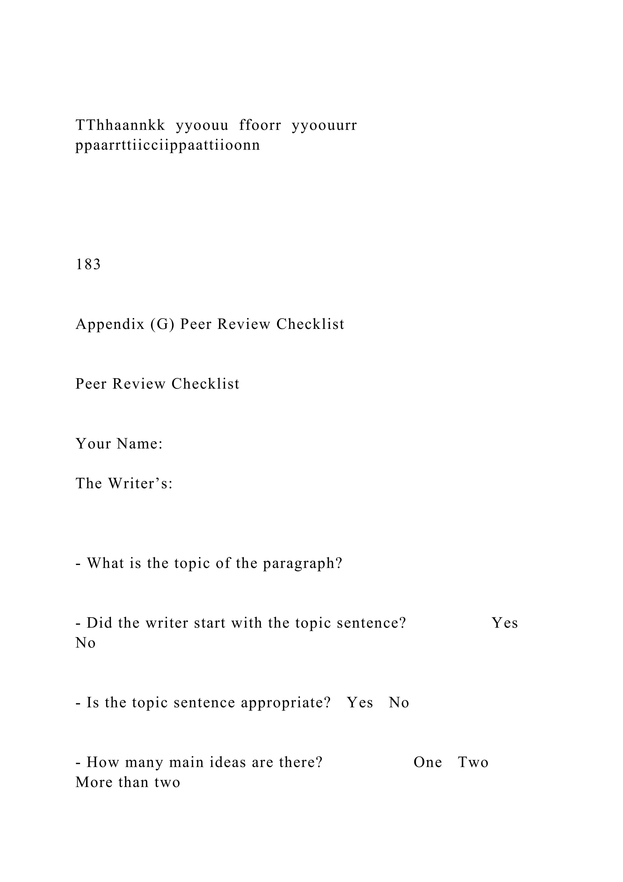 TThhaannkk yyoouu ffoorr yyoouurr
ppaarrttiicciippaattiioonn
183
Appendix (G) Peer Review Checklist
Peer Review Checklist
Your Name:
The Writer’s:
- What is the topic of the paragraph?
- Did the writer start with the topic sentence? Yes
No
- Is the topic sentence appropriate? Yes No
- How many main ideas are there? One Two
More than two
 