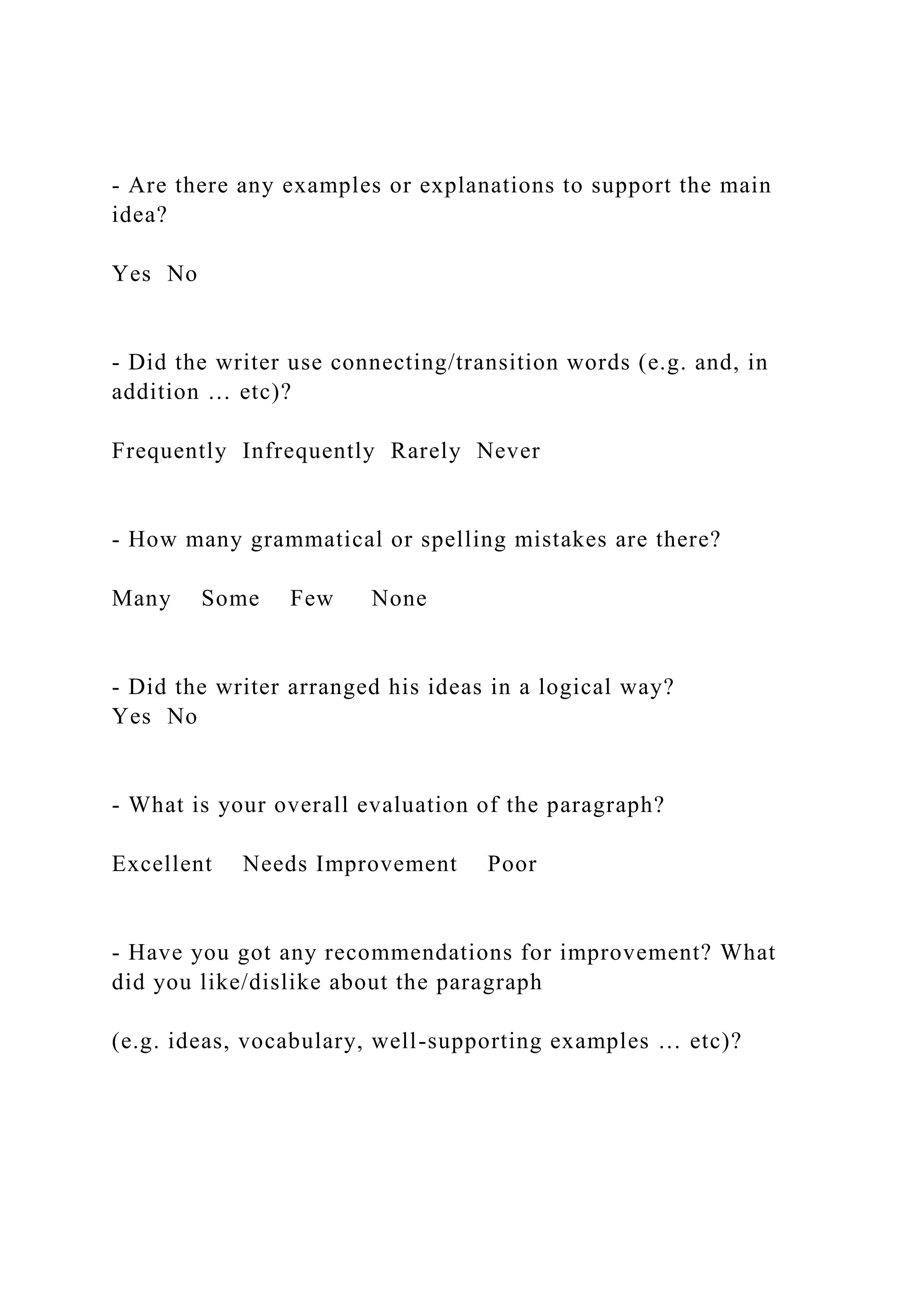 - Are there any examples or explanations to support the main
idea?
Yes No
- Did the writer use connecting/transition words (e.g. and, in
addition … etc)?
Frequently Infrequently Rarely Never
- How many grammatical or spelling mistakes are there?
Many Some Few None
- Did the writer arranged his ideas in a logical way?
Yes No
- What is your overall evaluation of the paragraph?
Excellent Needs Improvement Poor
- Have you got any recommendations for improvement? What
did you like/dislike about the paragraph
(e.g. ideas, vocabulary, well-supporting examples … etc)?
 