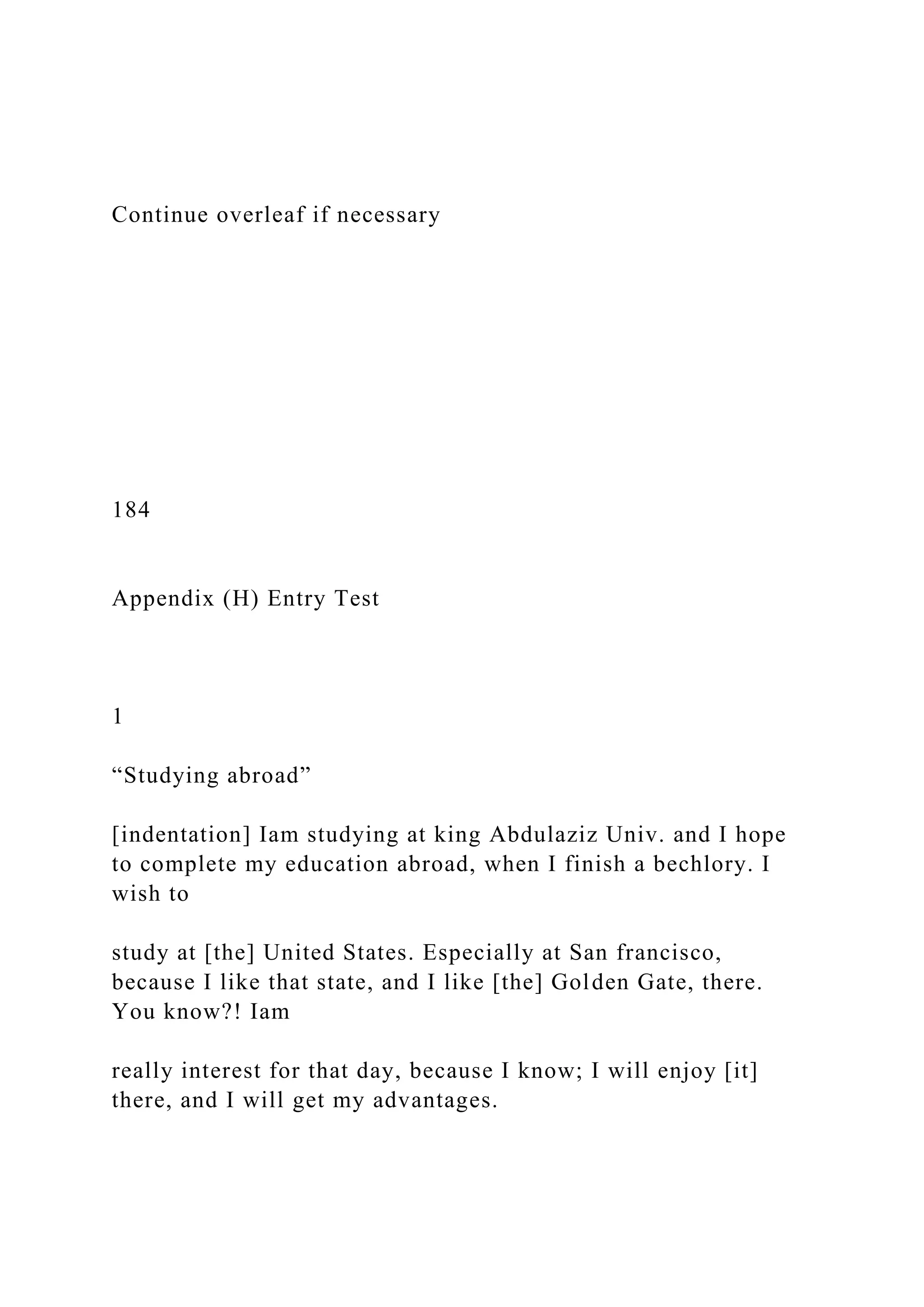 Continue overleaf if necessary
184
Appendix (H) Entry Test
1
“Studying abroad”
[indentation] Iam studying at king Abdulaziz Univ. and I hope
to complete my education abroad, when I finish a bechlory. I
wish to
study at [the] United States. Especially at San francisco,
because I like that state, and I like [the] Golden Gate, there.
You know?! Iam
really interest for that day, because I know; I will enjoy [it]
there, and I will get my advantages.
 