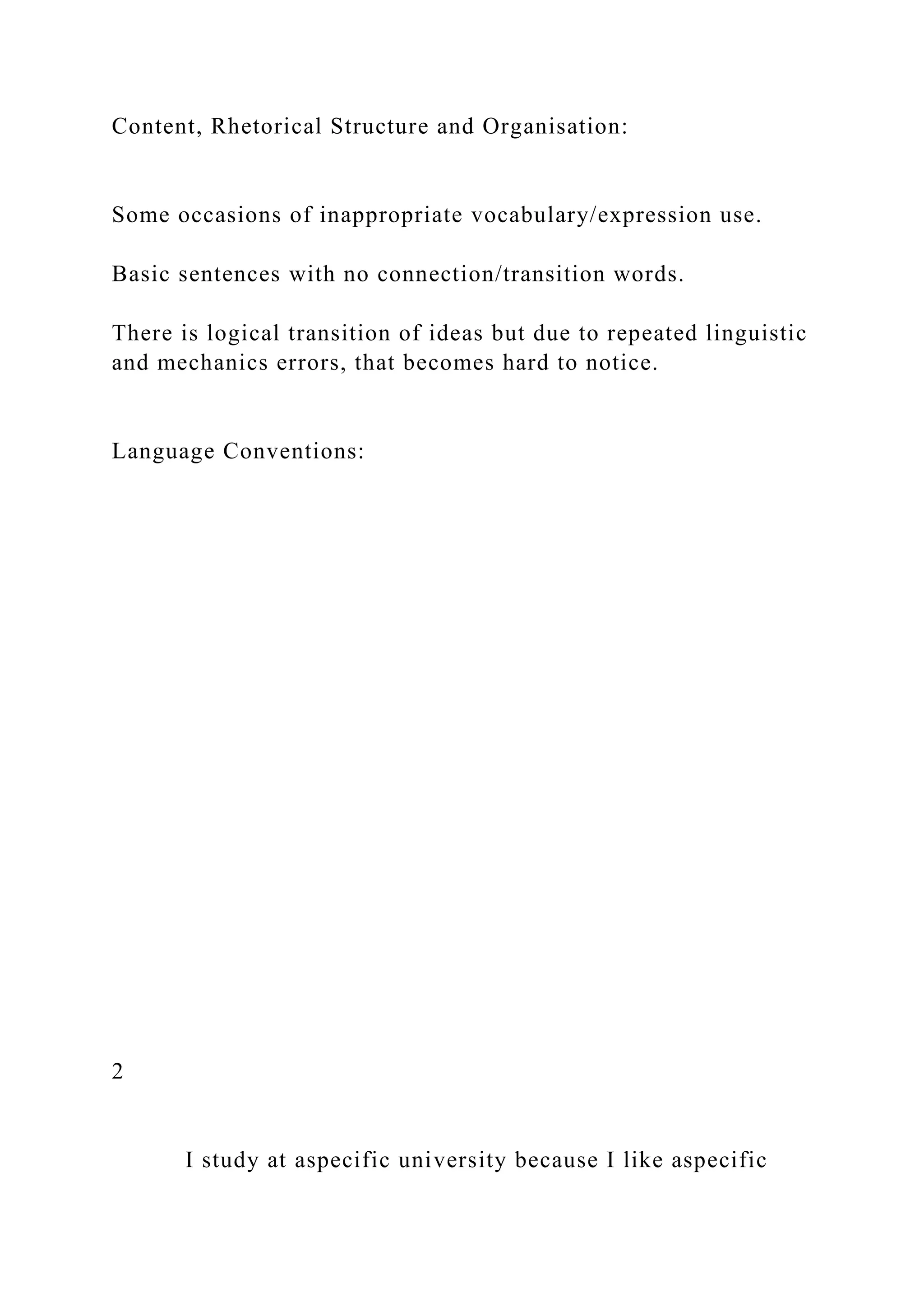 Content, Rhetorical Structure and Organisation:
Some occasions of inappropriate vocabulary/expression use.
Basic sentences with no connection/transition words.
There is logical transition of ideas but due to repeated linguistic
and mechanics errors, that becomes hard to notice.
Language Conventions:
2
I study at aspecific university because I like aspecific
 