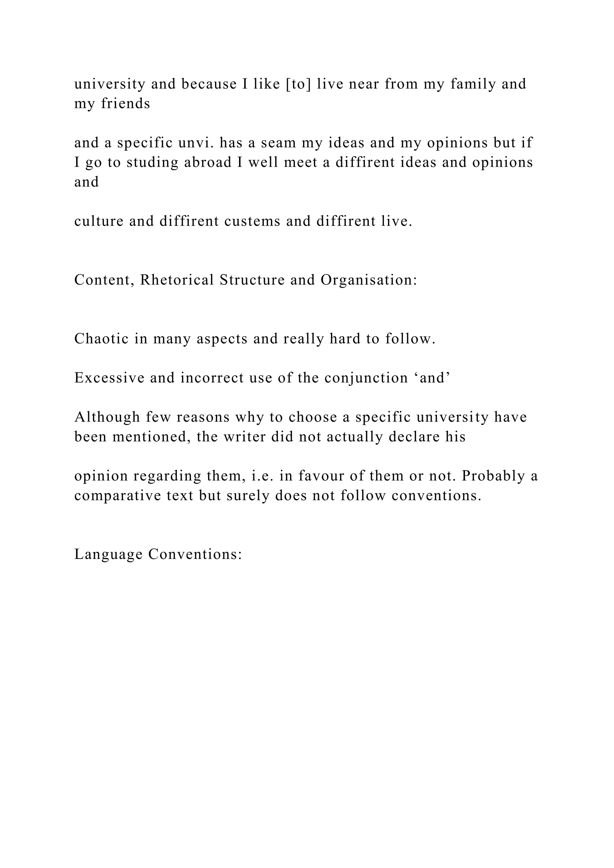 university and because I like [to] live near from my family and
my friends
and a specific unvi. has a seam my ideas and my opinions but if
I go to studing abroad I well meet a diffirent ideas and opinions
and
culture and diffirent custems and diffirent live.
Content, Rhetorical Structure and Organisation:
Chaotic in many aspects and really hard to follow.
Excessive and incorrect use of the conjunction ‘and’
Although few reasons why to choose a specific university have
been mentioned, the writer did not actually declare his
opinion regarding them, i.e. in favour of them or not. Probably a
comparative text but surely does not follow conventions.
Language Conventions:
 
