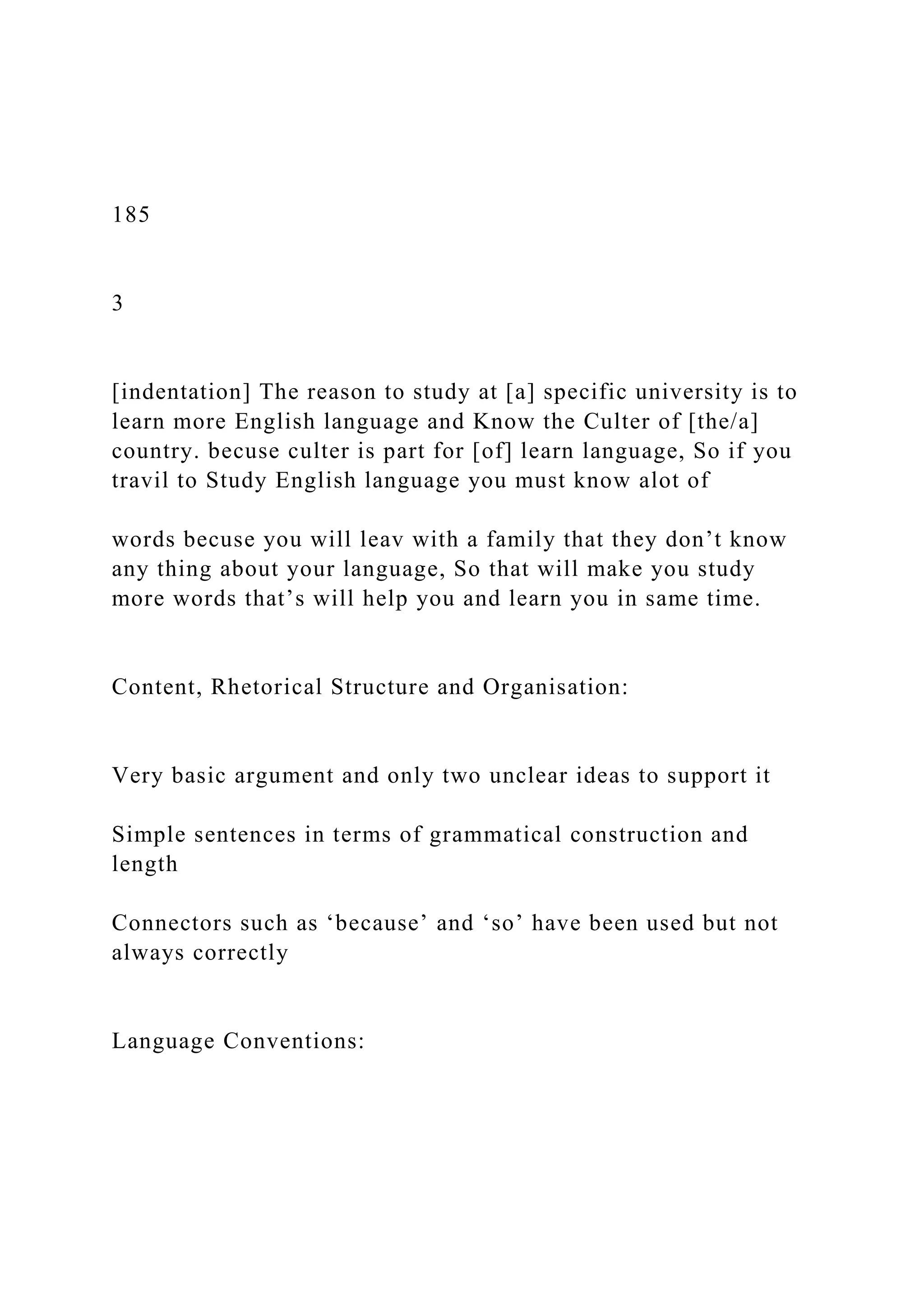 185
3
[indentation] The reason to study at [a] specific university is to
learn more English language and Know the Culter of [the/a]
country. becuse culter is part for [of] learn language, So if you
travil to Study English language you must know alot of
words becuse you will leav with a family that they don’t know
any thing about your language, So that will make you study
more words that’s will help you and learn you in same time.
Content, Rhetorical Structure and Organisation:
Very basic argument and only two unclear ideas to support it
Simple sentences in terms of grammatical construction and
length
Connectors such as ‘because’ and ‘so’ have been used but not
always correctly
Language Conventions:
 